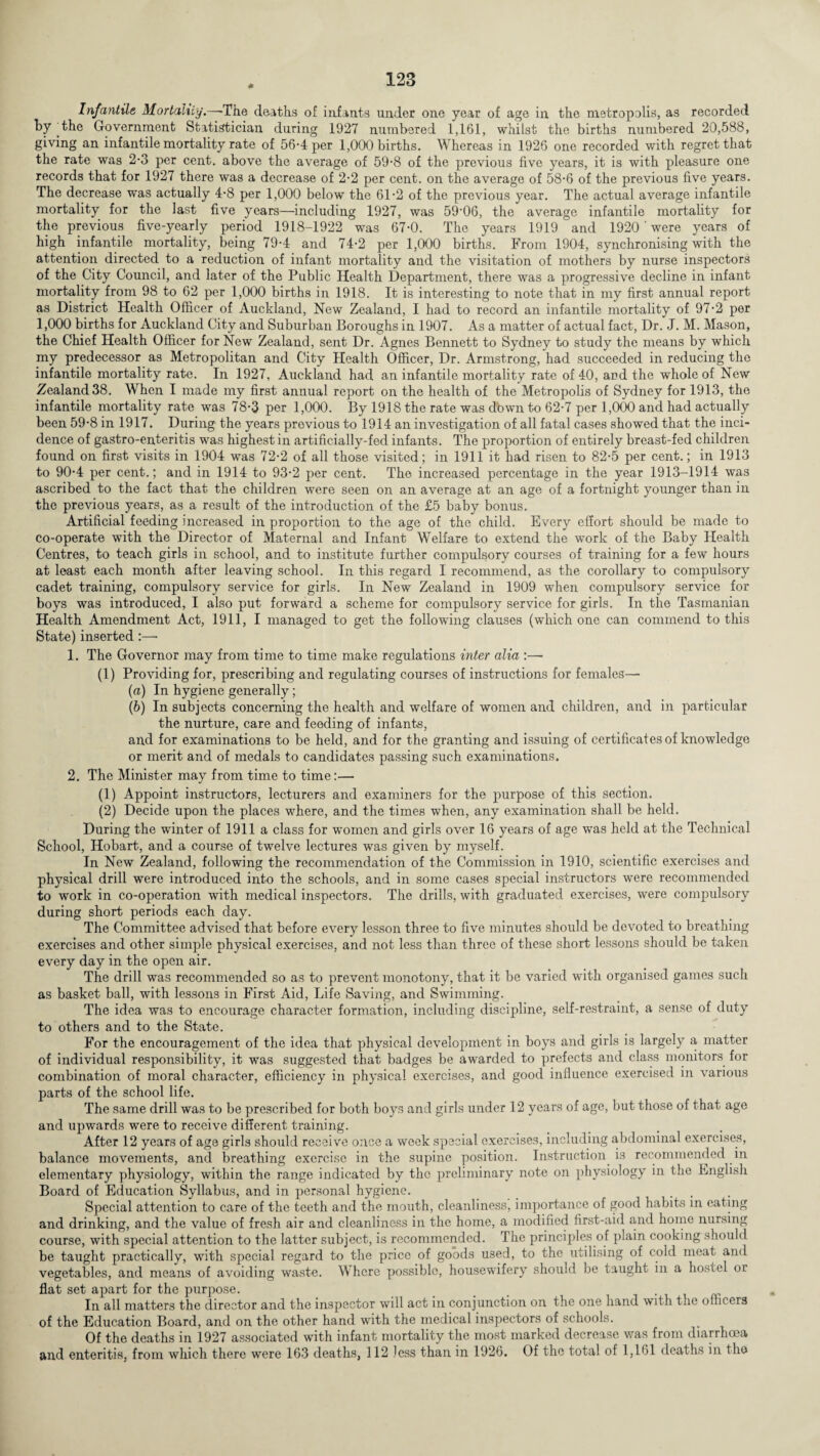 Infantile Mortality.—'The deaths of infants under one year of age in the metropolis, as recorded by the Government Statistician during 1927 numbered 1,161, whilst the births numbered 20,588, giving an infantile mortality rate of 56-4 per 1,000 births. Whereas in 1926 one recorded with regret that the rate was 2’3 per cent, above the average of 59-8 of the previous five years, it is with pleasure one records that for 1927 there was a decrease of 2-2 per cent, on the average of 58-6 of the previous five years. The decrease was actually 4-8 per 1,000 below the 61-2 of the previous year. The actual average infantile mortality for the last five years—including 1927, was 59'06, the average infantile mortality for the previous five-yearly period 1918-1922 was 67-0. The years 1919 and 1920 ‘ were years of high infantile mortality, being 79-4 and 74-2 per 1,000 births. From 1904, synchronising with the attention directed to a reduction of infant mortality and the visitation of mothers by nurse inspectors of the City Council, and later of the Public Health Department, there was a progressive decline in infant mortality from 98 to 62 per 1,000 births in 1918. It is interesting to note that in my first annual report as District Health Officer of Auckland, New Zealand, I had to record an infantile mortality of 97-2 per 1,000 births for Auckland City and Suburban Boroughs in 1907. As a matter of actual fact, Dr. J. M. Mason, the Chief Health Officer for New Zealand, sent Dr. Agnes Bennett to Sydney to study the means by which my predecessor as Metropolitan and City Health Officer, Dr. Armstrong, had succeeded in reducing the infantile mortality rate. In 1927, Auckland had an infantile mortality rate of 40, and the whole of New Zealand 38. When I made my first annual report on the health of the Metropolis of Sydney for 1913, the infantile mortality rate was 78-3 per 1,000. By 1918 the rate was down to 62-7 per 1,000 and had actually been 59-8 in 1917. During the years previous to 1914 an investigation of all fatal cases showed that the inci¬ dence of gastro-enteritis was highest in artificially-fed infants. The proportion of entirely breast-fed children found on first visits in 1904 was 72-2 of all those visited; in 1911 it had risen to 82-5 per cent.; in 1913 to 90-4 per cent.; and in 1914 to 93-2 per cent. The increased percentage in the year 1913-1914 was ascribed to the fact that the children were seen on an average at an age of a fortnight younger than in the previous years, as a result of the introduction of the £5 baby bonus. Artificial feeding increased in proportion to the age of the child. Every effort should be made to co-operate with the Director of Maternal and Infant Welfare to extend the work of the Baby Health Centres, to teach girls in school, and to institute further compulsory courses of training for a few hours at least each month after leaving school. In this regard I recommend, as the corollary to compulsory cadet training, compulsory service for girls. In New Zealand in 1909 when compulsory service for boys was introduced, I also put forward a scheme for compulsory service for girls. In the Tasmanian Health Amendment Act, 1911, I managed to get the following clauses (which one can commend to this State) inserted :—• 1. The Governor may from time to time make regulations inter alia :— (1) Providing for, prescribing and regulating courses of instructions for females— (a) In hygiene generally; (b) In subjects concerning the health and welfare of women and children, and in particular the nurture, care and feeding of infants, and for examinations to be held, and for the granting and issuing of certificates of knowledge or merit and of medals to candidates passing such examinations. 2. The Minister may from time to time:— (1) Appoint instructors, lecturers and examiners for the purpose of this section. (2) Decide upon the places where, and the times when, any examination shall be held. During the winter of 1911 a class for women and girls over 16 years of age was held at the Technical School, Hobart, and a course of twelve lectures was given by myself. In New Zealand, following the recommendation of the Commission in 1910, scientific exercises and physical drill were introduced into the schools, and in some cases special instructors were recommended to work in co-operation with medical inspectors. The drills, with graduated exercises, were compulsory during short periods each day. The Committee advised that before every lesson three to five minutes should be devoted to breathing exercises and other simple physical exercises, and not less than three of these short lessons should be taken every day in the open air. The drill was recommended so as to prevent monotony, that it be varied with organised games such as basket ball, with lessons in First Aid, Life Saving, and Swimming. The idea was to encourage character formation, including discipline, self-restraint, a sense of duty to others and to the State. For the encouragement of the idea that physical development in boys and girls is largely a, matter of individual responsibility, it was suggested that badges be awarded to prefects and class monitors for combination of moral character, efficiency in physical exercises, and good influence exercised in various parts of the school life. The same drill was to be prescribed for both boys and girls under 12 years of age, but those of that age and upwards were to receive different training. After 12 years of age girls should receive once a week special exercises, including abdominal exercises, balance movements, and breathing exercise in the supine position. Instruction is recommended in elementary physiology, within the range indicated by the preliminary note on physiology in the English Board of Education Syllabus, and in personal hygiene. Special attention to care of the teeth and the mouth, cleanliness, importance of good habits in eating and drinking, and the value of fresh air and cleanliness in the home, a modified first-aid and home nursing course, with special attention to the latter subject, is recommended. The principles of plain cooking should be taught practically, with special regard to the price of goods used, to the utilising of cold meat and vegetables, and means of avoiding waste. Where possible, housewifery should be taught in a hostel or flat set apart for the purpose. ... . In all matters the director and the inspector will act in conjunction on the one hand with the officers of the Education Board, and on the other hand with the medical inspectors of schools. Of the deaths in 1927 associated with infant mortality the most marked decrease was from diarrhoea and enteritis, from which there were 163 deaths, 112 less than in 1926. Of the total of 1,161 deaths in the