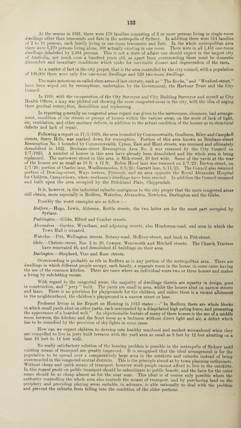 At the census in 1921, there were 179 families consisting of 2 or more persons living in single-room dwellings other than tenements and flats in the metropolis of Sydney. In addition there were 514 families of 2 to 10 persons, each family living in one-room tenements and flats. In the whole metropolitan area there were 6,270 persons living alone, 868 actually existing in one room. There were in all 1,461 one-room dwellings inhabited by 2,464 persons. This is not a state of affairs one should expect in the largest city of Australia, not much over a hundred years old, as apart from overcrowding there must be domestic discomfort and insanitary conditions which make for inevitable disease and degeneration of the race. As a matter of fact in the city proper, that is the area controlled by the city council, with a population of 109,000 there were only five one-room dwellings and 629 two-room dwellings. The main notorious so-called slum areas of last century, such as “ The Rocks,” and “Wexford-street,” have been wiped out by resumptions, undertaken by the Government, the Harbour Trust and the City Council. In 1918, with the co-operation of the City Surveyor and City Building Surveyor and myself as City Health Officer, a map was plotted out showing the more congested*areas in the city, with the idea of urging their gradual resumption, demolition and replanning. In reporting generally on congested areas regard was given to the narrowness, closeness, bad arrange¬ ment, condition of the streets or groups of houses within the various areas, on the score of lack of light, air, ventilation, and other sanitary defects, in addition to the actual condition of the houses as to structural defects and lack of repair. Following a report on 17/3/1919, the area bounded by Commonwealth, Goulburn, Riley and Campbell streets, Surry Hills, was marked down for resumption. Portion of this area known as Brisbane-street Resumption No. 1 bounded by Commonwealth, Upton, East and Hunt streets, was resumed and ultimately demolished in 1922. Brisbane-street Resumption Area No. 2 was resumed by the City Council on 2/7/1923. A number of houses in this area have already been demolished and the whole area is being replanned. The narrowest street in this area is Milk-street, 30 feet wide. Some of the yards at the rear of the houses are as small as 18 ft. x 12 ft. Robin Hood lane was resumed on 2/7/23; Burton-street, on 2/7/26; portion of Charles lane, Woolloomooloo, 8/5/25; Garratt lane, 6/11/25. The Council also resumed portion of Dowling-street, Ways terrace, Pyrmont, and an area opposite the Royal Alexandra Hospital for Children, Campcrdown, where workmen’s dwellings have been erected. In addition the Council resumed and built upon the area occupied by the Strickland Flats, Chippendale. It is, however, in the industrial suburbs contiguous to the city proper that the more congested areas still obtain, more especially in Redfern, Waterloo, Alexandria, Newtown, Darlington and the Glebe. Possibly the worst examples are as follow :—- Redfern.—Hugo, Lewis, Alderson, Kettle streets, the two latter are for the most part occupied by Syrians. Paddington.—Gibbs, Elfred and Comber streets. Alexandria,.—Garden, Wyndham, and adjoining streets, also Henderson-road, and area in which the Town Hall is situated. Waterloo.—Pitt, Wellington streets, Botany-road, McEvoy-street, and back to Pitt-street. Glebe.—Christie-street, Nos. 2 to 28, Cowper, Wentworth and Mitchell streets. The Church Trustees have renovated 46, and demolished 41 buildings on their area. Darlington.—Shepherd, Vine and Rose streets. Overcrowding is probably as rife in Redfern as in any portion of the metropolitan area. There are dwellings in which different people occupy, each family, a separate room in the house, in some cases having the use of the common kitchen. There are cases where an individual rents two or three houses and makes a living by sub-letting rooms. \\ ith regard to the congested areas, the majority of dwellings therein are squatty in design, poor in construction, and “ jerry ” built. The yards are small in area, whilst the houses abut on narrow streets and lanes. There is no provision for playgrounds for the children, and unless there is a vacant allotment in the neighbourhood, the children’s playground is a narrow street or lane. Professor Irvine in his Report on Housing in 1913 states :—“ In Redfern there are whole blocks in which small yards abut on other yards, each surrounded by a dilapidated high paling fence, and presenting the appearance of a boarded well.” An objectionable feature of many of these houses is the use of a middle room between the kitchen and the front room as a bedroom without direct light and air, a defect which has to be remedied by the provision of sky-lights in some cases. How can we expect children to develop into healthy manhood and modest womanhood when they are compelled to live in jerry built terraces with the yard area as small as 8 feet bv 12 feet abutting on a lane 10 feet to 14 feet wide. No really satisfactory solution of the housing problem is possible in the metropolis of Sydney until existing means of transport are greatly improved. It is recognised that the ideal arrangement is for the population to be spread over a comparatively large area in the outskirts and suburbs instead of being overcrowded in the congested central districts. This is the principle aimed at by town planning enthusiasts Without cheap and quick means of transport, however work-people cannot afford to live in the outskirts. In this regard profit on public transport should be subordinate to public benefit, and the fares for the outer zones should be as cheap almost as for the near zone. This ideal is of course only possible where the authority controlling the whole area also controls the means of transport, and by purchasing land on the periphery and providing playing areas suitable, in advance, is able rationally to deal with the problem and prevent the suburbs from falling into the condition of the older portions.