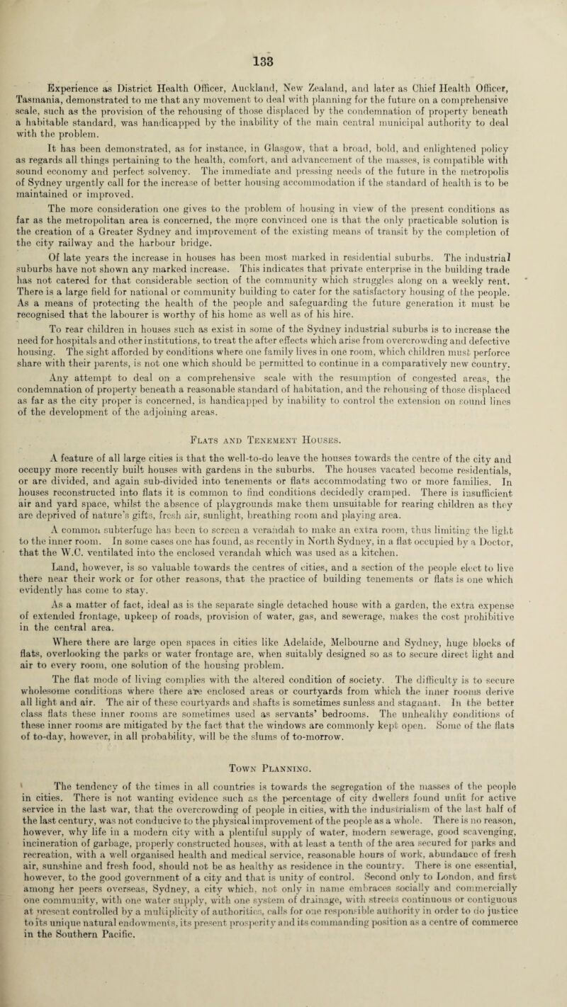 Experience as District Health Officer, Auckland, New Zealand, and later as Chief Health Officer, Tasmania, demonstrated to me that any movement to deal with planning for the future on a comprehensive scale, such as the provision of the rehousing of those displaced by the condemnation of property beneath a habitable standard, was handicapped by the inability of the main central municipal authority to deal with the problem. It has been demonstrated, as for instance, in Glasgow, that a broad, bold, and enlightened policy as regards all things pertaining to the health, comfort, and advancement of the masses, is compatible with sound economy and perfect solvency. The immediate and pressing needs of the future in the metropolis of Sydney urgently call for the increase of better housing accommodation if the standard of health is to be maintained or improved. The more consideration one gives to the problem of housing in view of the present conditions as far as the metropolitan area is concerned, the more convinced one is that the only practicable solution is the creation of a Greater Sydney and improvement of the existing means of transit by the completion of the city railway and the harbour bridge. Of late years the increase in houses has been most marked in residential suburbs. The industrial suburbs have not shown any marked increase. This indicates that private enterprise in the building trade has not catered for that considerable section of the community which struggles along on a weekly rent. There is a large field for national or community building to cater for the satisfactory housing of the people. As a means of protecting the health of the people and safeguarding the future generation it must be recognised that the labourer is worthy of his home as well as of his hire. To rear children in houses such as exist in some of the Sydney industrial suburbs is to increase the need for hospitals and other institutions, to treat the after effects which arise from overcrowding and defective housing. The sight afforded by conditions where one family lives in one room, which children must perforce share with their parents, is not one which should be permitted to continue in a comparatively new country. Any attempt to deal on a, comprehensive scale with the resumption of congested areas, the condemnation of property beneath a reasonable standard of habitation, and the rehousing of those displaced as far as the city proper is concerned, is handicapped by inability to control the extension on sound lines of the development of the adjoining areas. Flats and Tenement Houses. A feature of all large cities is that the well-to-do leave the houses towards the centre of the city and occupy more recently built houses with gardens in the suburbs. The houses vacated become residentials, or are divided, and again sub-divided into tenements or flats accommodating two or more families. In houses reconstructed into flats it is common to find conditions decidedly cramped. There is insufficient air and yard space, whilst the absence of playgrounds make them unsuitable for rearing children as they are deprived of nature’s gifts, fresh air, sunlight, breathing room and playing area. A common subterfuge has been to screen a verandah to make an extra room, thus limiting the light to the inner room. In some cases one has found, as recently in North Sydney, in a flat occupied by a Doctor, that the W.C. ventilated into the enclosed verandah which was used as a kitchen. Land, however, is so valuable towards the centres of cities, and a section of the people elect to live there near their work or for other reasons, that the practice of building tenements or flats is one which evidently has come to stay. As a matter of fact, ideal as is the separate single detached house with a garden, the extra expense of extended frontage, upkeep of roads, provision of water, gas, and sewerage, makes the cost prohibitive in the central area. Where there are large open spaces in cities like Adelaide, Melbourne and Sydney, huge blocks of flats, overlooking the parks or water frontage are, when suitably designed so as to secure direct light and air to every room, one solution of the housing problem. The flat mode of living complies with the altered condition of society. The difficulty is to secure wholesome conditions where there htg enclosed areas or courtyards from which the inner rooms derive all light and air. The air of these courtyards and shafts is sometimes sunless and stagnant. In the better class flats these inner rooms are sometimes used as servants’ bedrooms. The unhealthy conditions of these inner rooms are mitigated by the fact that the windows are commonly kept open. Some of the flats of to-day, however, in all probability, will be the slums of to-morrow. Town Planning. The tendency of the times in all countries is towards the segregation of the masses of the people in cities. There is not wanting evidence such as the percentage of city dwellers found unlit for active service in the last war, that the overcrowding of people in cities, with the industrialism of the last half of the last century, was not conducive to the physical improvement of the people as a whole. There is no reason, however, why life in a modern city with a plentiful supply of water, modern sewerage, good scavenging, incineration of garbage, properly constructed houses, with at least a tenth of the area secured for parks and recreation, with a well organised health and medical service, reasonable hours of work, abundance of fresh air, sunshine and fresh food, should not be as healthy as residence in the country. There is one essential, however, to the good government of a city and that is unity of control. Second only to London, and first among her peers overseas, Sydney, a city which, not only in name embraces socially and commercially one community, with one water supply, with one system of drainage, with streets continuous or contiguous at present controlled by a multiplicity of authorities, calls for one responsible authority in order to do justice to its unique natural endowments, its present prosperity and its commanding position as a centre of commerce in the Southern Pacific.