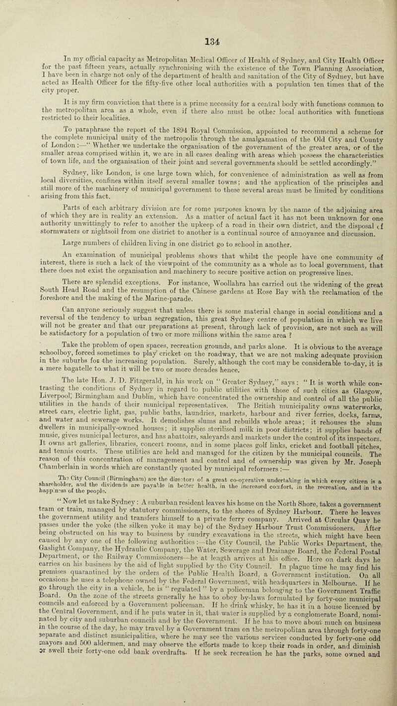 In my official capacity as Metropolitan Medical Officer of Health of Sydney, and City Health Officer for the past fifteen years, actually synchronising with the existence of the Town Planning Association, 1 have been in charge not only of the department of health and sanitation of the City of Sydney, but have acted as Health Officer for the fifty-five other local authorities with a population ten times that of the city proper. It is my firm conviction that there is a prime necessity for a central body with functions common to the metropolitan area as a whole, even if there also must be other local authorities with functions restricted to their localities. To paraphrase the report of the 1894 Royal Commission, appointed to recommend a scheme for the complete municipal unity of the metropolis through the amalgamation of the Old City and County of London : Whether we undertake the organisation of the government of the greater area, or of the smaller areas comprised within it, we are in all cases dealing with areas which possess the characteristics of town lire, and the organisation of their joint and several governments should be settled accordinglv.” Sydney, like London, is one large town which, for convenience of administration as well as from local diversities, confines within itself several smaller towns; and the application of the principles and still more of the machinery of municipal government to these several areas must be limited by conditions arising from this fact. . Barts of each arbitrary division are for some purposes known by the name of the adjoining area of which they are in reality an extension. As a matter of actual fact it has not been unknown for one authority unwittingly to refer to another the upkeep of a road in their own district, and the disposal cf stormwaters or nightsoil from one district to another is a continual source of annoyance and discussion. Large numbers of children living in one district go to school in another. An examination of municipal problems shows that whilst the people have one community of interest, there is such a lack of the viewpoint of the community as a whole as to local government, that there does not exist the organisation and machinery to secure positive action on progressive lines. There are splendid exceptions. For instance, Woollahra has carried out the widening of the great South Head Road and the resumption of the Chinese gardens at Rose Bay with the reclamation of the foreshore and the making of the Marine-parade. Can anyone seriously suggest that unless there is some material change in social conditions and a reversal of the tendency to urban segregation, this great Sydney centre of population in which we live will not be greater and that our preparations at present, through lack of provision, are not such as will be satisfactory for a population of two or more millions within the same area ? Take the problem of open spaces, recreation grounds, and parks alone. It is obvious to the average schoolboy, forced sometimes to play cricket on the roadway, that we are not making adequate provision m the suburbs for. the increasing population. Surely, although the cost may be considerable to-dav, it is a mere bagatelle to what it will be two or more decades hence. The late Hon. J. D. Fitzgerald, in his work on “ Greater Sydney,” says : “ It is worth while con¬ trasting the conditions of Sydney in regard to public utilities with those of such cities as Glasgow, Liverpool, Birmingham and Dublin, which have concentrated the ownership and control of all the public utilities in the hands of their municipal representatives. The British municipality owns waterworks, street cars, eiectric light, gas, public baths, laundries, markets, harbour and river ferries, docks, farms and water and sewerage works. It demolishes slums and rebuilds whole areas; it rehouses the slum dwellers in municipally-owned houses; it supplies sterilised milk in poor districts; it supplies bands of music, gives municipal lectures, and has abattoirs, saleyards and markets under the control of its inspectors. It owns art galleries, libraries, concert rooms, and in some places golf links, cricket and football pitches,' and tennis courts. These, utilities are held and managed for the citizen by the municipal councils. The reason of this concentration of management and control and of ownership was given by Mr. Joseph Chamberlain in words which are constantly quoted by municipal reformers , . Th? City Council (Birmingham) are the dire2ton of a great co-operative undertaking in which every citizen is a shareholder, and the dividends are payable in better health, in the increased comfort, in the recreat'on, and in the napp.ncs3 ol the people. “ Now let us take Sydney: A suburban resident leaves his home on the North Shore, takes a government tram or tram, managed by statutory commissioners, to the shores of Sydney Harbour. There he leaves the government utility and transfers himself to a private ferry company. Arrived at Circular Quay he passes under the yoke (the silken yoke it may be) of the Sydney Harbour Trust Commissioners. After being obstructed on his way to business by sundry excavations in the streets, which might have been caused by any one of the following authorities the City Council, the Public Works Department, the Gaslight Company, the Hydraulic Company, the Water, Sewerage and Drainage Board, the Federal Postal Department, or the Railway Commissioners—he at length arrives at his office. Here on dark davs lie carries on his business by the aid of light supplied by the Citv Council. In plague time he may find his premises quarantined by the orders of the Public Health Board, a Government institution. On all occasions he uses a telephone owned by the Federal Government, with headquarters in Melbourne. If he go through the city in a vehicle, he is  regulated ” by a policeman belonging to the Government Traffic Poard. On the zone of the streets generally he has to obey by-laws formulated by forty-one municipal councils and emorced by a Government policeman. If he drink whisky, he has it in a house licensed by the Central Government, and if he puts water in it, that water is supplied by a conglomerate Board, nomi¬ nated by city and suburban councils and by the Government. If he has to move about much on business in the course of the day, he may travel by a Government tram on the metropolitan area through forty-one separate and distinct municipalities, where he may see the various services conducted by forty-one odd mayors and.500 aldermen, and may observe the efforts made to keep their roads in order, and diminish or swe t eir orty-one odd bank overdrafts- If he seek recreation he has the parks, some owned and