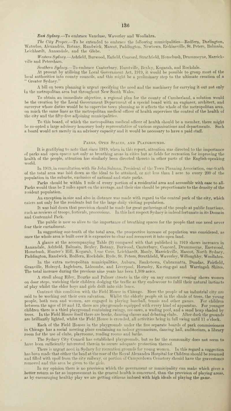 East Sydney.—To embrace Vaucluse, Waverlev and Woollahra. The City Proper.—To be extended to embrace the following municipalities—Redfern, Darlington, Waterloo, Alexandria, Botany, Randwick, Mascot, Paddington, Newtown, Erskineville, St. Peters, Balmain, Leichhardt, Annandale, and the Glebe. Western Sydney.-—Ashfield, Burwood, Enfield, Concord, Strathfield, Homebush, Drummoyne, Marrick- ville and Petersham. Southern Sydney.—To embrace Canterbury, Hurstville, Bexley, Kogarah, and Rockdale. At present by utilising the Local Government Act, 1919, it would be possible to group most of the local airthorities into county councils, and this might be a preliminary step to the ultimate creation of a “ Greater Sydney.” A bill on town planning is urgent specifying the need and the machinery for carrying it out not only in the metropolitan area but throughout New South Wales. To obtain an immediate objective, a regional plan for the county of Cumberland, a solution would be the creation by the Local Government Department of a special board with an engineer, architect, and surveyor whose duties would be to supervise town planning as it alfects the whole of the metropolitan area, on much the same lines as the metropolitan medical officer of health supervises the control of the health of the city and the fifty-five adjoining municipalities. To this board, of which the metropolitan medical officer of health should be a member, there might be co-opted a large advisory honorary body representative of various organisations and departments. Such a board would act merely in an advisory capacity and it would be necessary to have a paid staff. Parks, Open Spaces, and Playgrounds. It is gratifying to note that since 1919, when in this report, attention was directed to the importance of parks and open spaces not only as breathing areas in cities but as fields for recreation for improving the health of the people, attention has similarly been directed thereto in other parts of the English-speaking world. In 1919, in consultation with Sir John Sulman, President of the Town Planning Association, one-tenth of the total area was laid down as the ideal to be attained, or not loss than 1 acre to every 200 of the population in the suburbs, exclusive of national and state parks. Parks should be within 1 mile of every portion of a residential area and accessible with ease to all- Parks would thus be 2 miles apart on the average, and their size should be proportionate to the density of the resident population. An exception in size and also in distance was made with regard to the central park of the city, which caters not only for the residents but for the large daily visiting population. It was laid down that provision should be made for great gatherings of the people at public functions, such as reviews of troops, festivals, processions. In this last respect Sydney is indeed fortunate in its Domain and Centennial Park. The public is now so alive to the importance of breathing spaces for the people that one need never fear their curtailment. In suggesting one-tenth of the total area, the prospective increase of population was considered, as once the whole area is built over it is expensive to clear and reconvert it into open land. A glance at the accompanying Table (9) compared with that published in 1919 shows increases in Annandale, Ashfield, Balmain, Bexley, Botany, Burwood, Canterbury, Concord, Drummoyne, Eastwood, Homebush, Hunter’s Hill, Kogarah, Lane Cove, Leichhardt, Manly, Marrickville, Mascot, North Sydney, Paddington, Randwick, Redfern, Rockdale, Rvde, St. Peters, Strathfield, Waverley, Willoughby, Woollahra. In the extra metropolitan municipalities, Auburn, Bankstown, Cabramatta, Dundas, Fairfield, Granville, Holroyd, Ingleburn, Lidcombe, and Liverpool, Hornsby, Ku-ring-gai and Warringah Shires. The total increase during the previous nine years has been 1,109 acres. A stroll along Riley, Bourke and Palmer streets in the city on any summer evening shows women on door steps, watching their children dodging the traffic as they endeavour to fulfil their natural instincts of play whilst the elder boys and girls drift into side lanes. Contrast this condition with the Field House in Chicago. Here the people of an industrial city are said to be working out their own salvation. Whilst the elderly people sit in the shade of trees, the young people, both men and women, are engaged in playing baseball, tennis and other games. For children between the ages of 10 and 12, there are playgrounds equipped with every kind of apparatus. For younger children there is a third playground containing swings, see-saws, a wading pool, and a sand heap shaded by trees. In the Field House itself there are books, dancing classes and debating clubs. After dark the grounds are brilliantly lighted, whilst the Field House is crowded, all activities being in full swing until 11 o’clock. Each of the Field Houses in the playgrounds under the five separate boards of park commissioners in Chicago has a social meeting place containing an indoor gymnasium, dancing hall, auditorium, a library room for the use of clubs, playrooms, reading rooms and baths. The Sydney City Council has established playgrounds, but so far the community does not seem to have been sufficiently interested therein to secure adequate protection thereof. There is urgent need in Sydney for recreation grounds for young women. In this regard a suggestion has been made that either the land at the rear of the Royal Alexandra Hospital for Children should be resumed and filled with spoil from the city railway, or portion of Camperdown Cemetery should have the gravestones removed and this area be given to the girls. In my opinion there is no provision which the government or municipality can make which gives a better return as far as improvement in the general health is concerned, than the provision of playing areas, as by encouraging healthy play we are getting citizens imbued with high, ideals of playing the game.