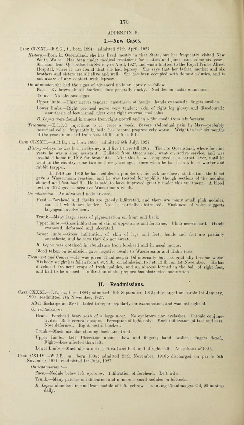 APPENDIX B. I.—New Cases. Case CLXXL-—E.S.G., f., born 1894; admitted 27th April, 1927. History.—Born in Queensland, she has lived mostly in that State, but has frequently visited New South Wales. Has been under medical treatment for sciatica and joint pains some six years. She came from Queensland to Sydney in April, 1927, and was admitted to the Royal Prince Alfred Hospital, where it was found that she had leprosy. She says that her father, mother and six brothers and sisters are all alive and well. She has been occupied with domestic duties, and is not aware of any contact with leprosy. On admission she had the signs of advanced nodular leprosy as follows :— Face.-—Eyebrows almost hairless; face generally dusky. Nodules on malar eminences. Trunk.—No obvious signs. Upper limbs.—Ulnar nerves tender; anaesthesia of hands; hands cyanosed; fingers swollen. Lower limbs.—Right peroneal nerve very tender; skin of right leg glossy and discoloured; anaesthesia of feet; small ulcer over right external malleolus. B. Leprae were found in mucus from right nostril and in a film made from left forearm. Treatment.—E.C.C.O. injections -5 cc. twice a week. Severe abdominal pain in May—probably intestinal colic; frequently in bed; has become progressively worse. Weight in last six months of the year diminished from 6 st. 10 lb. to 5 st. 9 lb. Case CLXXII.—-A.R.B., in., born 1886; admitted 6th July, 1927. History.—Says he was born in Sydney and lived there till 1907. Then to Queensland, where for nine years he was a shop assistant. Enlisted from Queensland, went on active service, and was invalided home in 1918 for bronchitis. After this he was employed as a carpet layer, until he went to the country some two or three years ago; since when he has been a bush worker and rabbit trapper. In 1918 and 1919 he had nodules or pimples on his neck and face; at this time the blood gave a Wassermann reaction, and he was treated for syphilis, though sections of the nodules showed acid-fast bacilli. He is said to have improved greatly under this treatment. A blood test in 1922 gave a negative Wassermann result. On admission.—An advanced nodular case. Head.—Forehead and cheeks are grossly infiltrated, and there are many small pink nodules, some of which are tender. Nose is partially obstructed. Huskiness of voice suggests laryngeal involvement. Trunk.—Many large areas of pigmentation on front and back. Upper limbs.—Gross infiltration of skin of upper arms and forearms. Ulnar nerves hard. Hands cyanosed, deformed and ulcerated. Lower limbs.—Gross infiltration of skin of legs and feet; hands and feet are partially anaesthetic, and he says they do not sweat. B. Leprae was obtained in abundance from forehead and in nasal mucus. Blood taken on admission gave negative result to Wassermann and Kahn tests. Treatment and Course.—Ha was given Chaulmoogra Oil internally but has gradually become worse. His body weight has fallen from 8 st. 9 lb., on admission, to 7 st. 13 lb., on 1st November. He has developed frequent crops of fresh nodules, and an abscess formed in the ball of right foot, and had to be opened. Infiltration of the prepuce has obstructed micturition. II.—Readmissions. Case CXXXL—J. F., m., born 1884; admitted 19th September, 1912; discharged on parole 1st January, 1920; readmitted 7th November, 1927. After discharge in 1920 he failed to report regularly for examination, and was lost sight of. On readmission :— Head.—Forehead bears scab of a large ulcer. No eyebrows nor eyelashes. Chronic conjunc¬ tivitis. Both corneal opaque. Perception of light only. Much infiltration of face and ears. Nose deformed. Right nostril blocked. Trunk.-—Much macular staining back and front. Upper Limbs.—Left—-Ulceration about elbow and fingers; hand swollen; fingers flexed. Right—-Less affected than left. Lower Limbs.—Much ulceration of left calf and foot, and of right calf. Anaesthesia of both. Case CXLIV.-—W.J.P., m., born 1904; admitted 25th November, 1916;- discharged on parole 5th November, 1924; readmitted 1st June, 1927. On readmission :■—■ Face.—Nodule below left eyebrow. Infiltration of forehead. Left iritis. Trunk.—Many patches of infiltration and numerous small nodules on buttocks. B. Leprae abundant in fluid from nodule of left eyebrow. Is taking Chaulmoogra Oil, 90 minims daily.