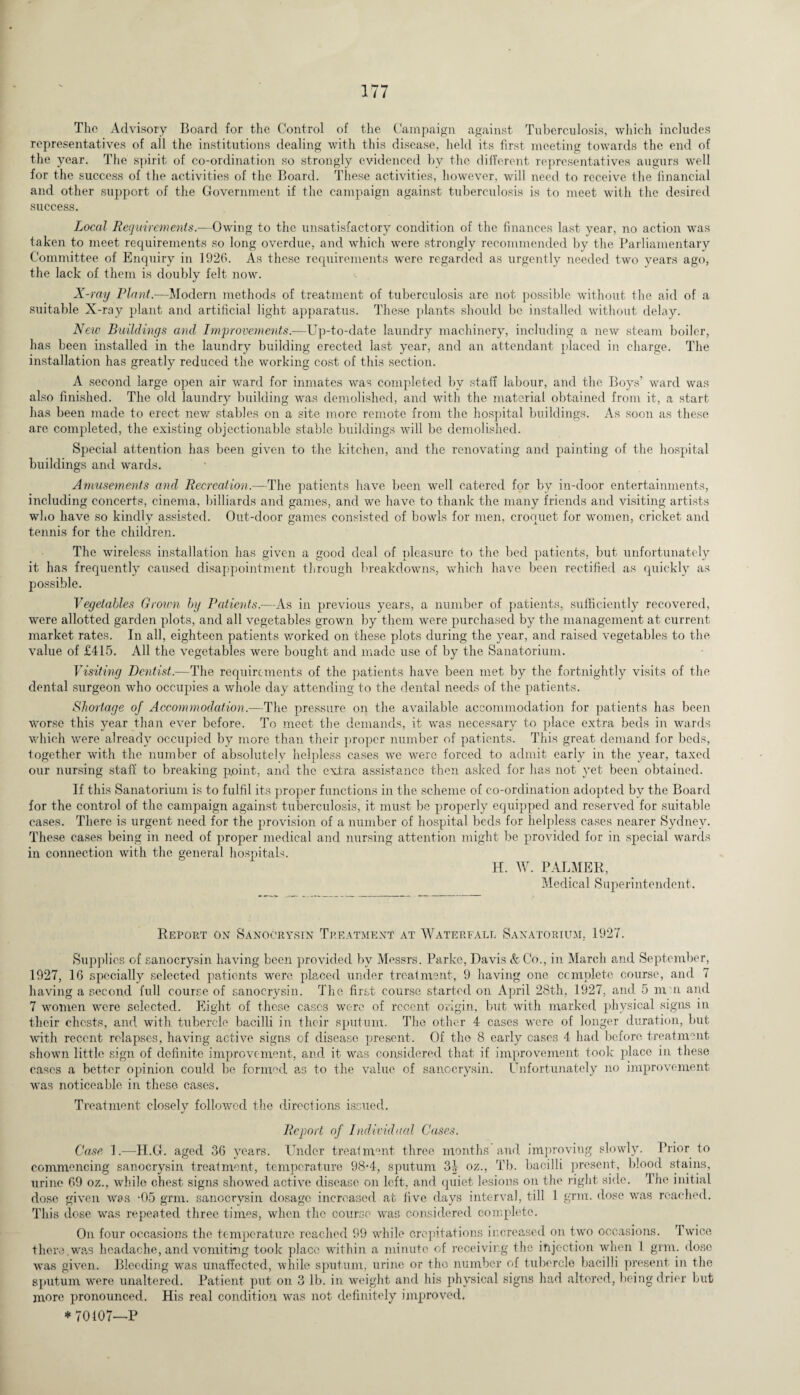 The Advisory Board for the Control of the Campaign against Tuberculosis, which includes representatives of all the institutions dealing with this disease, held its first meeting towards the end of the year. The spirit of co-ordination so strongly evidenced by the different representatives augurs well for the success of the activities of the Board. These activities, however, will need to receive the financial and other support of the Government if the campaign against tuberculosis is to meet with the desired success. Local Requirements.—Owing to the unsatisfactory condition of the finances last year, no action was taken to meet requirements so long overdue, and which were strongly recommended by the Parliamentary Committee of Enquiry in 1926. As these requirements were regarded as urgently needed two years ago, the lack of them is doubly felt now. X-ray Plant.-—Modern methods of treatment of tuberculosis are not possible without the aid of a suitable X-ray plant and artificial light apparatus. These plants should be installed without delay. New Buildings and. Improvements.—Up-to-date laundry machinery, including a new steam boiler, has been installed in the laundry building erected last year, and an attendant placed in charge. The installation has greatly reduced the working cost of this section. A second large open air ward for inmates was completed by staff labour, and the Boys’ ward was also finished. The old laundry building was demolished, and with the material obtained from it, a start has been made to erect new stables on a site more remote from the hospital buildings. As soon as these are completed, the existing objectionable stable buildings will be demolished. Special attention has been given to the kitchen, and the renovating and painting of the hospital buildings and wards. Amusements and Recreation.—The patients have been well catered for by in-door entertainments, including concerts, cinema, billiards and games, and we have to thank the many friends and visiting artists who have so kindly assisted. Out-door games consisted of bowls for men, croquet for women, cricket and tennis for the children. The wireless installation has given a good deal of pleasure to the bed patients, but unfortunately it has frequently caused disappointment through breakdowns, which have been rectified as quickly as possible. Vegetables Grown by Patients.—As in previous years, a number of patients, sufficiently recovered, were allotted garden plots, and all vegetables grown by them were purchased by the management at current market rates. In all, eighteen patients worked on these plots during the year, and raised vegetables to the value of £415. All the vegetables were bought and made use of by the Sanatorium. Visiting Dentist.—The requirements of the patients have been met by the fortnightly visits of the dental surgeon who occupies a whole day attending to the dental needs of the patients. Shortage of Accommodation.—The pressure on the available accommodation for patients has been worse this year than ever before. To meet the demands, it was necessary to place extra beds in wards which were already occupied by more than their proper number of patients. This great demand for beds, together with the number of absolutelv helpless cases we were forced to admit early in the year, taxed our nursing staff to breaking point, and the extra assistance then asked for has not yet been obtained. If this Sanatorium is to fulfil its proper functions in the scheme of co-ordination adopted by the Board for the control of the campaign against tuberculosis, it must be properly equipped and reserved for suitable cases. There is urgent need for the provision of a number of hospital beds for helpless cases nearer Sydney. These cases being in need of proper medical and nursing attention might be provided for in special wards in connection with the general hospitals. H. W. PALMER, Medical Superintendent. Report on Sang or vs in Treatment at Waterfall Sanatorium. 1927. Supplies of sanocrysin having been provided by Messrs. Parke, Davis k Co., in March and September, 1927, 16 specially selected patients were placed under treatment, 9 having one complete course, and 7 having a second full course of sanocrysin. The first course started on April 28th, 1927, and 5 nrn and 7 women were selected. Eight of these cases were of recent origin, but with marked physical signs in their chests, and with tubercle bacilli in thc-ir sputum. The other 4 cases were of longer duration, but with recent relapses, having active signs of disease present. Of the 8 early cases 4 had before treatment shown little sign of definite improvement, and it was considered that if improvement took place in these cases a better opinion could be formed as to the value of sanocrysin. Unfortunately no improvement was noticeable in these cases. Treatment closely followed the directions issued. Report of Individual Cases. Case 1.—H.G. aged 36 years. Under treatment three months and improving slowly. Prior to commencing sanocrysin treatment, temperature 98-4, sputum 3J oz., Tb. bacilli present, blood stains, urine 69 oz., while chest signs showed active disease on left, and quiet lesions on the right side. The initial dose given was -05 grm. sanocrysin dosage increased at five days interval, till 1 grant, dose was reached. This dose was repeated three times, when the course was considered complete. On four occasions the temperature reached 99 while crepitations increased on two occasions. Twice there.was headache, and vomiting took place within a minute of receiving the injection when 1 grm. dose was given. Bleeding was unaffected, while sputum, urine or the number of tubercle bacilli present in the sputum w'ere unaltered. Patient put on 3 lb. in weight and his physical signs had altered, being drier but more pronounced. His real condition was not definitely improved. * 70107—P