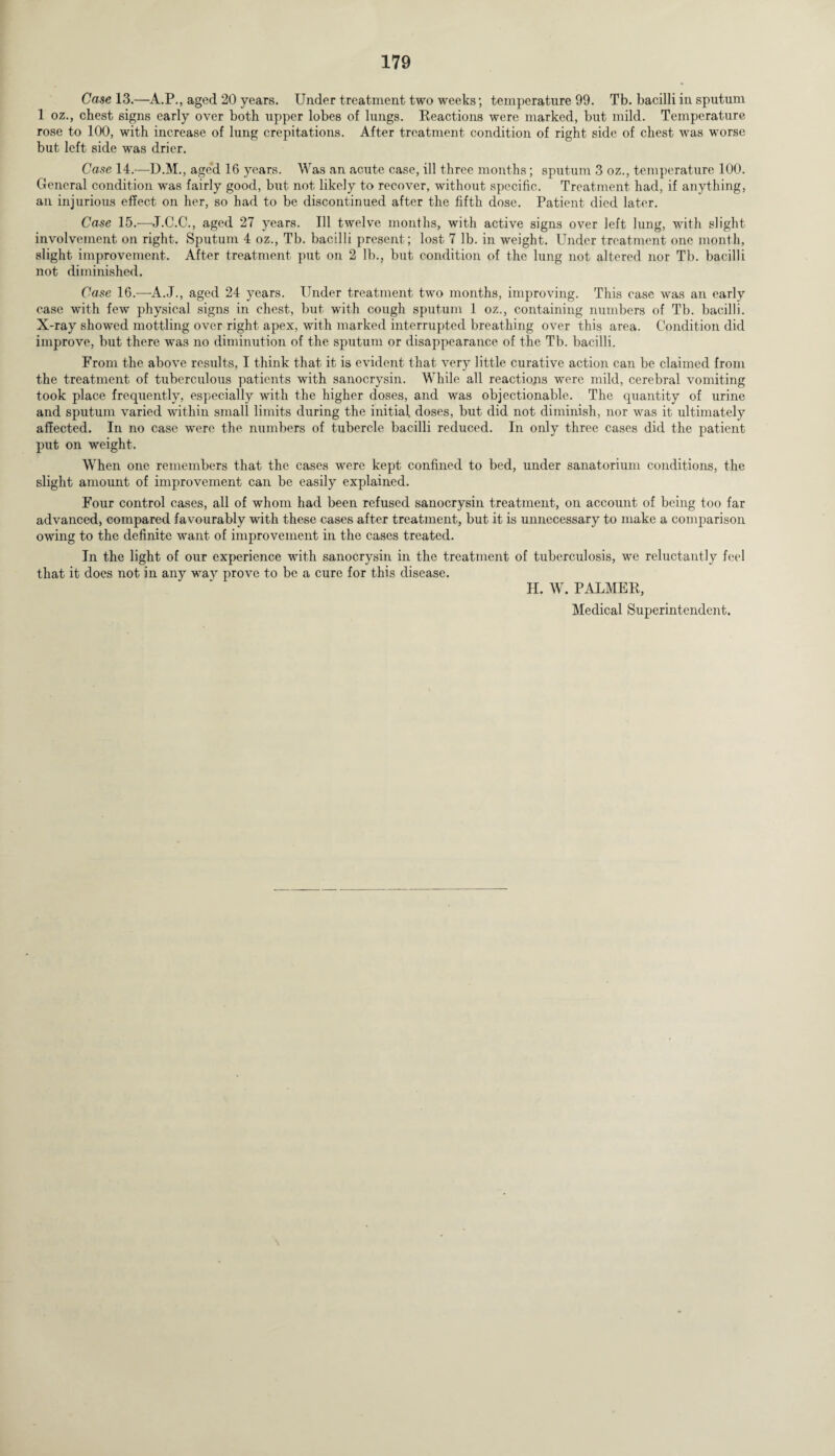 Case 13.—A.P., aged 20 years. Under treatment two weeks; temperature 99. Tb. bacilli in sputum 1 oz., chest signs early over both upper lobes of lungs. Reactions were marked, but mild. Temperature rose to 100, with increase of lung crepitations. After treatment condition of right side of chest was worse but left side was drier. Case 14.—D.M., aged 16 years. Was an acute case, ill three months ; sputum 3 oz., temperature 100. General condition -was fairly good, but not likely to recover, without specific. Treatment had, if anything, an injurious effect on her, so had to be discontinued after the fifth dose. Patient died later. Case 15.—J.C.C., aged 27 years. Ill twelve months, with active signs over left lung, with slight involvement on right. Sputum 4 oz., Tb. bacilli present ; lost 7 lb. in weight. Under treatment one month, slight improvement. After treatment put on 2 lb., but condition of the lung not altered nor Tb. bacilli not diminished. Case 16.—A.J., aged 24 years. Under treatment two months, improving. This case was an early case with few physical signs in chest, but with cough sputum 1 oz., containing numbers of Tb. bacilli. X-ray showed mottling over right apex, with marked interrupted breathing over this area. Condition did improve, but there was no diminution of the sputum or disappearance of the Tb. bacilli. From the above results, I think that it is evident that very little curative action can be claimed from the treatment of tuberculous patients with sanocrysin. While all reactions were mild, cerebral vomiting took place frequently, especially with the higher doses, and was objectionable. The quantity of urine and sputum varied within small limits during the initial doses, but did not diminish, nor was it ultimately affected. In no case were the numbers of tubercle bacilli reduced. In only three cases did the patient put on weight. When one remembers that the cases were kept confined to bed, under sanatorium conditions, the slight amount of improvement can be easily explained. Four control cases, all of whom had been refused sanocrysin treatment, on account of being too far advanced, compared favourably with these cases after treatment, but it is unnecessary to make a comparison owing to the definite want of improvement in the cases treated. In the light of our experience with sanocrysin in the treatment of tuberculosis, we reluctantly feci that it does not in any way prove to be a cure for this disease. II. W. PALMER,
