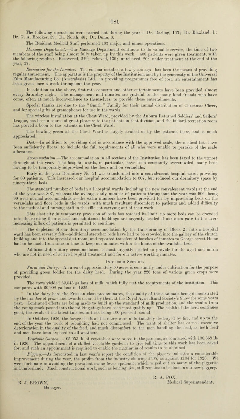 The following operations were carried out during the year:—Dr. Darling, 133; Dr. Blaxland, 1; Dr. G. A. Brookes, 39; Dr. North, 4G; Dr. Dunn, 8. The Resident Medical Staff performed 183 major and minor operations. Massage Department.—Our Massage Department continues to do valuable service, the time of two members of the staff being almost fully taken up by this work. 406 patients were given treatment, with the following results :—Recovered, 219; relieved, 130; unrelieved, 20; under treatment at the end of the year, 37. Recreation for the Inmates.—The cinema installed a few years ago has been the means of providing regular amusement. The apparatus is the property of the Institution, and by the generosity of the Universal Film Manufacturing Co. (Australasia) Ltd., in providing programmes free of cost, an entertainment has been given once a week throughout the year. In addition to the above, first-rate concerts and other entertainments have been provided almost every Saturday night. The management and inmates are grateful to the many kind friends who have come, often at much inconvenience to themselves, to provide these entertainments. Special thanks are due to the “ Smith ” Family for their annual distribution of Christmas Cheer, and for special gifts of gramophones for use in the wards. The wireless installation at the Chest Ward, provided by the Auburn Returned Soldiers’ and Sailors’ League, has been a source of great pleasure to the patients in that division, and the billiard-recreation room has proved a boon to the patients in the Chest Ward. The bowling green at the Chest Ward is largely availed of by the patients there, and is much appreciated. Diet.—In addition to providing diet in accordance with the approved scale, the medical lists have been sufficiently liberal to include the full requirements of all who were unable to partake of the scale allowance. Accommodation.—The accommodation in all sections of the Institution has been taxed to the utmost throughout the year. The hospital wards, in particular, have been constantly overcrowded, many beds having to be temporarily improvised on the floors and on verandahs. Early in the year Dormitory No. 21 was transformed into a convalescent hospital ward, providing for 60 patients. This increased our hospital accommodation to 807, but reduced our dormitory space by ninety-three beds. The standard number of beds in all hospital wards (including the new convalescent ward) at the end of the year was 807, whereas the average daily number of patients throughout the year was 906, being 99 over normal accommodation—the extra numbers have been provided for by improvising beds on the verandahs and floor beds in the wards, with much resultant discomfort to patients and added difficulty to the medical and nursing staff in the efficient carrying out of their work. This elasticity in temporary provision of beds has reached its limit, no more beds can be crowded into the existing floor space, and additional buildings are urgently needed if our open gate to the ever- increasing influx of patients is permitted to continue. The depletion of our dormitory accommodation by the transforming of Block 21 into a hospital ward has been severely felt—additional stretcher beds have had to be crowded into the gallery of the church building and into the special diet room, and repeated transfers of batches of inmates to George-street Home had to be made from time to time to keep our inmates within the limits of the available beds. Additional dormitory accommodation is most urgently needed to provide for the aged and infirm who are not in need of active, hospital treatment and for our active working inmates. Out-door Section. Farm and Dairy.—An area of approximately 50 acres is constantly under cultivation for the purpose of providing green fodder for the dairy herd. During the year 226 tons of various green crops were provided. The cows yielded 62,043 gallons of milk, which fully met the requirements of the institution. This compares with 60,90S gallons in 1926. In the dairy herd the Friesian class predominates, the quality of these animals being demonstrated by the number of prizes and awards secured by them at the Royal Agricultural Society’s Show for some years past. Continued efforts are being made to build up the standard of milk production, and the results from the young stock passed into the milking stage have been most gratifying. The health of the herd continues good, the result of the latest tuberculin tests being 100 per cent, sound. In October, 1926, the forage sheds at the dairy were unfortunately destroyed by fire, and up to the end of the year the work of rebuilding had not commenced. The want of shelter has caused excessive deterioration in the quality of the feed, and much discomfort to the men handling the feed, as both feed and men have been exposed to all weathers. Vegetable Garden.—105,053 lb. of vegetables were raised in the gardens, as compared with 106,668 lb- in 1926. The appointment of a skilled vegetable gardener to give full time to this work has been asked for, and such an appointment is required to enable the maximum of results to be obtained. Piggery.—As forecasted in last year’s report the condition of the piggery indicates a considerable improvement during the year, the profits from the industry showing £605, as against £184 for 1926. We were fortunate in avoiding the prevalent swine fever epidemic, which wiped out so many of the piggeries in Cumberland. Much constructional work, such as fencing, &c., still remains to be done in our new piggery. R. J. BROWN, Manager. R. A. FOX, Medical Superintendent.