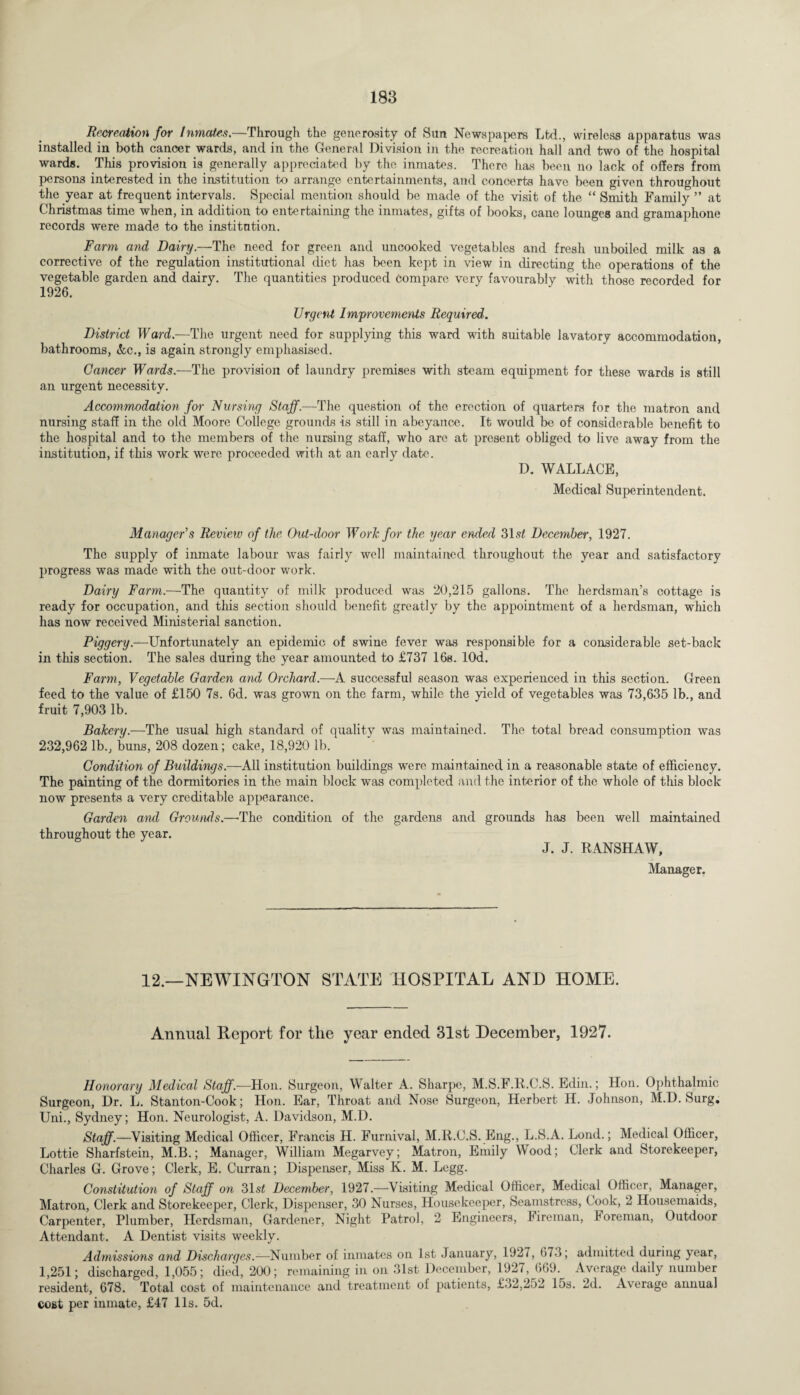 Recreation for Inmates—Through the generosity of Sun Newspapers Ltd., wireless apparatus was installed in both cancer wards, and in the General Division in the recreation hall and two of the hospital wards. This provision is generally appreciated by the inmates. There has been no lack of offers from persons interested in the institution to arrange entertainments, and concerts have been given throughout the year at frequent intervals. Special mention should be made of the visit of the “ Smith Family ” at Christmas time when, in addition to entertaining the inmates, gifts of books, cane lounges and gramaphone records were made to the institution. Farm and Dairy.—The need for green and uncooked vegetables and fresh unboiled milk as a corrective of the regulation institutional diet has been kept in view in directing the operations of the vegetable garden and dairy. The quantities produced compare very favourably with those recorded for 1926. Urgent Improvements Required. District Ward.—The urgent need for supplying this ward with suitable lavatory accommodation, bathrooms, Ac., is again strongly emphasised. Cancer Wards.—The provision of laundry premises with steam equipment for these wards is still an urgent necessity. Accommodation for Nursing Staff.—The question of the erection of quarters for the matron and nursing stall in the old Moore College grounds is still in abeyance. It would be of considerable benefit to the hospital and to the members of the nursing staff, who are at present obliged to live away from the institution, if this work were proceeded with at an early date. D. WALLACE, Medical Superintendent. Manager's Review of the Out-door Work for the year ended 31s£ December, 1927. The supply of inmate labour was fairly well maintained throughout the year and satisfactory progress was made with the out-door work. Dairy Farm.—The quantity of milk produced was 20,215 gallons. The herdsman’s cottage is ready for occupation, and this section should benefit greatly by the appointment of a herdsman, which has now received Ministerial sanction. Piggery.—Unfortunately an epidemic of swine fever was responsible for a considerable set-back in this section. The sales during the year amounted to £737 16s. lOd. Farm, Vegetable Garden and Orchard.—A successful season was experienced in this section. Green feed to the value of £150 7s. 6d. was grown on the farm, while the yield of vegetables was 73,635 lb., and fruit 7,903 lb. Bakery.—The usual high standard of quality was maintained. The total bread consumption was 232,962 lb., buns, 208 dozen; cake, 18,920 lb. Condition of Buildings.—All institution buildings were maintained in a reasonable state of efficiency. The painting of the dormitories in the main block was completed and the interior of the whole of this block now presents a very creditable appearance. Garden and Grounds.—'The condition of the gardens and grounds has been well maintained throughout the year. J. J. RANSHAW, Manager. 12.—NEWINGTON STATE HOSPITAL AND HOME. Annual Report for the year ended 31st December, 1927. Honorary Medical Staff.—Hon. Surgeon, Walter A. Sharpe, M.S.F.R.C.S. Edin.; Hon. Ophthalmic Surgeon, Dr. L. Stanton-Cook; Hon. Ear, Throat and Nose Surgeon, Herbert H. Johnson, M.D. Surg. Uni., Sydney; Hon. Neurologist, A. Davidson, M.D. Staff.—Visiting Medical Officer, Francis H. Furnival, M.R.C.S. Eng., L.S.A. Lond.; Medical Officer, Lottie Sharfstein, M.B.; Manager, William Megarvey; Matron, Emily Wood; Clerk and Storekeeper, Charles G. Grove; Clerk, E. Curran; Dispenser, Miss K. M. Legg. Constitution of Staff on 31s£ December, 1927.—Visiting Medical Officer, Medical Officer, Manager, Matron, Clerk and Storekeeper, Clerk, Dispenser, 30 Nurses, Housekeeper, Seamstress, Cook, 2 Hoxisemaids, Carpenter, Plumber, Herdsman, Gardener, Night Patrol, 2 Engineers, Fireman, foreman, Outdoor Attendant. A Dentist visits weekly. Admissions and Discharges.—Number of inmates on 1st January, 1927, 673; admitted during year, 1,251; discharged, 1,055; died, 200; remaining in on 31st December, 1927, 669. Average daily number resident, 678. Total cost of maintenance and treatment ol patients, £32,252 15s. 2d. Average annual cost per inmate, £47 11s. 5d.