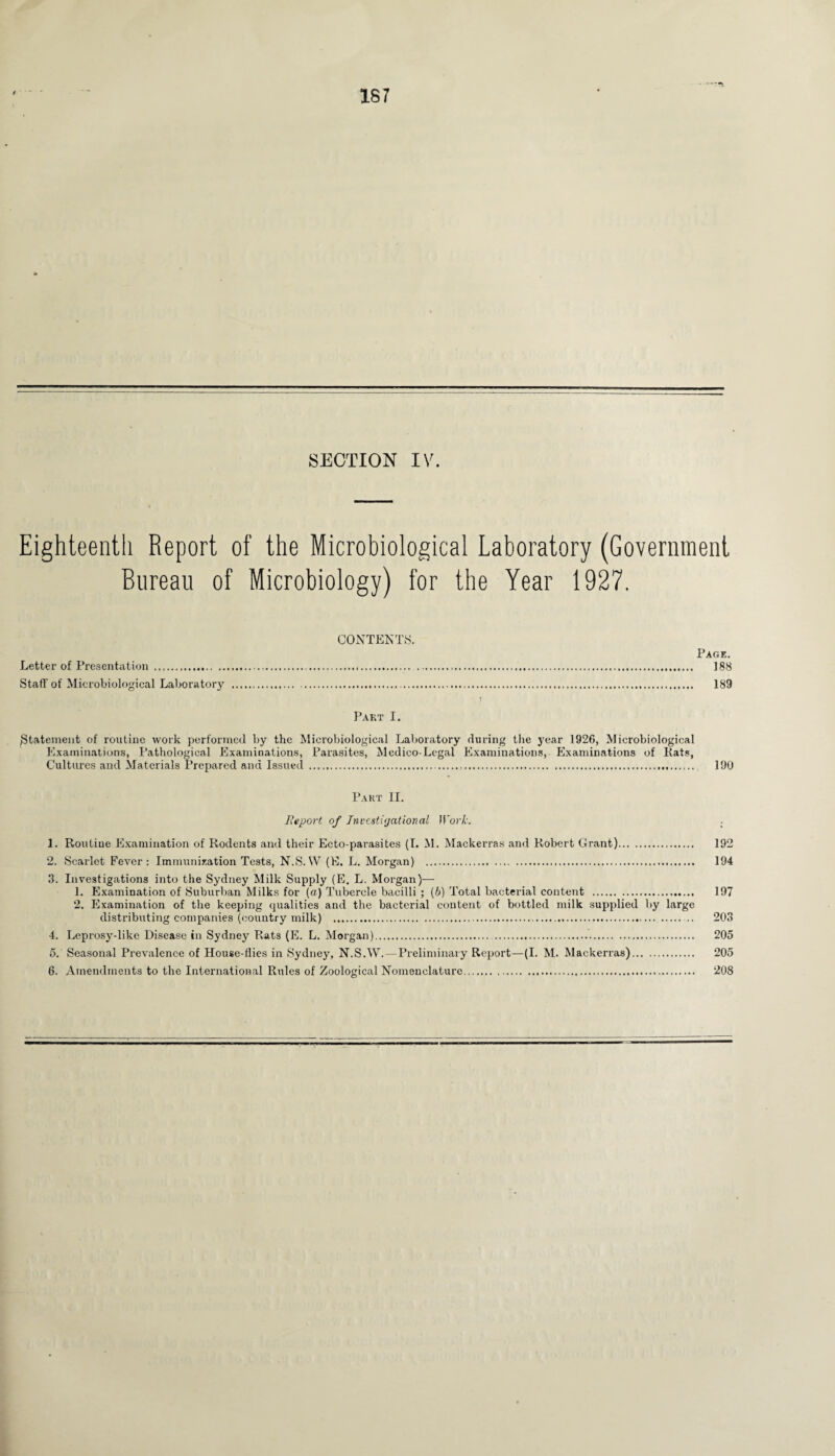 Eighteenth Report of the Microbiological Laboratory (Government Bureau of Microbiology) for the Year 1927. CONTENTS. Page. Letter of Presentation ...... 188 Staff of Microbiological Laboratory . 189 Part I. {Statement of routine work performed by the Microbiological Laboratory during the year 1926, Microbiological Examinations, Pathological Examinations, Parasites, Medico-Legal Examinations, Examinations of Kats, Cultures and Materials Prepared and Issued .,.. 190 Part II. Report of Investigational Work. 1. Routine Examination of Rodents and their Ecto-parasites (I. M. Mackerras and Robert Grant). 192 2. Scarlet Fever: Immunization Tests, N.S. W (E. L. Morgan) . 194 3. Investigations into the Sydney Milk Supply (E. L. Morgan)— 1. Examination of Suburban Milks for (a) Tubercle bacilli ; (b) Total bacterial content . 197 2. Examination of the keeping qualities and the bacterial content of bottled milk supplied by large distributing companies (country milk) . .. 203 4. Leprosydike Disease in Sydney Rats (E. L. Morgan).. 205 5. Seasonal Prevalence of House-flies in Sydney, N.S.W. — Preliminary Report—(I. M. Mackerras). 205 6. Amendments to the International Rules of Zoological Nomenclature. 208
