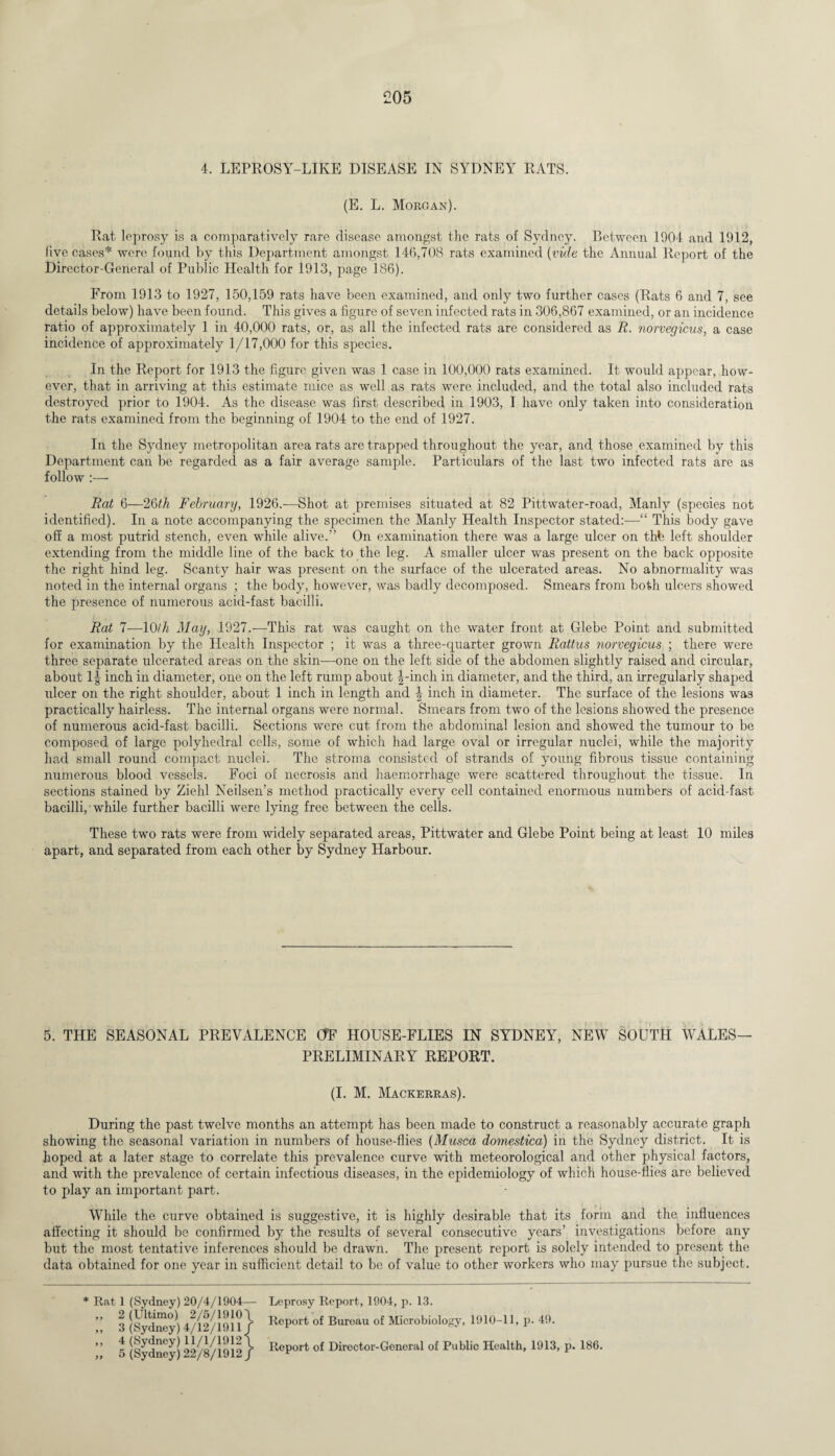 4. LEPROSY-LIKE DISEASE IN SYDNEY RATS. (E. L. Morgan). Rat leprosy is a comparatively rare disease amongst the rats of Sydney. Between 1004 and 1912, five cases* were found by this Department amongst 146,708 rats examined (vide the Annual Report of the Director-General of Public Health for 1913, page 186). From 1913 to 1927, 150,159 rats have been examined, and only two further cases (Rats 6 and 7, see details below) have been found. This gives a figure of seven infected rats in 306,867 examined, or an incidence ratio of approximately 1 in 40,000 rats, or, as all the infected rats are considered as R. norvegicus, a case incidence of approximately 1/17,000 for this species. In the Report for 1913 the figure given was 1 case in 100,000 rats examined. It would appear, how¬ ever, that in arriving at this estimate mice as well as rats were included, and the total also included rats destroyed prior to 1904. As the disease was first described in 1903, I have only taken into consideration the rats examined from the beginning of 1904 to the end of 1927. In the Sydney metropolitan area rats are trapped throughout the year, and those examined by this Department can be regarded as a fair average sample. Particulars of the last two infected rats are as follow :— Rat 6—26th February, 1926.-—Shot at premises situated at 82 Pittwater-road, Manly (species not identified). In a note accompanying the specimen the Manly Health Inspector stated:—“ This body gave off a most putrid stench, even while alive.” On examination there was a large ulcer on thfe left shoulder extending from the middle line of the back to the leg. A smaller ulcer was present on the back opposite the right hind leg. Scanty hair was present on the surface of the ulcerated areas. No abnormality was noted in the internal organs ; the body, however, was badly decomposed. Smears from both ulcers showed the presence of numerous acid-fast bacilli. Rat 7—10/7i May, 1927.—This rat was caught on the water front at Glebe Point and submitted for examination by the Health Inspector ; it was a three-quarter grown Rattus norvegicus ; there were three separate ulcerated areas on the skin—one on the left side of the abdomen slightly raised and circular, about 1-| inch in diameter, one on the left rump about |-inch in diameter, and the third, an irregularly shaped ulcer on the right shoulder, about 1 inch in length and \ inch in diameter. The surface of the lesions was practically hairless. The internal organs were normal. Smears from two of the lesions showed the presence of numerous acid-fast bacilli. Sections were cut from the abdominal lesion and showed the tumour to be composed of large polyhedral cells, some of which had large oval or irregular nuclei, while the majority had small round compact nuclei. The stroma consisted of strands of young fibrotis tissue containing numerous blood vessels. Foci of necrosis and haemorrhage were scattered throughout the tissue. In sections stained by Ziehl Neilsen’s method practically every cell contained enormous numbers of acid-fast bacilli, while further bacilli were lying free between the cells. These two rats were from widely separated areas, Pittwater and Glebe Point being at least 10 miles apart, and separated from each other by Sydney Harbour. 5. THE SEASONAL PREVALENCE OF HOUSE-FLIES IN SYDNEY, NEW SOUTH WALES- PRELIMINARY REPORT. (I. M. Mackerras). During the past twelve months an attempt has been made to construct a reasonably accurate graph showing the seasonal variation in numbers of house-flies (Musca domestica) in the Sydney district. It is hoped at a later stage to correlate this prevalence curve with meteorological and other physical factors, and with the prevalence of certain infectious diseases, in the epidemiology of which house-flies are believed to play an important part. While the curve obtained is suggestive, it is highly desirable that its form and the influences affecting it should be confirmed by the results of several consecutive years’ investigations before any but the most tentative inferences should be drawn. The present report is solely intended to present the data obtained for one year in sufficient detail to be of value to other workers who may pursue the subject. * Rat 1 (Sydney) 20/4/1904— „ 2 (Ultimo) 2/5/1910\ „ 3 (Sydney) 4/12/1911/ ,, 4(Sydney)11/1/1912 \ „ 5 (Sydney) 22/8/1912/ Leprosy Report, 1904, p. 13. Report of Bureau of Microbiology, 1910-11, p. 49. Report of Director-General of Public Health, 1913, p. 186.