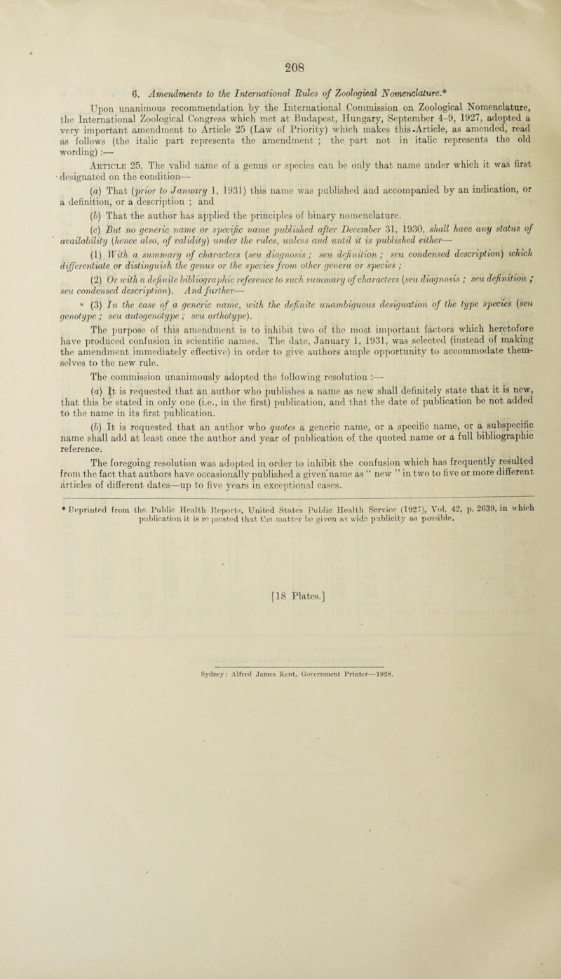 Upon unanimous recommendation by the International Commission on Zoological Nomenclature, the International Zoological Congress which met at Budapest, Hungary, September 4-9, 1927, adopted a very important amendment to Article 25 (Law of Priority) which makes this-Article, as amended, read as follows (the italic part represents the amendment ; the part not in italic represents the old wording) :— Article 25. The valid name of a genus or species can be only that name under which it was first designated on the condition— (a) That ('prior to January 1, 1931) this name was published and accompanied by an indication, or a definition, or a description ; and (h) That the author has applied the principles of binary nomenclature. (c) But no generic name or specific name published after December 31, 1930, shall have any status of availability (hence also, of validity) under the rules, unless and until it is published either—• (1) With a summary of characters (seu diagnosis; seu definition; seu condensed description) which differentiate or distinguish the genus or the species from other genera or species ; (2) Or with a definite bibliographic reference to such summary of characters (seu diagnosis ; seu definition ; sell condensed description). And further—- • (3) In the case of a generic name, with the definite unambiguous designation of the type species (seu genotype ; seu autogenotype ; seu orthotype). The purpose of this amendment is to inhibit two of the most important factors which heretofore have produced confusion in scientific names. The date, January 1, 1931, was selected (instead of making the amendment immediately effective) in order to give authors ample opportunity to accommodate them¬ selves to the new rule. The commission unanimously adopted the following resolution :—- (a) Jt is requested that an author who publishes a name as new shall definitely state that it is new, that this be stated in only one (i.e., in the first) publication, and that the date of publication be not added to the name in its first publication. (b) It is requested that an author who quotes a generic name, or a specific name, or a subspecific name shall add at least once the author and year of publication of the quoted name or a full bibliographic reference. The foregoing resolution was adopted in order to inhibit the confusion which has frequently resulted from the fact that authors have occasionally published a givenname as “ new ” in two to five or more different articles of different dates—up to five years in exceptional cases. * Reprinted from the Public Health Reports, United States Public Health Service (1927), Vol. 42, p. 2639, in which publication it is requested that the matter bo given as wide publicity as possible. [18 Plates.] Sydney: Alfred James Kent, Government Printer—1928.