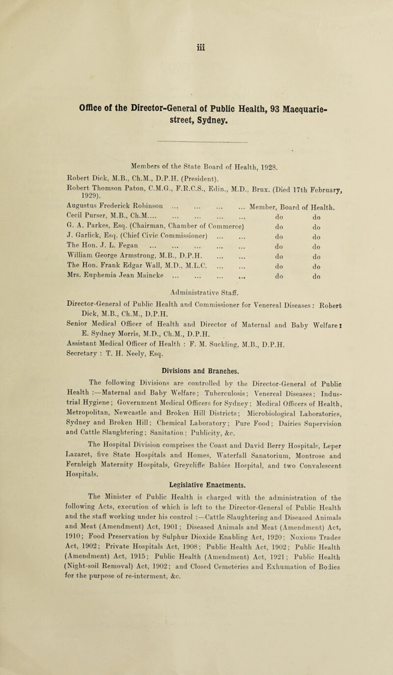 Office of the Director-General of Public Health, 93 Macquarie- street, Sydney. Members of the State Board of Health, 1928. Robert Dick, M.B., Ch.M., D.P.H. (President). Robert Thomson Paton, C.M.G., P.R.C.S., Edin., M.D., Brux. (Died 17th February, 1929). Augustus Frederick Robinson .Member, Board of Health. Cecil Purser, M.B., Ch.M.... • • • do do G. A. Parkes, Esq. (Chairman, Chamber of Commerce) do do J. Garlick, Esq. (Chief Civic Commissioner) • • • do do The Hon. J. L. Fegan • • • do do William George Armstrong, M.B., D.P.H. t • • do do The Hon. Frank Edgar Wall, M.D., M.L.C. • • • do do Mrs. Euphemia Jean Maineke • • • do do Administrative Staff. Director-General of Public Health and Commissioner for Venereal Diseases : Robert Dick, M.B., Ch.M., D.P.H. Senior Medical Officer of Health and Director of Maternal and Baby Welfare: E. Sydney Morris, M.D., Ch.M., D.P.H. Assistant Medical Officer of Health : F. M. Suckling, M.B., D.P.H. Secretary : T. H. Neely, Esq. Divisions and Branches. The following Divisions are controlled by the Director-General of Public Health : Maternal and Baby Welfare; Tuberculosis; Venereal Diseases; Indus¬ trial Hygiene; Government Medical Officers for Sydney; Medical Officers of Health, Metropolitan, Newcastle and Broken Hill Districts; Microbiological Laboratories, Sydney and Broken Hill; Chemical Laboratory; Pure Food; Dairies Supervision and Cattle Slaughtering; Sanitation ; Publicity, &c. The Hospital Division comprises the Coast and David Berry Hospitals, Leper Lazaret, five State Hospitals and Homes, Waterfall Sanatorium, Montrose and Fernleigh Maternity Hospitals, Greycliffe Babies Hospital, and two Convalescent Hospitals. Legislative Enactments. The Minister of Public Health is charged with the administration of the following Acts, execution of which is left to the Director-General of Public Health and the staff working under his control :—Cattle Slaughtering and Diseased Animals and Meat (Amendment) Act, 1901; Diseased Animals and Meat (Amendment) Act, 1910; Food Preservation by Sulphur Dioxide Enabling Act, 1920; Noxious Trades Act, 1902; Private Hospitals Act, 1908; Public Health Act, 1902; Public Health (Amendment) Act, 1915; Public Health (Amendment) Act, 1921; Public Health (Night-soil Removal) Act, 1902; and Closed Cemeteries and Exhumation of Bodies for the purpose of re-interment, &c.