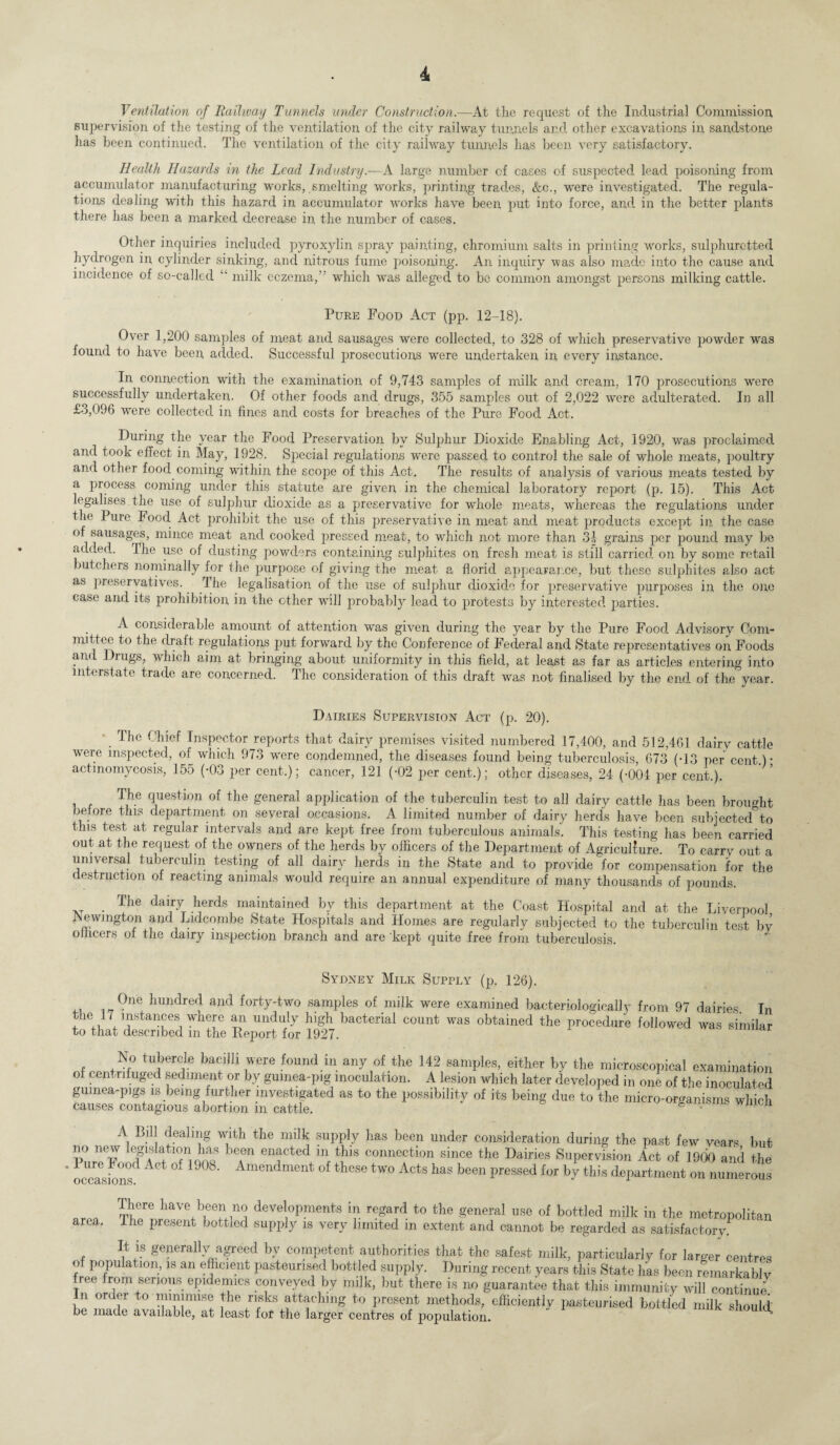 Ventilation of Railway Tunnels under Construction.—At the request of the Industrial Commission, supervision of the testing of the ventilation of the city railway tunnels and other excavations in, sandstone has been continued. The ventilation of the city railway tunnels lias been very satisfactory. Health Hazards in the Lead Industry.—A large number of cases of suspected lead poisoning from accumulator manufacturing works, smelting works, printing trades, &c., were investigated. The regula¬ tions dealing with this hazard in accumulator works have been put into force, and in the better plants there has been a marked decrease in the number of cases. Other inquiries included pyroxylin spray painting, chromium salts in printing works, sulphuretted hydrogen in cylinder sinking, and nitrous fume poisoning. An inquiry was also made into the cause and incidence of so-called “ milk eczema, which was alleged to be common amongst persons milking cattle. Pure Food Act (pp. 12-18). Over 1,200 samples of meat and sausages were collected, to 328 of wdiich preservative powder was found to have been, added. Successful prosecutions were undertaken in every instance. In connection with the examination of 9,743 samples of milk and cream, 170 prosecutions were successfully undertaken. Of other foods and drugs, 355 samples out of 2,022 were adulterated. In all £3,096 were collected in fines and costs for breaches of the Pure Food Act. During the year the Food Preservation by Sulphur Dioxide Enabling Act, 1920, was proclaimed and took effect in May, 1928. Special regulations were passed to control the sale of whole meats, poultry and other food coming within the scope of this Act. The results of analysis of various meats tested by a process coming under this statute are given in the chemical laboratory report (p. 15). This Act legalises the use of sulphur dioxide as a preservative for whole meats, whereas the regulations under the Pure Food Act prohibit the use of this preservative in meat and meat products except in the case of sausages, mince meat and cooked pressed meat, to which not more than 31 grains per pound may be added. The use of dusting powders containing sulphites on fresh meat is still carried on by some retail butchers nominally for the purpose of giving the meat a florid appearance, but these sulphites also act as preservatives. The legalisation of the use of sulphur dioxide for preservative purposes in the one case and its prohibition in the other will probably lead to protests by interested parties. A considerable amount of attention was given during the year by the Pure Food Advisory Com¬ mittee to the dralt regulations put forward by the Conference of Federal and State representatives on Foods and Drugs, which aim at bringing about uniformity in this field, at least as far as articles entering into interstate trade are concerned. The consideration of this draft was not finalised by the end of the year. Dairies Supervision Act (p. 20). . Tilc Inspector reports that dairy premises visited numbered 17,400, and 512,461 dairy cattle were inspected, of which 973 were condemned, the diseases found being tuberculosis, 673 (-13 per cent.) • actinomycosis, 155 (-03 per cent.); cancer, 121 (-02 per cent.); other diseases, 24 (-004 per cent.). The question of the general application of the tuberculin test to all dairy cattle has been brought before this department on several occasions. A limited number of dairy herds have been subjected to this test at regular intervals and are kept free from tuberculous animals. This testing has been carried out at the request of the owners of the herds by officers of the Department of Agriculture. To carry out a universal tuberculin testing of all dairy herds in the State and to provide for compensation for the destruction of reacting animals would require an annual expenditure of many thousands of pounds. The dairy herds maintained by this department at the Coast Hospital and at the Liverpool Newington and Lidcombe State Hospitals and Homes are regularly subjected to the tuberculin test bv olheers of the dairy inspection branch and are kept quite free from tuberculosis. Sydney Milk Supply (p. 126). One hundred and forty-two samples of milk were examined bacterioiogieally from 97 dairies In the i7 instances where air unduly high bacterial count was obtained the procedure followed was similar to that described m the Report for 1927. No tubercle bacilli were found in any of the 142 samples, either by the microscopical examination o cent i lfuged sediment or by guinea-pig inoculation. A lesion which later developed in one of the inoculated guinea-pigs is being further investigated as to the possibility of its being due to the micro-organisms which causes contagious abortion m cattle. &  A Bill dealing with the nnlk supply has been under consideration during the past few vears but no new legislation has been enacted m this connection since the Dairies Supervision Act of 1900 and the l>ur,. Food Act of 1908. Amendment of these two Acts has been pressed for by this department on numerous occasions. There have been no developments in regard to the general use of bottled milk in the metropolitan iiie present bottled supply is very limited in extent and cannot be regarded as satisfactory. It is generally agreed by competent authorities that the safest milk, particularly for larger centres of population, is an efficient pasteurised bottled supply. During recent years this State has been remarkably ree roin seri°us epidemics conveyed by milk, but there is no guarantee that this immunity will continue In order to minimise the risks attaching to present methods, efficiently pasteurised bottled milk should: be made available, at least for the larger centres of population. ^ area.