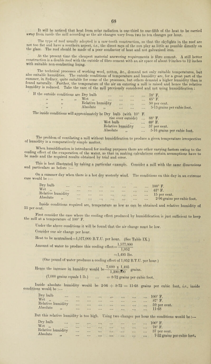 It will bp noticed that heat from solar radiation is one-third to one-fifth of the heat to be carried away from inside the mill according as the air changes vary from two to ten changes per hour. The type of roof usually adopted is a saw-tooth construction, so that the skylights in the roof are not too flat and have a southern aspect, i.e., the direct rays of the sun play as little as possible directly on the glass. The roof should be made of a poor conductor of heat and not galvanised iron. At the present time the cheapest material answering requirements is fibro cement. A still better construction is a double roof with the outside of fibro cement with an air space of about 9 inches to 12 inches with suitable non-conducting lining. The technical processes of working wool, cotton, &c., demand not only suitable temperatures, but also suitable humidities. The outside conditions of temperature and humidity are, for a great part of the summer, in Sydney, quite suitable for some of the processes, but others demand a higher humidity than is found naturally. Further, the temperature of the air on entering a mill is raised and hence the relative humidity is reduced. Take the case of the mill previously considered and not using humidification : If the outside conditions » ” JJ J are Dry bulb „ Wet „ _ ... Relative humidity Absolute 78° F. 65° F. 50 per cent. 5-13 grains per cubic foot. The inside conditions will approximately be Dry bulb (with 10° F. rise over outside) Wet bulb . Relative humidity Absolute 88° F. 69° F. 37 per cent. 5-16 grains per cubic foot. The problem of ventilating a mill without humidification to produce of humidity is a comparatively simple matter. a given temperature irrespective When humidification is introduced for cooling purposes there are other varying factors owing to the cooling effect of the evaporation of the water, so that in, making calculations certain assumptions have to be made and the required results obtained by trial and error. This is best illustrated by taking a particular example. Consider a mill with the same dimensions and particulars as before :— On a summer day when there is a hot dry westerly wind. The conditions on this day in an extreme case would be :— Dry bulb Wet „ Relative humidity Absolute 100° F. 67° F. 15 per cent. 2-96 grains per cubic foot. Inside conditions required are, temperature as low as can be obtained and relative humidity of 55 per cent. J xi -First consider the case where the cooling effect produced by humidification is just sufficient to keep the mill at a temperature of 100° F. r Under the above conditions it will be found that the air change must be low. Consider one air change per hour. Heat to be neutralised=l,577,000 B.T.U. per hour. (See Table IX.) Amount of water to produce this cooling effect 1 j052 =1,495 lbs. (One pound of water produces a cooling effect of 1,052 B.T.U. per hour.) Hence the increase in, humidity would be— X 1’^'^ grains J 1,200,(300 (7,000 grains equals 1 lb.) = 8-72 grains per cubic foot. Inside absolute humidity would be 2*96 + 8-72 = 11*68 grains per cubic foot, i.e., inside conditions would be :— Dry bulb Wet „ Relative humidity Absolute ... 100° F. ... 87° F. 59 per cent. ... 11*68 But this relative humidity is too high. Using two changes per hour the conditions would be :_ Dry bulb Wet „ Relative humidity Absolute ... 100° F. ... 78° F. 37 per cent. 7*32 grains per cubic foot.