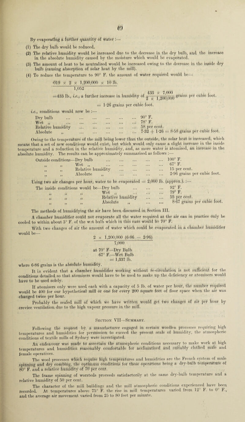 By evaporating a further quantity of water (1) The dry bulb would be reduced. (2) The relative humidity would be increased due to the decrease in the dry bulb, and the increase in the absolute humidity caused by the moisture which would be evaporated. (3) The amount of heat to be neutralised would be increased owing to the decrease in the inside dry bulb (causing absorption of solar heat by the mill). (4) To reduce the temperature to 90° F. the amount of water required would be— •019 x 2 x 1,200,000 x 10 1b. 1,052 =433 lb., i.e.j a further increase in humidity of 433 X 7,000 . .. * 3 x 1,200,000 «ra,nS pcr CUb,° f°0t = 1-26 grains per cubic foot. i.e., conditions would now be :—• Dry bulb . Wet „ .. Relative humidity Absolute ,, 90° F. 78° F. 58 per cent. 7-32 -R 1*26 = 8-58 grains per cubic foot. Owing to the temperature of the mill being lower than the outside, the solar heat is increased, which means that a set of new conditions would exist, but which would only cause a slight increase in the inside temperature and a reduction in the relative humidity, and, as more water is atomised, an increase in the absolute humidity. The results can be approximately summarised as follows :— Outside conditions—Dry bulb ... ... ... ... ... 100° F. „ „ Wet.,, . 67° F. „ ,, Relative humidity ... ... ... ... 15 per cent. „ „ Absolute „ . 2-96 grains per cubic foot. Using two air changes per hour, water to be evaporated = 2,000 lb. (approx.). :— The inside conditions would be—Dry bulb ... ... ... 92° F. Wet „ . 79° F. J} ,, „ Relative humidity ... ... 55 per cent. „ „ „ Absolute „ . 8-67 grains per cubic foot. The methods of humidifying the air have been discussed in, Section III. A chamber humidifier could not evaporate all the water required as the air can in practice Only be cooled to within about 3° F. of the wet bulb which in this case would be 70° F. With two changes of air the amount of water which could be evaporated in a chamber humidifier would be— 2 x 1,200,000 (6-86 - 2-96) 7,000 at 70° F—Dry Bulb 67° F.—Wet Bulb = 1,337 lb. where 6-86 grains is the absolute humidity. It is evident that a chamber humidifier working without re-circulation, is not sufficient for the conditions detailed so that atomisers would have to be used to make up the deficiency or atomisers would have to bo used solely. If atomisers only were used each with a capacity of 5 lb. of water per hour, the number required would be 400 for our hypothetical mill or one for every 200 square feet of floor space when the air was changed twice per hour. Probably the sealed mill of which we have written would get two changes of air per hour by crevice ventilation due to the high vapour pressure in the mill. Section VII—^Summary. Following the reqitest by a manufacturer engaged in certain woollen processes requiring high temperatures and humidities for permission to exceed the present scale of humidity, the atmospheric conditions of textile mills of Sydney were investigated. An endeavour was made to ascertain the atmospheric conditions necessary to make work at high temperatures and humidities reasonably comfortable for acclimatised and suitably clothed male and female operatives. The wool processes which fequire high temperatures and humidities are the French system of nude spinning and dry combing, the Optimum conditions for these operations being a dry-bulb temperature of 80° F. and a relative humidity of 70 per cent. The frame spinning of worsteds proceeds satisfactorily at the same dry-bulb temperature and a relative humidity of 50 per cent. The character of the mill buildings and the mill atmospheric conditions experienced^ have ^on- recorded. At temperatures above 75° F. the rise in mill temperatures varied from 12 I. to 0 1.,