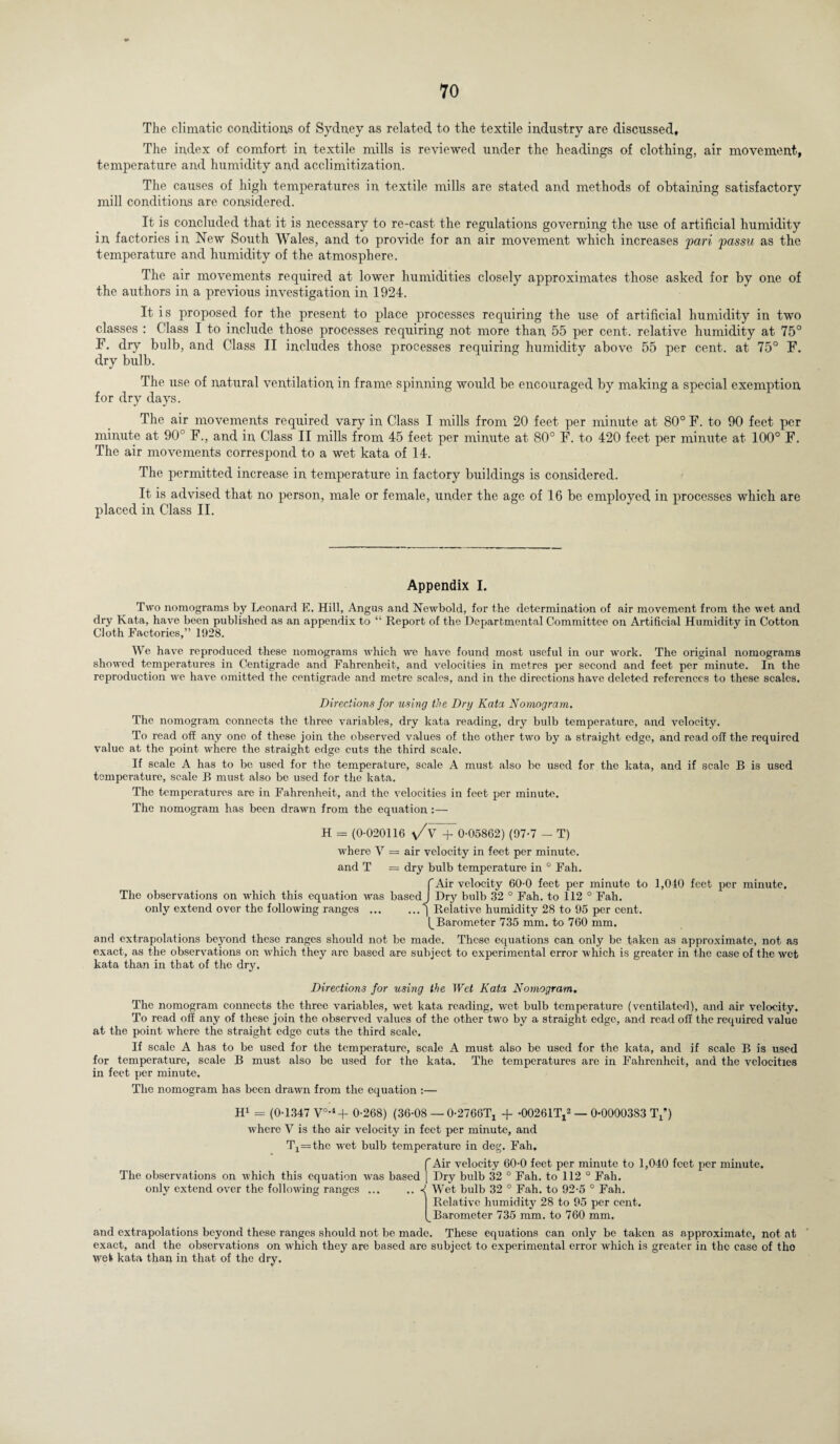 The climatic conditions of Sydney as related to the textile industry are discussed. The index of comfort in textile mills is reviewed under the headings of clothing, air movement, temperature and humidity and acclimitization. The causes of high temperatures in textile mills are stated and methods of obtaining satisfactory mill conditions are considered. It is concluded that it is necessary to re-cast the regulations governing the use of artificial humidity in factories in New South Wales, and to provide for an air movement which increases pari passu as the temperature and humidity of the atmosphere. The air movements required at lower humidities closely approximates those asked for by one of the authors in a previous investigation in 1924. It is proposed for the present to place processes requiring the use of artificial humidity in two classes : Class I to include those processes requiring not more than 55 per cent, relative humidity at 75° F. dry bulb, and Class II includes those processes requiring humidity above 55 per cent, at 75° F. dry bulb. The use of natural ventilation in frame spinning would be encouraged by making a special exemption for dry days. The air movements required vary in Class I mills from 20 feet per minute at 80° F. to 90 feet per minute at 90° F., and in Class II mills from 45 feet per minute at 80° F. to 420 feet per minute at 100° F. The air movements correspond to a wet kata of 14. The permitted increase in temperature in factory buildings is considered. It is advised that no person, male or female, under the age of 16 be employed in processes which are placed in Class II. Appendix I. Two nomograms by Leonard E. Hill, Angus and Newbold, for the determination of air movement from the wet and dry Kata, have been published as an appendix to “ Report of the Departmental Committee on Artificial Humidity in Cotton Cloth Factories,” 1928. We have reproduced these nomograms which we have found most useful in our work. The original nomograms showed temperatures in Centigrade and Fahrenheit, and velocities in metres per second and feet per minute. In the reproduction we have omitted the centigrade and metre scales, and in the directions have deleted references to these scales. Directions j'or using the Dry Kata Nomogram. The nomogram connects the three variables, dry kata reading, dry bulb temperature, and velocity. To read off any one of these join the observed values of the other two by a straight edge, and read off the required value at the point whore the straight edge cuts the third scale. If scale A has to be used for the temperature, scale A must .also be used for the kata, and if scale B is used temperature, scale B must also be used for the kata. The temperatures are in Fahrenheit, and the velocities in feet per minute. The nomogram has been drawn from the equation :— H = (0-020116 \/v + 0-05862) (97-7 - T) where. V = air velocity in feet per minute, and T = dry bulb temperature in 0 Fah. f Air velocity 60-0 feet per minute to 1,040 feet per minute. The observations on which this equation was based J Drj' bulb 32 0 Fah. to 112 ° Fah. only extend over the following ranges.) Relative humidity 28 to 95 per cent. (_ Barometer 735 mm. to 760 mm. and extrapolations beyond these ranges should not be made. These equations can only be taken as approximate, not as exact, as the observations on which they arc based are subject to experimental error which is greater in the case of the wet kata than in that of the dry. Directions for using the Wet Kata Nomogram. The nomogram connects the three variables, wet kata reading, wet bulb temperature (ventilated), and air velocity. To read off any of these join the observed values of the other two by a straight edge, and read off the required value at the point where the straight edge cuts the third scale. If scale A has to be used for the temperature, scale A must also be used for the kata, and if scale B is used for temperature, scale B must also be used for the kata. The temperatures are in Fahrenheit, and the velocities in feet per minute. The nomogram has been drawn from the equation :— H1 = (0-1347 V°-4+ 0-268) (36-08 — 0-2766^ + -00261TJ3 — 0-0000383 Tx*) where V is the air velocity in feet per minute, and Tx=the wet bulb temperature in deg. Fah. f Air velocity 60-0 feet per minute to 1,040 feet per minute. The observations on which this equation was based [ Dry bulb 32 ° Fah. to 112 ° Fah. only extend over the following ranges.■<! Wet bulb 32 ° Fah. to 92-5 0 Fah. Relative humidity 28 to 95 per cent. Barometer 735 mm. to 760 mm. and extrapolations beyond these ranges should not be made. These equations can only be taken as approximate, not at exact, and the observations on w'hich they are based are subject to experimental error which is greater in the case of tho Wet kata than in that of the dry.