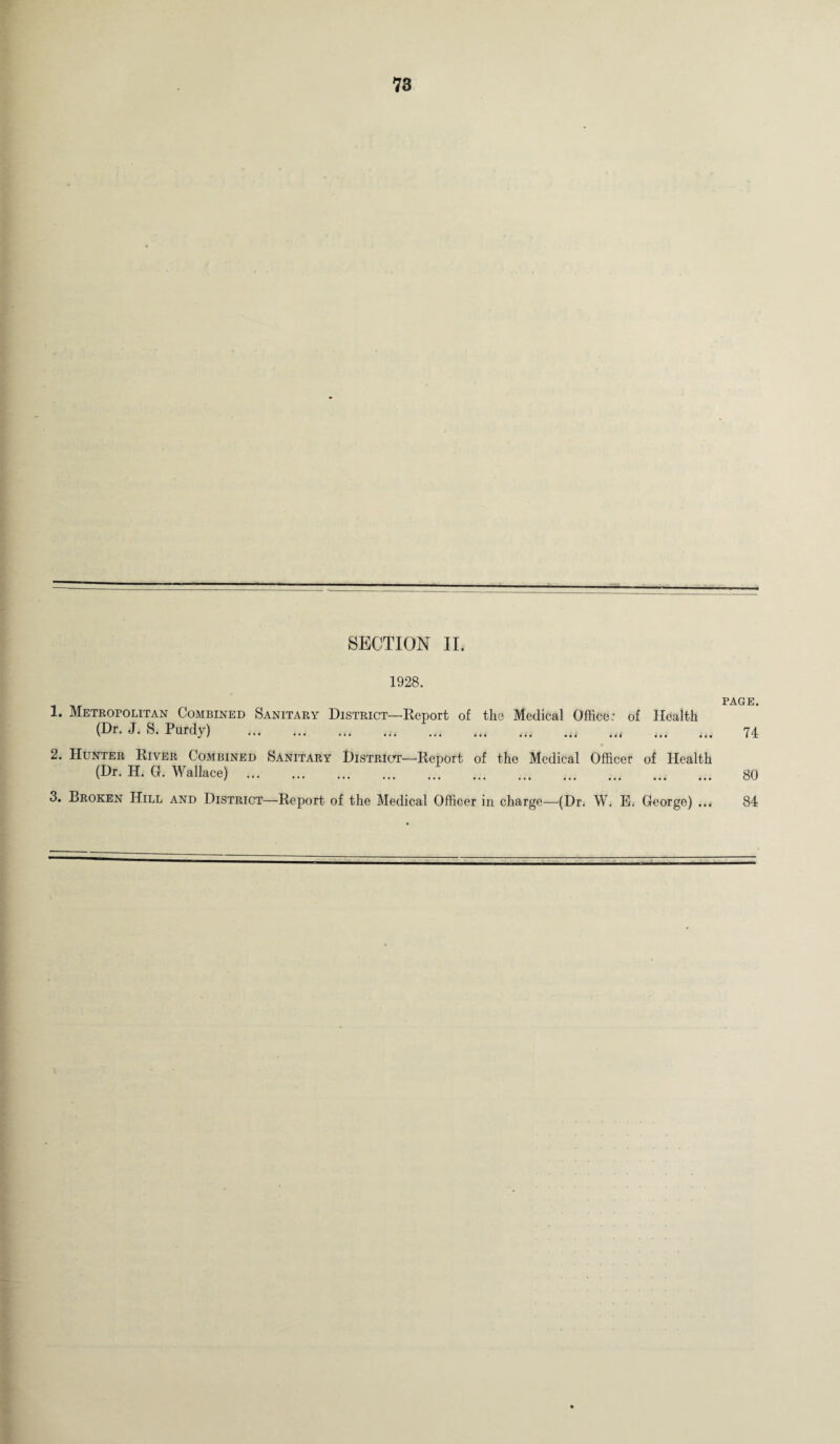 SECTION II. 1928. 1. Metropolitan Combined Sanitary District—Report of the Medical Office: of Health (Dr. J. S. Purdy) .„ PAGE. 74 2. Hunter River Combined Sanitary District—Report of the Medical Officer of Health (Dr. H. G. Wallace) . ... ... ... ... . 80 3. Broken Hill and District—Report of the Medical Officer in charge—(Dr. W. E. George) ... 84