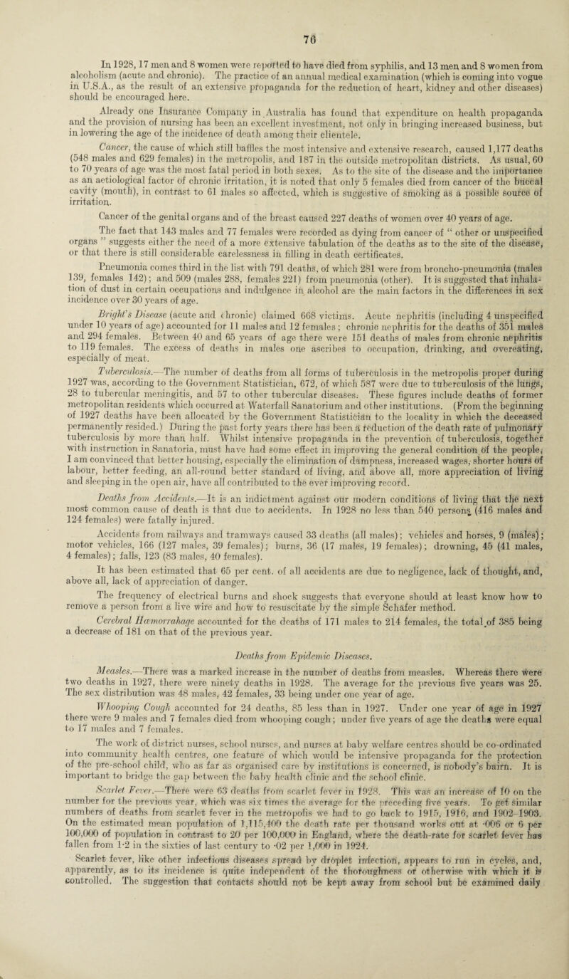 In 1928,17 men, and 8 women weie repotted to have died from syphilis, and 13 men and 8 women from alcoholism (acute and chronic). The practice of an annual medical examination (which is coming into vogue in U.S.A., as the result of an extensive propaganda for the reduction of heart, kidney and other diseases) should be encouraged here. Already one Insurance Company in Australia has found that expenditure on health propaganda and the provision of nursing has been an excellent investment, not only in bringing increased business, but in lowering the age of the incidence of death among their clientele. Cancer, the cause of which still baffles the most intensive and extensive research, caused 1,177 deaths (548 males and 629 females) in the metropolis, and 187 in the outside metropolitan districts. As usual, 60 to 70 years of age was the most fatal period in both sexes. As to the site of the disease and the importance as an aetiological factor of chronic irritation, it is noted that only 5 females died from cancer of the buccal cavity (mouth), in contrast to 61 males so affected, which is suggestive of smoking as a possible source of irritation. Cancer of the genital organs and of the breast caused 227 deaths of women over 40 years of age. The fact that 143 males and 77 females were recorded as dying from cancer of “ other or unspecified organs suggests either the need of a more extensive tabulation of the deaths as to the site of the disease, or that there is still considerable carelessness in filling in death certificates. Pneumonia comes third in the list with 791 deaths, of which 281 were from broncho-pneumonia (males 139, females 142); and 509 (males 288, females 221) from pneumonia (other). It is suggested that inhala¬ tion of dust in certain occupations and indulgence in alcohol are the main factors in the differences in sex incidence over 30 years of age. Bright s Disease (acute and chronic) claimed 668 victims. Acute nephritis (including 4 unspecified under 10 years of age) accounted for 11 males and 12 females ; chronic nephritis for the deaths of 351 males and 294 females. Between 40 and 65 years of age there were 151 deaths of males from chronic nephritis to 119 females. The excess of deaths in males one ascribes to occupation, drinking, and overeating, especially of meat. Tuberculosis.-—The number of deaths from all forms of tuberculosis in the metropolis proper during 1927 was, according to the Government Statistician, 672, of which 587 were due to tuberculosis of the lungs, 28 to tubercular meningitis, and 57 to other tubercular diseases. These figures include deaths of former metropolitan residents which occurred at 'Waterfall Sanatorium and other institutions. (From the beginning of 1927 deaths have been allocated by the Government Statistician to the locality in which the deceased permanently resided.) During the past forty j^ears there has been a ieduction of the death rate of pulmonary tuberculosis by more than half. Whilst intensive propaganda in the prevention of tuberculosis, together with instruction in Sanatoria, must have had some effect in improving the general condition of the people, I am convinced that better housing, especially the elimination of dampness, increased wages,- shorter hours of labour, better feeding, an all-round better standard of living, and above all, more appreciation of living and sleeping in the open air, have all contributed to the ever improving record. Deaths from Accidents.—It is an indictment against our modern conditions of living that the next most common cause of death is that due to accidents. In 1928 no less than 540 persons, (416 males and 124 females) were fatally injured. Accidents from railways and tramways caused 33 deaths (all males); vehicles and horses, 9 (males); motor vehicles, 166 (127 males, 39 females); burns, 36 (17 males, 19 females); drowning, 45 (41 males, 4 females); falls, 123 (83 males, 40 females). It has been estimated that 65 per cent, of all accidents are due to negligence, lack of thought, and, above all, lack of appreciation of danger. The frequency of electrical burns and shock suggests that everyone should at least know how to remove a person from a live wire and how to resuscitate bv the simple Schafer method. Cerebral Hcemorrahage accounted for the deaths of 171 males to 214 females, the totalrof 385 being a decrease of 181 on that of the previous year. Deaths from Epidemic Diseases. Measles.—There was a marked increase in the number of deaths from measles. Whereas there were two deaths in 1927, there were ninety deaths in 1928. The average for the previous five years was 25. The sex distribution was 48 males, 42 females, 33 being under one year of age. If hooping Cough accounted for 24 deaths, 85 less than in 1927. Under one year of age in 1927 there were 9 males and 7 females died from whooping cough; under five years of age the deaths were equal to 17 males and 7 females. The work of district nurses, school nurses, and nurses at baby welfare centres should be co-ordinated into community health centres, one feature of which would be intensive propaganda for the protection of the pre-school child, who as far as organised care by institutions is concerned, is nobody’s bairn. It is important to bridge the gap between the baby health clinic and the school clinic. Scarlet Fever.-—There were 63 deaths from scarlet fever in 1928. This was an increase of 10 on the number for the previous year, which was six times the average for the preceding five years. To get similar numbers of deaths from scarlet fever in the metropolis we had to go back to 1915, 1916, and 1902-1903. On the estimated mean population of 1,115,400 the death rate per thousand works out at -006 ox 6 per 100,000 of population in contrast to 20 per 100,000 in England, where the death-rate for scarlet fever has fallen from 1-2 in the sixties of last century to 02 per 1,000 in 1924. Scarlet fever, like other infectious diseases spread by drdplet infection, appears to run in cycles, and, apparently, as to its incidence is quite independent of the thoroughness or otherwise with which it i? controlled. The suggestion that contacts should not be kept away from school but be examined daily s.