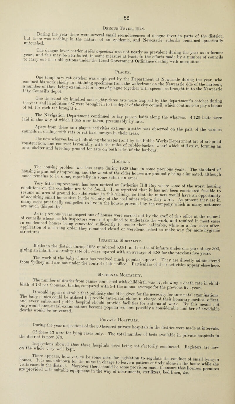Dengue Fever, 1928. i During the year there were several small recrudescences of dengue fever in parts of the district, )U 'iere was nothing in the nature of an epidemic, and Newcastle suburbs remained practically untouched. r J lCngUe ^ever cari>ier Aedes argenteus was not nearly so prevalent during the year as in former } ears, ant ns may >e attributed, in some measure at least, to the efforts made by a number of councils to carry out their obligations under the Local Government Ordinance dealing with mosquitoes. Plague. One temporary rat catcher was employed by the Department at Newcastle during the year, who confined Ins work chiefly to obtaining specimens from the waterfront on the Newcastle side of the harbour, City Council’s ^epoT111^ °Xandned ^or ,<d8ns °f plague together with specimens brought in to the Newcastle fL0,,0,?ne thousand six hundred and eighty-three rats were trapped by the department’s catcher during ft r I lf ’ aiK \U a + i 1011 l ^.were brought in to the depot of the city council, wdiich continues to pay a bonus or fid. tor each rat brought m. J The Navigation Department continued to lay poison baits along the wharves. 4,120 baits were aid m this way of which 1,845 were taken, presumably by rats. .iA?ar? f™m th®ae anti-plague activities extreme apathy was observed on the part of the various councils in dealing with rats or rat harbourages in their areas. p i ne-W jliaTVf8 ’!lg along the water front by the Public Works Department are of rat-proof iflpal^hpHpr nr^ oontrast favourably with the miles of rubble-backed wharf which still exist, forming an ideal shelter and breeding ground for rats on both sides of the harbour. Housing. lionsbJk 1?roblelll was Iff during 1928 than in some previous years. The standard of ZH1S™ M 7 ,”l>roTln*' “d the «» older houses are gradually being eliminated, although much remains to be done, especially in some suburban areas. conditiL?o!i^imPmVmment no,ticed at Catlierilie Hill Bay where some of the worst housing resume an ZlZZ *** V* .f°™d* U is re^retted that * has not been considered feasible to of acmiirW?^nf F°und for subdivision m this vicinity, so that the miners would have an opportunity ot acquiring small home sites m the vicinity of the coal mines where they work. At present they are in a^LXdikpiS7 C°mpelled t0 Hve in the h0USes Provided by the company which in many instances of counti!l!n£uir8 inspections of houses were carried out by the staff of this office at the request in condemned hrn ^ 1 -mSbec ors w<re nonqualified to undertake the work, and resulted in most cases armWion nf ! > re™vated sufficiently to render them habitable, while in a few cases after- sTructiues f g 167 remamed closed or ^demolished to make way for more hygienic Infantile Mortality. . . BirfL? il'.!he' distr,ict d™g 1928 numbered 5,081, and deaths of infants under one year of a»e 302 giving an mfantil, mortality rate of 59-1 compared with an average of 62-8 for the prcvioL five yea?s. The work of the baby clinics has received much popular support. They are directly administered from Sydney and arc not under the control of this office! Particulars of their Activities appear^Tewtef Maternal Mortality. birth ofT7-2 nTttil! causesJconnected with childbirth was 37, showing a death rate in child- - per thousand births, compared with 5-4 the annual average for the previous five years. The babvWcIinffisaPcouH tZt tf Sh°uld ^ *iven for the ^essity for ante-natal examinations. J - climes could be utilised to provide ante-natal clinics in charge of their honorary medical officer subsidised public hospital should provide facilities for ante-natal work. ByLhis mea™ noi deaths wouldbrpretemAd!'™*10”' b*Wme p0pM,*I,sed bnt Possiblya considerable number of avoidable Private Hospitals. During the year inspections of the 50 licensed private hospitals in the district were made at intervals, the dist°ric‘t hMw m. *“ *** Ca*S The m'mhot of bods in private hospitals in on thewff ve“ SwelTkeptat ** h°Spi‘a!S being 8atisfactorily conducted. Registers are now homes T‘I?L3emknho0w?Z’tlt0 '* *0me for 'e*islation ♦<> *bo conduct of small lying-in visits rasps in lu J f ° the nurse 111 charSe t0 Ieave a patient entirely alone in the house while she are nrovided wiH ' Mo.reover there should be some provision made to ensure that licensed premises are prodded with suitable equipment in the way of instruments, sterilizers, bed linen, &c. P