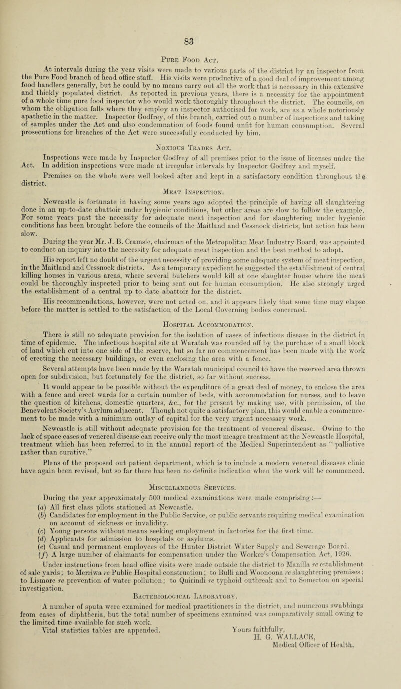 Pure Food Act. At intervals during the year visits were made to various parts of the district by an inspector from the Pure Food branch of head office staff. His visits were productive of a good deal of improvement among food handlers generally, but he could by no means carry out all the work that is necessary in this extensive and thickly populated district. As reported in previous years, there is a necessity for the appointment of a whole time pure food inspector who would work thoroughly throughout the district. The councils, on whom the obligation falls where they employ an inspector authorised for work, are as a whole notoriously apathetic in the matter. Inspector Godfrey, of this branch, carried out a number of inspections and taking of samples under the Act and also condemnation of foods found unfit for human consumption. Several prosecutions for breaches of the Act were successfully conducted by him. Noxious Trades Act. Inspections were made by Inspector Godfrey of all premises prior to the issue of licenses under the Act. In addition inspections were made at irregular intervals by Inspector Godfrey and myself. Premises on the whole were well looked after and kept in a satisfactory condition throughout tl e district. Meat Inspection. Newcastle is fortunate in having some years ago adopted the principle of having all slaughtering done in an up-to-date abattoir under hygienic conditions, but other areas are slow to follow the example. For some years past the necessity for adequate meat inspection and for slaughtering under hygienic conditions has been brought before the councils of the Maitland and Cessnock districts, but action has been slow. During the year Mr. J. B. Cramsie, chairman of the Metropolitan Meat Industry Board, was appointed to conduct an inquiry into the necessity for adequate meat inspection and the best method to adopt. His report left no doubt of the urgent necessity of providing some adequate system of meat inspection, in the Maitland and Cessnock districts. As a temporary expedient he suggested the establishment of central killing houses in various areas, where several butchers would kill at one slaughter house where the meat could be thoroughly inspected prior to being sent out for human consumption. He also strongly urged the establishment of a central up to date abattoir for the district. His recommendations, however, were not acted on, and it appears likely that some time may elapse before the matter is settled to the satisfaction of the Local Governing bodies concerned. Hospital Accommodation. There is still no adequate provision for the isolation of cases of infectious disease in the district in time of epidemic. The infectious hospital site at Waratah was rounded off by the purchase of a small block of land which cut into one side of the reserve, but so far no commencement has been made with the work of erecting the necessary buildings, or even enclosing the area with a fence. Several attempts have been made by the Waratah municipal council to have the reserved area thrown open for subdivision, but fortunately for the district, so far without success. It would appear to be possible without the expenditure of a great deal of money, to enclose the area with a fence and erect wards for a certain number of beds, with accommodation for nurses, and to leave the question of kitchens, domestic quarters, &c., for the present by making use, with permission, of the Benevolent Society’s Asylum adjacent. Though not quite a satisfactory plan, this would enable a commence¬ ment to be made with a minimum outlay of capital for the very urgent necessary work. Newcastle is still without adequate provision for the treatment of venereal disease. Owing to the lack of space cases of venereal disease can receive only the most meagre treatment at the Newcastle Hospital, treatment which has been referred to in the annual report of the Medical Superintendent as “ palliative rather than curative.” Plans of the proposed out patient department, which is to include a modern venereal diseases clinic have again been revised, but so far there has been no definite indication when the work will be commenced. Miscellaneous Services. During the year approximately 500 medical examinations were made comprising:— (a) All first class pilots stationed at Newcastle. (b) Candidates for employment in the Public Service, or public servants requiring medical examination on account of sickness or invalidity. (c) Young persons without means seeking employment in factories for the first time. (d) Applicants for admission to hospitals or asylums. (e) Casual and permanent employees of the Hunter District Water Supply and Sewerage Board. (/) A large number of claimants for compensation under the Worker’s Compensation Act, 1926. Under instructions from head office visits were made outside the district to Manilla re establishment of sale yards; to Merriwa re Public Hospital construction; to Bulli and Woonoona re slaughtering premises; to Lismore re prevention of water pollution; to Quirindi re typhoid outbreak and to Somerton on speeial investigation. Bacteriological Laboratory. A number of sputa were examined for medical practitioners in the district, and numerous swabbings from cases of diphtheria, but the total number of specimens examined was comparatively small owing to the limited time available for such work. Vital statistics tables are appended. Yours faithfully, H. G. WALLACE, Medical Officer of Health.