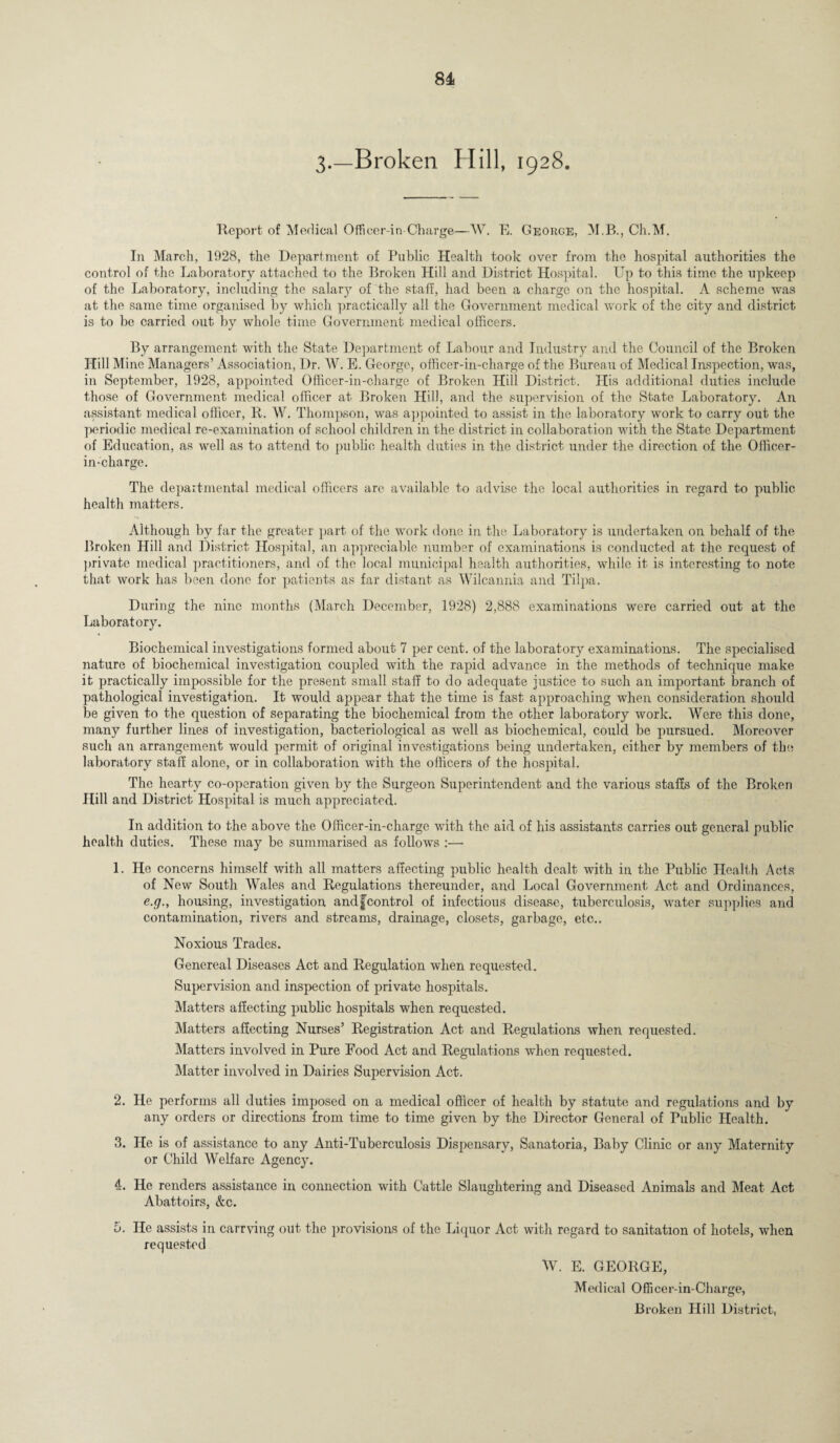 3.—Broken Hill, 1928. Report of Medical Officer-in Charge—W. E. George, M.B., Ch.M. In March, 1928, the Department of Public Health took over from the hospital authorities the control of the Laboratory attached to the Broken Hill and District Hospital. Up to this time the upkeep of the Laboratory, including the salary of the staff, had been a charge on the hospital. A scheme was at the same time organised by which practically all the Government medical work of the city and district is to be carried out by whole time Government medical officers. By arrangement with the State Department of Labour and Industry and the Council of the Broken Hill Mine Managers’ Association, Dr. W. E. George, officer-in-charge of the Bureau of Medical Inspection, was, in September, 1928, appointed Officer-in-charge of Broken Hill District. His additional duties include those of Government medical officer at Broken Hill, and the supervision of the State Laboratory. An assistant medical officer, R. W. Thompson, was appointed to assist in the laboratory work to carry out the periodic medical re-examination of school children in the district in collaboration with the State Department of Education, as well as to attend to public health duties in the district under the direction of the Officer- in-charge. The departmental medical officers are available to advise the local authorities in regard to public health matters. Although by far the greater part of the work done in the Laboratory is undertaken on behalf of the Broken Hill and District Hospital, an appreciable number of examinations is conducted at the request of private medical practitioners, and of the local municipal health authorities, while it is interesting to note that work has been clone for patients as far distant as Wilcannia and Tilpa. During the nine months (March December, 1928) 2,888 examinations were carried out at the Laboratory. Biochemical investigations formed about 7 per cent, of the laboratory examinations. The specialised nature of biochemical investigation coupled with the rapid advance in the methods of technique make it practically impossible for the present small staff to do adequate justice to such an important branch of pathological investigation. It would appear that the time is fast approaching when consideration should be given to the question of separating the biochemical from the other laboratory work. Were this done, many further lines of investigation, bacteriological as well as biochemical, could be pursued. Moreover such an arrangement would permit of original investigations being undertaken, either by members of the laboratory staff alone, or in collaboration with the officers of the hospital. The hearty co-operation given by the Surgeon Superintendent and the various staffs of the Broken Hill and District Hospital is much appreciated. In addition to the above the Officer-in-charge with the aid of his assistants carries out general public health duties. These may be summarised as follows :— 1. He concerns himself with all matters affecting public health dealt with in the Public Health Acts of New South Wales and Regulations thereunder, and Local Government Act and Ordinances, e.g., housing, investigation andf control of infectious disease, tuberculosis, water supplies and contamination, rivers and streams, drainage, closets, garbage, etc.. Noxious Trades. Genereal Diseases Act and Regulation when requested. Supervision and inspection of private hospitals. Matters affecting public hospitals when requested. Matters affecting Nurses’ Registration Act and Regulations when requested. Matters involved in Pure Food Act and Regulations when requested. Matter involved in Dairies Supervision Act. 2. He performs all duties imposed on a medical officer of health by statute and regulations and by any orders or directions from time to time given by the Director General of Public Health. 3. He is of assistance to any Anti-Tuberculosis Dispensary, Sanatoria, Baby Clinic or any Maternity or Child Welfare Agency. 4. He renders assistance in connection with Cattle Slaughtering and Diseased Animals and Meat Act Abattoirs, &c. 5. He assists in carrying out the provisions of the Liquor Act with regard to sanitation of hotels, when requested W. E. GEORGE, Medical Officer-in-Charge, Broken Hill District,