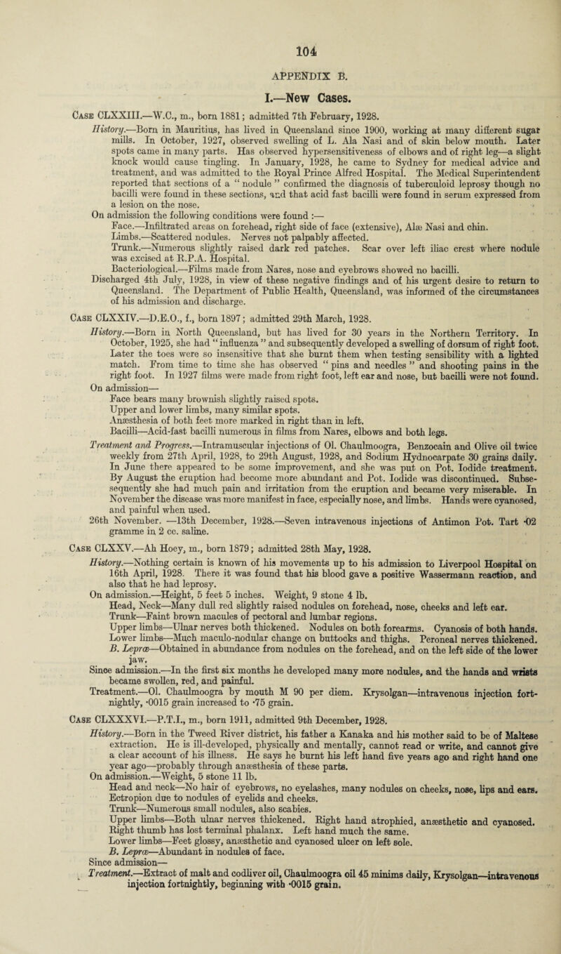 APPENDIX B. I.—New Cases. Case CLXXIII.—W.C., m., bom 1881; admitted 7tb February, 1928. History.—Bom in Mauritius, has lived in Queensland since 1900, working at many different sugar mills. In October, 1927, observed swelling of L. Ala Nasi and of skin below moutb. Later spots came in many parts. Has observed hypersensitiveness of elbows and of right leg—a slight knock would cause tingling. In January, 1928, be came to Sydney for medical advice and treatment, and was admitted to the Royal Prince Alfred Hospital. The Medical Superintendent reported that sections of a nodule ” confirmed the diagnosis of tuberculoid leprosy though no bacilli were found in these sections, and that acid fast bacilli were found in serum expressed from a lesion on the nose. On admission the following conditions were found :— Face.—Infiltrated areas on forehead, right side of face (extensive), Alse Nasi and chin. Limbs.—Scattered nodules. Nerves not palpably affected. Tmnk.—Numerous slightly raised dark red patches. Scar over left iliac crest where nodule was excised at R.P.A. Hospital. Bacteriological.—Films made from Nares, nose and eyebrows showed no bacilli. Discharged 4th July, 1928, in view of these negative findings and of his urgent desire to return to Queensland. The Department of Public Health, Queensland, was informed of the circumstances of his admission and discharge. Case CLXXIV.—D.E.O., f., bom 1897; admitted 29th March, 1928. History.—Born in North Queensland, but has lived for 30 years in the Northern Territory. In October, 1925, she had “influenza ” and subsequently developed a swelling of dorsum of right foot. Later the toes were so insensitive that she burnt them when testing sensibility with a lighted match. From time to time she has observed “ pins and needles ” and shooting pains in the right foot. In 1927 films were made from right foot, left ear and nose, but bacilli were not found. On admission— Face bears many brownish slightly raised spots. Upper and lower limbs, many similar spots. Anaesthesia of both feet more marked in right than in left. Bacilli—Acid-fast bacilli numerous in films from Nares, elbows and both legs. Treatment and Progress.—Intramuscular injections of 01. Chaulmoogra, Benzocain and Olive oil twice weekly from 27th April, 1928, to 29th August, 1928, and Sodium Hydnocarpate 30 grains daily. In June there appeared to be some improvement, and she was put on Pot. Iodide treatment. By August the eruption had become more abundant and Pot. Iodide was discontinued. Subse- sequently she had much pain and irritation from the eruption and became very miserable. In November the disease was more manifest in face, especially nose, and limbs. Hands were cyanosed, and painful when used. 26th November. —13th December, 1928.—Seven intravenous injections of Antimon Pot. Tart -02 gramme in 2 cc. saline. Case CLXXV.—Ah Hoey, in., born 1879; admitted 28th May, 1928. History.—Nothing certain is known of his movements up to his admission to Liverpool Hospital on 16th April, 1928. There it was found that his blood gave a positive Wassermann reaction, and also that he had leprosy. On admission.—Height, 5 feet 5 inches. Weight, 9 stone 4 lb. Head, Neck—Many dull red slightly raised nodules on forehead, nose, cheeks and left ear. Trunk—Faint brown macules of pectoral and lumbar regions. Upper limbs—Ulnar nerves both thickened. Nodules on both forearms. Cyanosis of both hands. Lower limbs—Much maculo-nodular change on buttocks and thighs. Peroneal nerves thickened. B. Leprce—Obtained in abundance from nodules on the forehead, and on the left side of the lower jaw. Since admission.—In the first six months he developed many more nodules, and the hands and wrists became swollen, red, and painful. Treatment—01. Chaulmoogra by mouth M 90 per diem. Krysolgan—intravenous injection fort¬ nightly, -0015 grain increased to *75 grain. Case CLXXXVI.—P.T.I., m., born 1911, admitted 9th December, 1928. History.—Born in the Tweed River district, his father a Kanaka and his mother said to be of Maltese extraction. He is ill-developed, physically and mentally, cannot read or write, and cannot give a clear account of his illness. He says he burnt his left hand five years ago and right hand one year ago—probably through anaesthesia of these parts. On admission.—Weight, 5 stone 11 lb. Head and neck No hair of eyebrows, no eyelashes, many nodules on cheeks, nose, lips and ears. Ectropion due to nodules of eyelids and cheeks. Trunk—Numerous small nodules, also scabies. Upper limbs—Both ulnar nerves thickened. Right hand atrophied, anesthetic and cyanosed. Right thumb has lost terminal phalanx. Left hand much the same. Lower limbs—Feet glossy, anesthetic and cyanosed ulcer on left sole. B. Leprce—Abundant in nodules of face. Since admission— Treatment.—Extract of malt and codliver oil, Chaulmoogra oil 45 minims daily, Krysolgan_intravenous injection fortnightly, beginning with *0015 grain.