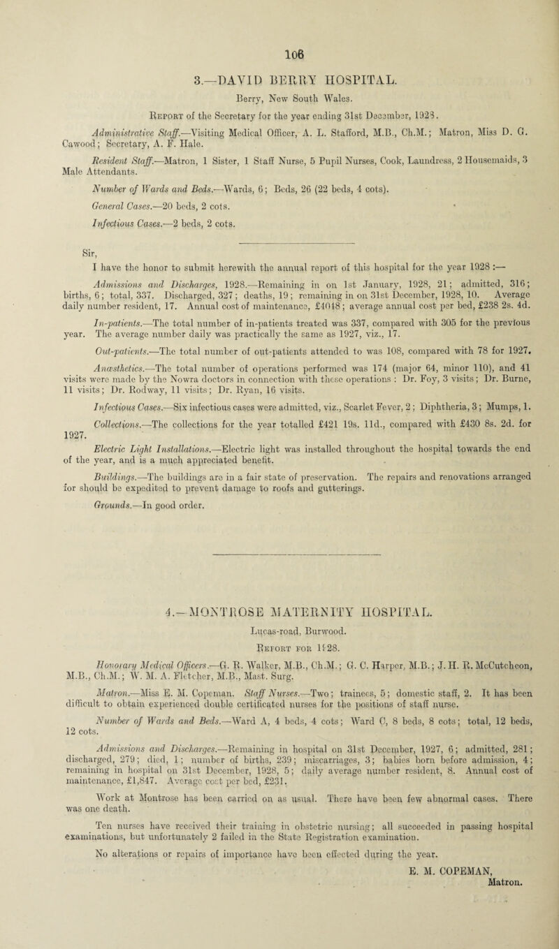 3.—DAVID BERRY HOSPITAL. Berry, New South Wales. Report of the Secretary for the year ending 31st December, 1923. Administrative Staff.—Visiting Medical Officer, A. L. Stafford, M.B., Ch.M.; Matron, Miss D. G. Cawood; Secretary, A. F. Hale. Resident Staff.—Matron, 1 Sister, 1 Staff Nurse, 5 Pupil Nurses, Cook, Laundress, 2 Housemaids, 3 Male Attendants. Number of Wards and Beds.—Wards, G; Beds, 26 (22 beds, 4 cots). General Cases.—20 beds, 2 cots. Infectious Cases.-—2 beds, 2 cots. Sir, I have the honor to submit herewith the annual report of this hospital for the year 1928 :— Admissions and Discharges, 1928.—Remaining in on 1st January, 1928, 21; admitted, 316; births, 6; total, 337. Discharged, 327; deaths, 19; remaining in on 31st December, 1928, 10. Average daily number resident, 17. Annual cost of maintenance, £4048; average annual cost per bed, £238 2s. 4d. In-patients.—The total number of in-patients treated was 337, compared with 305 for the previous year. The average number daily was practically the same as 1927, viz., 17. Out-patients.—The total number of out-patients attended to wms 108, compared with 78 for 1927. Anaesthetics.—The total number of operations performed was 174 (major 64, minor 110), and 41 visits were made by the Nowra doctors in connection with these operations : Dr. Foy, 3 visits; Dr. Burnc, 11 visits; Dr. Rodway, 11 visits; Dr. Ryan, 16 visits. Infectious Cases.—Six infectious cases were admitted, viz., Scarlet Fever, 2 ; Diphtheria, 3; Mumps, 1. Collections.—The collections for the year totalled £421 19s. lid., compared with £430 8s. 2d. for 1927. Electric Light Installations.—Electric light was installed throughout the hospital towards the end of the year, and is a much appreciated benefit. Buildings.—The buildings are in a fair state of preservation. The repairs and renovations arranged for should be expedited to prevent damage to roofs and gutterings. Grounds.—In good order. 4.—MON THOSE MATERNITY HOSPITAL. Lucas-road, Burwood. Refort for If28. Honorary Medical Officers.—G. R. Walker, M.B., Ch.M.; G. C. Harper, M.B.; J. II. R. McCutcheon, M.B., Ch.M.; W. M. A. Fletcher, M.B., Mast. Surg. Matron.-—Miss E. M. Copernan. Staff Nurses.—Two; trainees, 5; domestic staff, 2. It has been difficult to obtain experienced double certificated nurses for tfie positions of staff nurse. Number of Wards and Beds.—Ward A, 4 beds, 4 cots; Ward C, 8 beds, 8 cots; total, 12 beds, 12 cots. Admissions and Discharges.—Remaining in hospital on 31st December, 1927, 6; admitted, 281; discharged, 279; died, 1; number of births, 239; miscarriages, 3; babies born before admission, 4; remaining in hospital on 31st December, 1928, 5; daily average number resident, 8. Annual cost of maintenance, £1,847. Average cost per bed, £231. Work at Montrose has been carried on as usual. There have been fe\y abnormal cases. There was one death. Ten nurses have received their training in obstetric nursing; all succeeded in passing hospital examinations, but unfortunately 2 failed in the State Registration examination. No alterations or repairs of importance have been effected during the year. E. M. COPEMAN, < Matron.