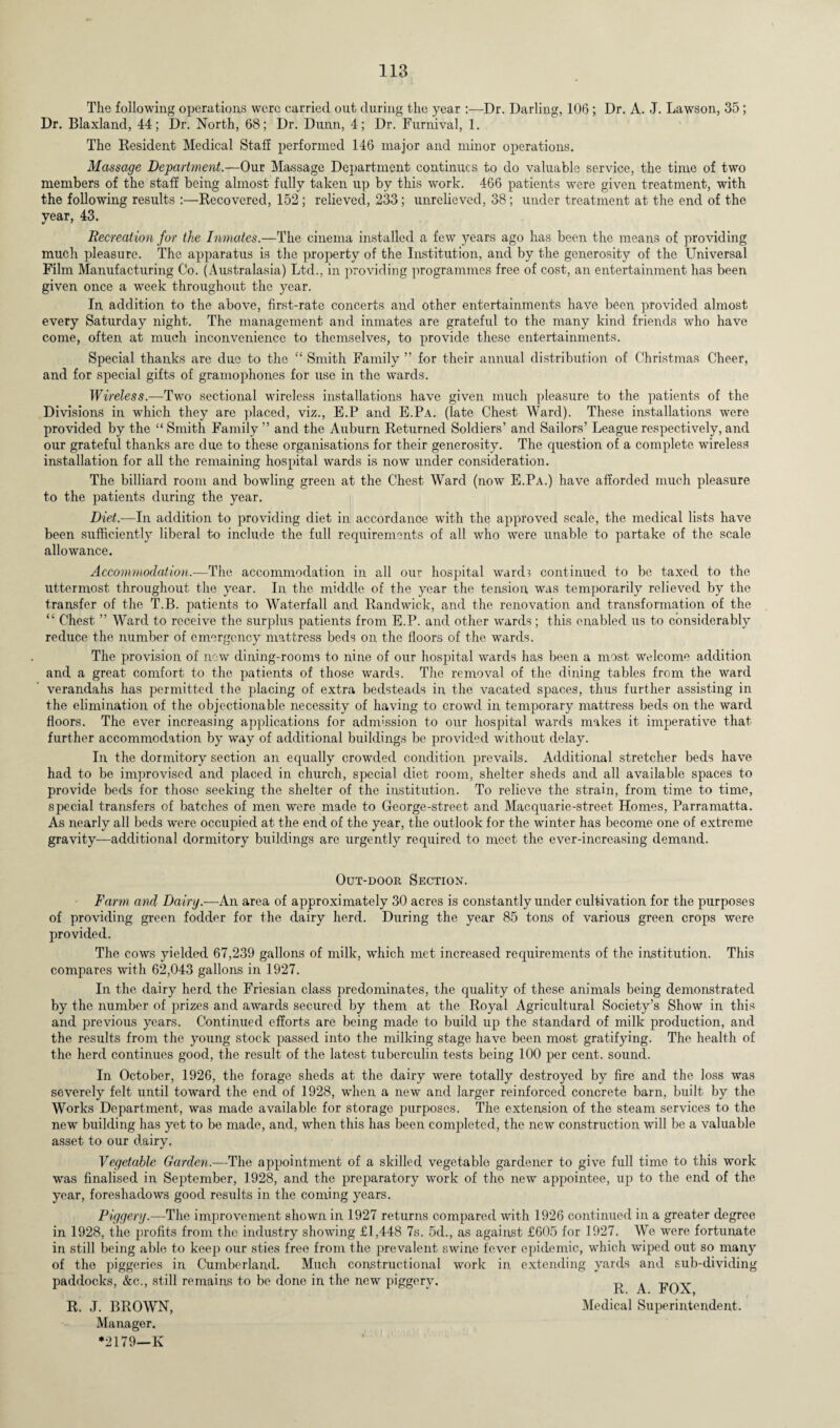 The following operations were carried out during the year :—Dr. Darling, 106; Dr. A. J. Lawson, 35; Dr. Blaxland, 44; Dr. North, 68; Dr. Dunn, 4; Dr. Furnival, 1. The Resident Medical Staff performed 146 major and minor operations. Massage Department.—Our Massage Department continues to do valuable service, the time of two members of the staff being almost fully taken up by this work. 466 patients were given treatment, with the following results :—Recovered, 152; relieved, 233; unrelieved, 38; under treatment at the end of the year, 43. Recreation for the Inmates.—The cinema installed a few years ago has been the means of providing much pleasure. The apparatus is the property of the Institution, and by the generosity of the Universal Film Manufacturing Co. (Australasia) Ltd., in providing programmes free of cost, an entertainment has been given once a week throughout the year. In addition to the above, first-rate concerts and other entertainments have been provided almost every Saturday night. The management and inmates are grateful to the many kind friends who have come, often at much inconvenience to themselves, to provide these entertainments. Special thanks are due to the “ Smith Family ” for their annual distribution of Christmas Cheer, and for special gifts of gramophones for use in the wards. Wireless.—Two sectional wireless installations have given much pleasure to the patients of the Divisions in which they are placed, viz., E.P and E.Pa. (late Chest Ward). These installations were provided by the “ Smith Family ” and the Auburn Returned Soldiers’ and Sailors’ League respectively, and our grateful thanks are due to these organisations for their generosity. The question of a complete wireless installation for all the remaining hospital wards is now under consideration. The billiard room and bowling green at the Chest Ward (now E.Pa.) have afforded much pleasure to the patients during the year. Diet.—In addition to providing diet in accordance with the approved scale, the medical lists have been sufficiently liberal to include the full requirements of all who were unable to partake of the scale allowance. Accommodation.—The accommodation in all our hospital wards continued to be taxed to the uttermost throughout the year. In the middle of the year the tension was temporarily relieved by the transfer of the T.B. patients to Waterfall and Randwick, and the renovation and transformation of the “ Chest ” Ward to receive the surplus patients from E.P. and other wards; this enabled us to considerably reduce the number of emergency mattress beds on the floors of the wards. The provision of new dining-rooms to nine of our hospital wards has been a most welcome addition and a great comfort to the patients of those wards. The removal of the dining tables from the ward verandahs has permitted the placing of extra bedsteads in the vacated spaces, thus further assisting in the elimination of the objectionable necessity of having to crowd in temporary mattress beds on the ward floors. The ever increasing applications for admission to our hospital wards makes it imperative that further accommodation by way of additional buildings be provided without delay. In the dormitory section an equally crowded condition prevails. Additional stretcher beds have had to be improvised and placed in church, special diet room, shelter sheds and all available spaces to provide beds for those seeking the shelter of the institution. To relieve the strain, from time to time, special transfers of batches of men were made to George-street and Macquarie-street Homes, Parramatta. As nearly all beds were occupied at the end of the year, the outlook for the winter has become one of extreme gravity—additional dormitory buildings are urgently required to meet the ever-increasing demand. Out-door Section. Farm and Dairy.—An area of approximately 30 acres is constantly under cultivation for the purposes of providing green fodder for the dairy herd. During the year 85 tons of various green crops were provided. The cows yielded 67,239 gallons of milk, which met increased requirements of the institution. This compares with 62,043 gallons in 1927. In the dairy herd the Friesian class predominates, the quality of these animals being demonstrated by the number of prizes and awards secured by them at the Royal Agricultural Society’s Show in this and previous years. Continued efforts are being made to build up the standard of milk production, and the results from the young stock passed into the milking stage have been most gratifying. The health of the herd continues good, the result of the latest tuberculin tests being 100 per cent, sound. In October, 1926, the forage sheds at the dairy were totally destroyed by fire and the loss was severely felt until toward the end of 1928, when a new and larger reinforced concrete barn, built by the Works Department, was made available for storage purposes. The extension of the steam services to the new building has yet to be made, and, when this has been completed, the new construction will be a valuable asset to our dairy. Vegetable Garden.—The appointment of a skilled vegetable gardener to give full time to this work was finalised in September, 1928, and the preparatory work of the new appointee, up to the end of the year, foreshadows good results in the coming years. Piggery—The improvement shown in 1927 returns compared with 1926 continued in a greater degree in 1928, the profits from the industry showing £1,448 7s. 5d., as against £605 for 1927. We were fortunate in still being able to keep our sties free from the prevalent swine fever epidemic, which wiped out so many of the piggeries in Cumberland. Much constructional work in extending yards and sub-dividing paddocks, &c., still remains to be done in the new piggery. ^ ^ FOX R. J. BROWN, Medical Superintendent. Manager. *2179—K