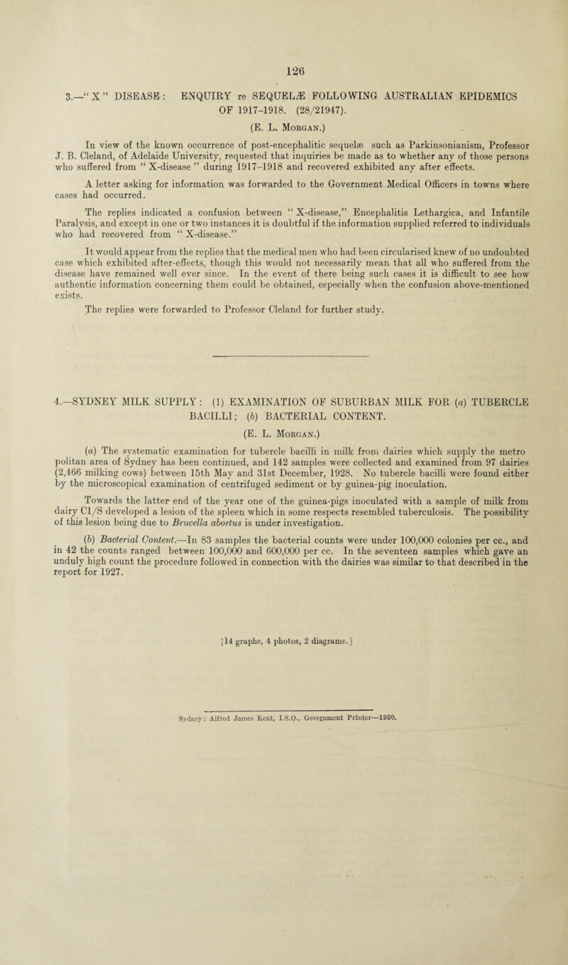 126 3.—“ X ” DISEASE: ENQUIRY re SEQUELS FOLLOWING AUSTRALIAN EPIDEMICS OF 1917-1918. (28/21947). (E. L. Morgan.) In view of the known occurrence of post-encephalitic sequelae such as Parkinsonianism, Professor J. B. Cleland, of Adelaide University, requested that inquiries be made as to whether any of those persons who suffered from “ X-disease ” during 1917-1918 and recovered exhibited any after effects. A letter asking for information was forwarded to the Government Medical Officers in towns where cases had occurred. The replies indicated a confusion between “ X-disease,” Encephalitis Lethargica, and Infantile Paralysis, and except in one or two instances it is doubtful if the information supplied referred to individuals who had recovered from “ X-disease.” It would appear from the replies that the medical men who had been circularised knew of no undoubted case which exhibited after-effects, though this would not necessarily mean that all who suffered from the disease have remained well ever since. In the event of there being such cases it is difficult to see how authentic information concerning them could be obtained, especially when the confusion above-mentioned exists. The replies were forwarded to Professor Cleland for further study. 4,—SYDNEY MILK SUPPLY : (1) EXAMINATION OF SUBURBAN MILK FOR (a) TUBERCLE BACILLI; (b) BACTERIAL CONTENT. (E. L. Morgan.) (a) The systematic examination for tubercle bacilli in milk from dairies which supply the metro politan area of Sydney has been continued, and 142 samples were collected and examined from 97 dairies (2,466 milking cows) between 15th May and 31st December, 1928. No tubercle bacilli were found either by the microscopical examination of centrifuged sediment or by guinea-pig inoculation. Towards the latter end of the year one of the guinea-pigs inoculated with a sample of milk from dairy Cl/S developed a lesion of the spleen which in some respects resembled tuberculosis. The possibility of this lesion being due to Brucella abortus is under investigation. (b) Bacterial Content.—In 83 samples the bacterial counts were under 100,000 colonies per cc., and in 42 the counts ranged between 100,000 and 600,000 per cc. In the seventeen samples which gave an unduly high count the procedure followed in connection with the dairies was similar to that described in the report for 1927. j 14 graphs, 4 photos, 2 diagrams.] Sydney: Alfred James Kent, I.S.O., Government Printer—1930.