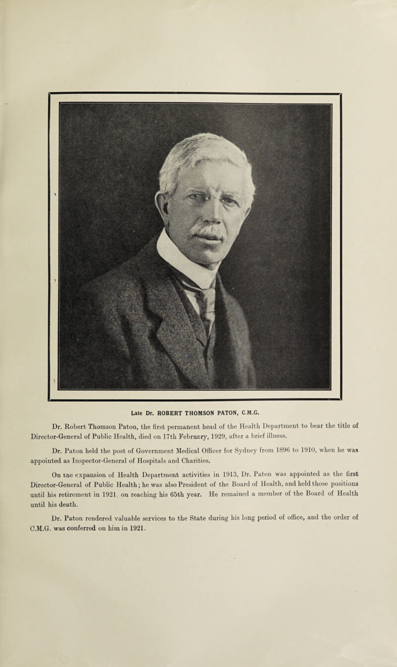 Late Dr. ROBERT THOMSON PATON, C.M.G. Dr. Robert Thomson Paton, the first permanent head of the Health Department to bear the title of Director-General of Public Health, died on 17th February, 1929, after a brief illness. Dr. Paton held the post of Government Medical Officer for Sydney from 1896 to 1910, when he was appointed as Inspector-General of Hospitals and Charities. On tne expansion of Health Department activities in 1913, Dr. Paton was appointed as the first Director-General of Public Health; he was also President of the Board of Health, and held those positions until his retirement in 1921. on reaching his 65th year. He remained a member of the Board of Health until his death. Dr. Paton rendered valuable services to the State during his long period of office, and the order of C.M.G. was conferred on him in 1921.