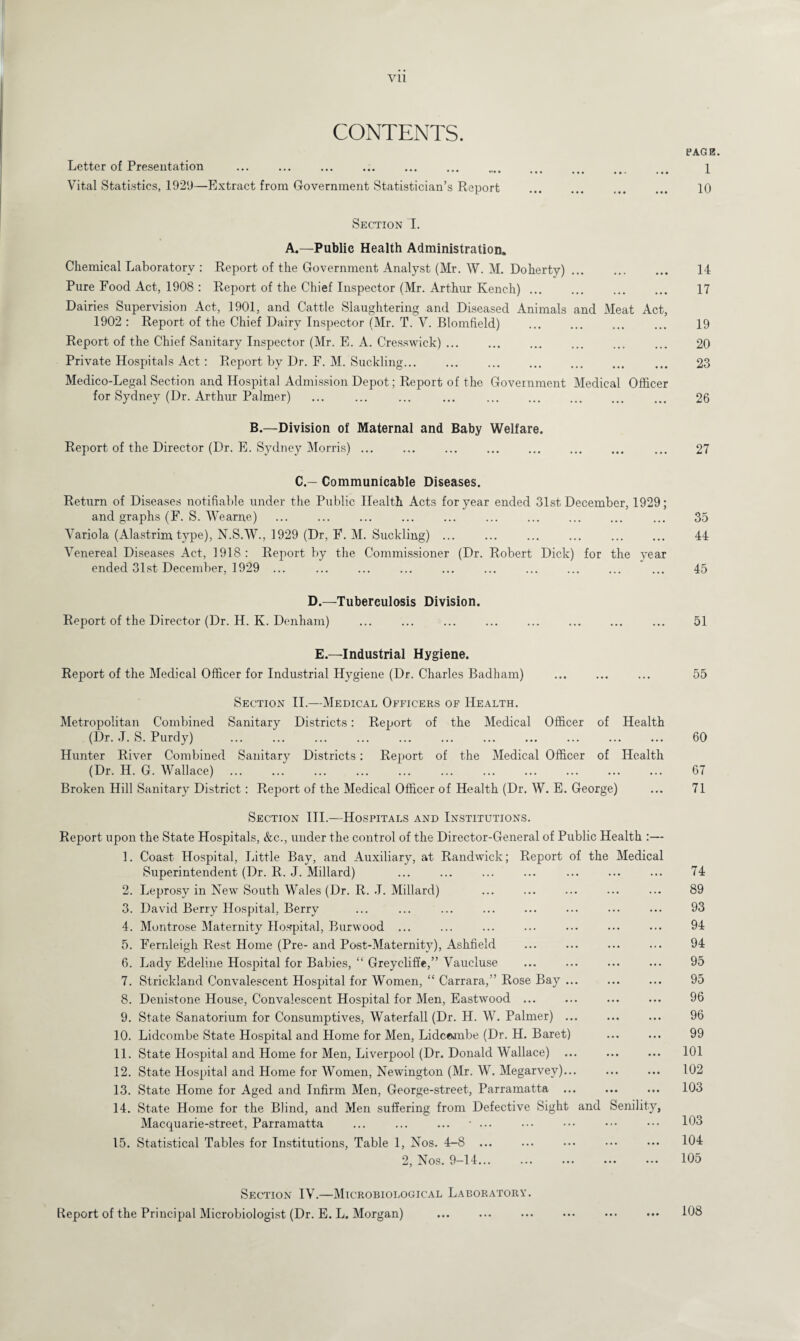 Vll CONTENTS. Letter of Presentation . •••• ••• ••• ••• ••• Vital Statistics, 1929—Extract from Government Statistician’s Report Section I. A.—Public Health Administration. Chemical Laboratory : Report of the Government Analyst (Mr. W. M. Doherty) ... Pure Food Act, 1908 : Report of the Chief Inspector (Mr. Arthur Kench) ... Dairies Supervision Act, 1901, and Cattle Slaughtering and Diseased Animals and Meat Act, 1902 : Report of the Chief Dairy Inspector (Mr. T. V. Blomfield) . Report of the Chief Sanitary Inspector (Mr. E. A. Cresswick) ... Private Hospitals Act : Report by Dr. F. M. Suckling... Medico-Legal Section and Hospital Admission Depot; Report of the Government Medical Officer for Sydney (Dr. Arthur Palmer) ... ... ... ... . B.—Division of Maternal and Baby Welfare. Report of the Director (Dr. E. Sydney Morris) ... C.— Communicable Diseases. Return of Diseases notifiable under the Public Health Acts for year ended 31st December, 1929; and graphs (F. S. Wearne) Variola (Alastrim type), N.S.W., 1929 (Dr, F. M. Suckling) ... ... ... ... . Venereal Diseases Act, 1918: Report by the Commissioner (Dr. Robert Dick) for the year ended 31st December, 1929 ... D.—Tuberculosis Division. Report of the Director (Dr. H. K. Denham) ... ... ... . E.—Industrial Hygiene. Report of the Medical Officer for Industrial Hygiene (Dr. Charles Badham) Section II.—Medical Officers of Health. Metropolitan Combined Sanitary Districts: Report of the Medical Officer of Health (Dr. J. S. Purdy) Hunter River Combined Sanitary Districts: Report of the Medical Officer of Health (Dr. H. G. Wallace). Broken Hill Sanitary District: Report of the Medical Officer of Health (Dr. W. E. George) Section III.—Hospitals and Institutions. Report upon the State Hospitals, &c., under the control of the Director-General of Public Health :— 1. Coast Hospital, Little Bay, and Auxiliary, at Randwick; Report of the Medical Superintendent (Dr. R. J. Millard) 2. Leprosy in New South Wales (Dr. R. .T. Millard) 3. David Berry Hospital, Berry 4. Montrose Maternity Hospital, Burwood ... 5. Fernleigh Rest Home (Pre-and Post-Maternity), Ashfield 6. Lady Edeline Hospital for Babies, “ Greycliffe,” Vaucluse 7. Strickland Convalescent Hospital for Women, “ Carrara,” Rose Bay ... 8. Denistone House, Convalescent Hospital for Men, Eastwood ... 9. State Sanatorium for Consumptives, Waterfall (Dr. H. W. Palmer) ... 10. Lidcombe State Hospital and Home for Men, Lidcembe (Dr. H. Baret) 11. State Hospital and Home for Men, Liverpool (Dr. Donald Wallace) 12. State Hospital and Home for Women, Newington (Mr. W. Megarvey)... 13. State Home for Aged and Infirm Men, George-street, Parramatta ... 14. State Home for the Blind, and Men suffering from Defective Sight and Senility, Macquarie-street, Parramatta ... ... ... * ... 15. Statistical Tables for Institutions, Table 1, Nos. 4-8 ... 2, Nos. 9-14. Section IV.—Microbiological Laboratory. Report of the Principal Microbiologist (Dr. E. L. Morgan) PAGE. 1 10 14 17 19 20 23 26 27 35 44 45 51 55 60 67 71 74 89 93 94 94 95 95 96 96 99 101 102 103 103 104 105