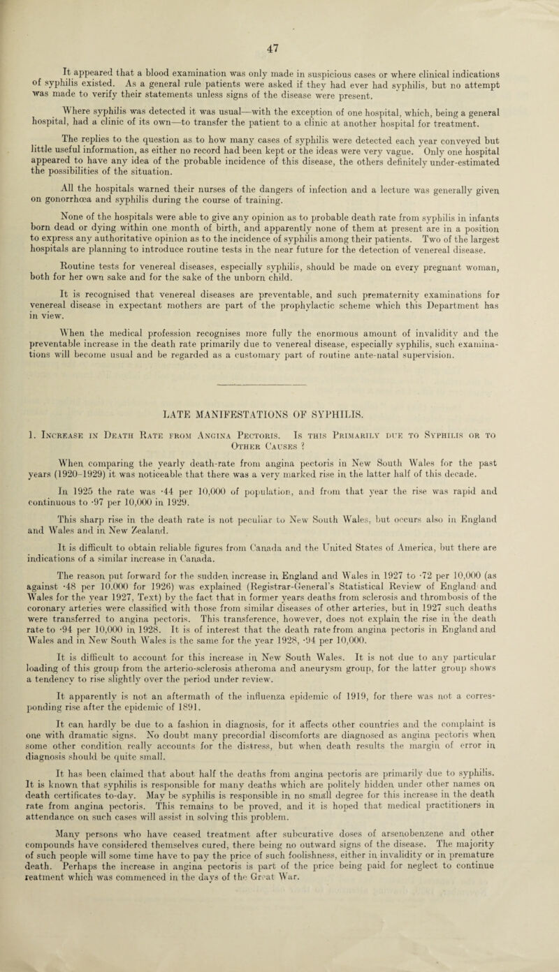 It appeared that a blood examination was only made in suspicious cases or where clinical indications of syphilis existed. As a general rule patients were asked if they had ever had syphilis, but no attempt was made to verify their statements unless signs of the disease were present. V\ here syphilis was detected it was usual—with the exception of one hospital, which, being a general hospital, had a clinic of its own—to transfer the patient to a clinic at another hospital for treatment. The replies to the question as to how many cases of syphilis were detected each year conveyed but little useful information, as either no record had been kept or the ideas were very vague. Only one hospital appeared to have any idea of the probable incidence of this disease, the others definitely under-estimated the possibilities of the situation. All the hospitals warned their nurses of the dangers of infection and a lecture was generally given on gonorrhoea and syphilis during the course of training. None of the hospitals were able to give any opinion as to probable death rate from syphilis in infants born dead or dying within one month of birth, and apparently none of them at present are in a position to express any authoritative opinion as to the incidence of syphilis among their patients. Two of the largest hospitals are planning to introduce routine tests in the near future for the detection of venereal disease. Routine tests for venereal diseases, especially syphilis, should be made on every pregnant woman, both for her own sake and for the sake of the unborn child. It is recognised that venereal diseases are preventable, and such prematernity examinations for venereal disease in expectant mothers are part of the prophylactic scheme which this Department has in view. When the medical profession recognises more fully the enormous amount of invalidity and the preventable increase in the death rate primarily due to venereal disease, especially syphilis, such examina¬ tions will become usual and be regarded as a customary part of routine ante-natal supervision. LATE MANIFESTATIONS OF SYPHILIS. 1. Increase in Death Rate from Angina Pectoris. Is this Primarily due to Syphilis or to Other Causes ? When comparing the yearly death-rate from angina pectoris in New South Wales for the past years (1920-1929) it was noticeable that there was a very marked rise in. the latter half of this decade. In 1925 the rate was -44 per 10,000 of population, and from that year the rise was rapid and continuous to -97 per 10,000 in 1929. This sharp rise in the death rate is not peculiar to New South Wales, but occurs also in England and Wales and in New Zealand. It is difficult to obtain reliable figures from Canada and the United States of America, but there are indications of a similar increase in Canada. The reason put forward for the sudden increase in England and Wales in 1927 to -72 per 10,000 (as against -48 per 10.000 for 1926) was explained (Registrar-General’s Statistical Review of England and Wales for the year 1927, Text) by the fact that in former years deaths from sclerosis and thrombosis of the coronary arteries were classified with those from similar diseases of other arteries, but in 1927 such deaths were transferred to angina pectoris. This transference, however, does not explain the rise in the death rate to -94 per 10,000 in, 1928. It is of interest that the death rate from angina pectoris in England and Wales and in New South Wales is the same for the year 1928, -94 per 10,000. It is difficult to account for this increase in New South Wales. It is not due to any particular loading of this group from the arterio-sclerosis atheroma and aneurysm group, for the latter group shows a tendency to rise slightly over the period under review. It apparently is not an aftermath of the influenza epidemic of 1919, for there was not a corres¬ ponding rise after the epidemic of 1891. It can hardly be due to a fashion in diagnosis, for it affects other countries and the complaint is one with dramatic signs. No doubt many precordial discomforts are diagnosed as angina pectoris when, some other condition really accounts for the distress, but when death results the margin of error in diagnosis should be quite small. It has been claimed that about half the deaths from angina pectoris are primarily due to syphilis. It is known that syphilis is responsible for many deaths which are politely hidden under other names on death certificates to-day. May be syphilis is responsible in no small degree for this increase in the death rate from angina pectoris. This remains to be proved, and it is hoped that medical practitioners in attendance on such cases will assist in solving this problem. Many persons who have ceased treatment after subcurative doses of arsenobenzene and other compounds have considered themselves cured, there being no outward signs of the disease. The majority of such people will some time have to pay the price of such foolishness, either in invalidity or in premature death. Perhaps the increase in angina pectoris is part of the price being paid for neglect to continue reatment which was commenced in the days of the Great War.