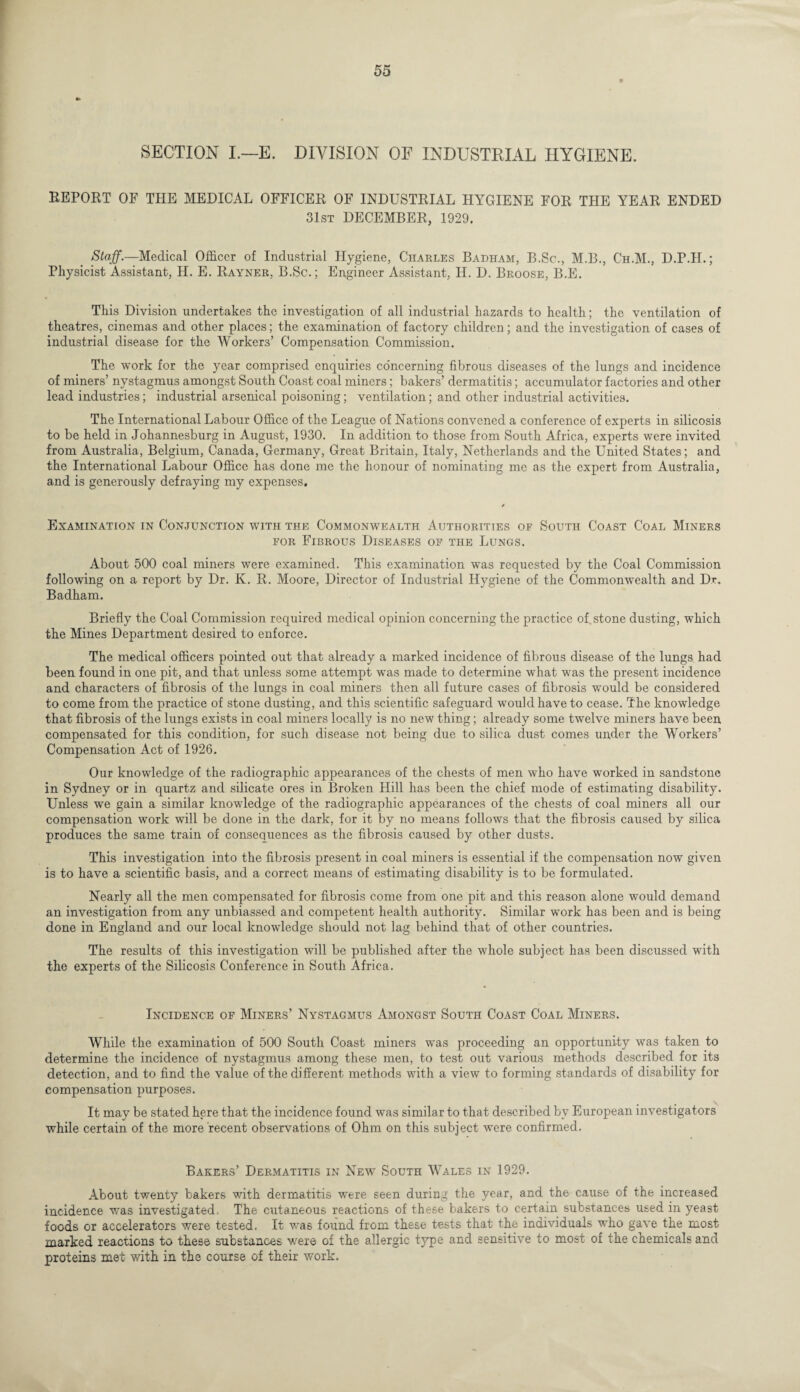 SECTION I.—E. DIVISION OF INDUSTRIAL HYGIENE. REPORT OF THE MEDICAL OFFICER OF INDUSTRIAL HYGIENE FOR THE YEAR ENDED 31st DECEMBER, 1929. Staff.—Medical Officer of Industrial Hygiene, Charles Badham, B.Sc., M.B., C'h.M., D.P.H.; Physicist Assistant, H. E. Rayner, B.Sc.; Engineer Assistant, II. D. Broose, B.E. This Division undertakes the investigation of all industrial hazards to health; the ventilation of theatres, cinemas and other places; the examination of factory children; and the investigation of cases of industrial disease for the Workers’ Compensation Commission. The work for the year comprised enquiries concerning fibrous diseases of the lungs and incidence of miners’ nystagmus amongst South Coast coal miners; bakers’ dermatitis; accumulator factories and other lead industries; industrial arsenical poisoning; ventilation; and other industrial activities. The International Labour Office of the League of Nations convened a conference of experts in silicosis to be held in Johannesburg in August, 1930. In addition to those from South Africa, experts were invited from Australia, Belgium, Canada, Germany, Great Britain, Italy, Netherlands and the United States; and the International Labour Office has done me the honour of nominating me as the expert from Australia, and is generously defraying my expenses. Examination in Conjunction with the Commonwealth Authorities of South Coast Coal Miners for Fibrous Diseases of the Lungs. About 500 coal miners were examined. This examination was requested by the Coal Commission following on a report by Dr. K. R. Moore, Director of Industrial Hygiene of the Commonwealth and Dr. Badham. Briefly the Coal Commission required medical opinion concerning the practice of. stone dusting, which the Mines Department desired to enforce. The medical officers pointed out that already a marked incidence of fibrous disease of the lungs had been found in one pit, and that unless some attempt was made to determine what was the present incidence and characters of fibrosis of the lungs in coal miners then all future cases of fibrosis would be considered to come from the practice of stone dusting, and this scientific safeguard would have to cease. The knowledge that fibrosis of the lungs exists in coal miners locally is no new thing; already some twelve miners have been compensated for this condition, for such disease not being due to silica dust comes under the Workers’ Compensation Act of 1926. Our knowledge of the radiographic appearances of the chests of men who have worked in sandstone in Sydney or in quartz and silicate ores in Broken Hill has been the chief mode of estimating disability. Unless we gain a similar knowledge of the radiographic appearances of the chests of coal miners all our compensation work will be done in the dark, for it by no means follows that the fibrosis caused by silica produces the same train of consequences as the fibrosis caused by other dusts. This investigation into the fibrosis present in coal miners is essential if the compensation now given is to have a scientific basis, and a correct means of estimating disability is to be formulated. Nearly all the men compensated for fibrosis come from one pit and this reason alone would demand an investigation from any unbiassed and competent health authority. Similar work has been and is being done in England and our local knowledge should not lag behind that of other countries. The results of this investigation will be published after the whole subject has been discussed with the experts of the Silicosis Conference in South Africa. Incidence of Miners’ Nystagmus Amongst South Coast Coal Miners. While the examination of 500 South Coast miners was proceeding an opportunity was taken to determine the incidence of nystagmus among these men, to test out various methods described for its detection, and to find the value of the different methods with a view to forming standards of disability for compensation purposes. It may be stated here that the incidence found was similar to that described by European investigators while certain of the more recent observations of Ohm on this subject were confirmed. Bakers’ Dermatitis in New South Wales in 1929. About twenty bakers with dermatitis were seen during the year, and the cause of the increased incidence was investigated. The cutaneous reactions of these bakers to certain substances used in yeast foods or accelerators were tested. It was found from these tests that the individuals who gave the most marked reactions to these substances were of the allergic type and sensitive to most of the chemicals and proteins met with in the course of their work.