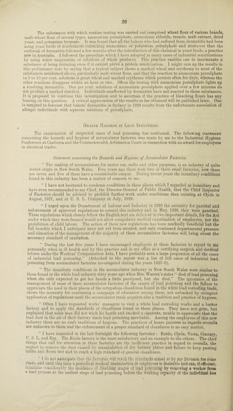 The substances with which routine testing was carried outcomprised wheat flour of various brands, malt-wheat flour of several types, ammonium persulphate, ammonium chloride, treacle, malt extract, dried yeast, and potassium bromate. It was found that all the bakers who had suffered from dermatitis had been using yeast foods or accelerators containing ammonium or potassium persulphate and moreover that the outbreak of dermatitis followed a few months after the introduction of this chemical in yeast foods, a practice new in Australia. I followed the procedure which I have adopted in many cases of industrial sensitizations by using water suspensions or solutions of whole products. This practice enables one to incriminate a substance of being irritating even if it cannot prove a protein sensitization. I might sum up the results in this preliminary note by saying that a typical subject shows a marked wheal and erythema to most of the substances mentioned above, particularly malt-wheat flour, and that the reaction to ammonium persulphate in 5 to 10 per cent, solutions is great wheal and marked erythema which persists often for days, whereas the other reactions disappear within an hour or two. Often the testing with ammonium persulphate lights up a resolving dermatitis. One per cent, solutions of ammonium persulphate applied over a few minutes do not produce a marked reaction. Individuals unaffected by dermatitis have not reacted to these substances. It is proposed to continue this investigation and to ascertain if the practice of bleaching flours has any bearing on this question. A critical appreciation of the results so far obtained will be published later. One is tempted to forecast that bakers’ dermatitis in Sydney in 1929 results from the unfortunate association of allergic individuals with aqueous solutions of persulphate. Health Hazards in Lead Industries. The examination of suspected cases of lead poisoning has continued. The following statement concerning the hazards and hygiene of accumulator factories was made by me to the Industrial Hygiene Conference at Canberra and the Commonwealth Arbitration Court in connection with an award foremployees in electrical trades. Statement concerning the Hazards and Hygiene of Accumulator Factories. “ The making of accumulators for motor car, radio and other purposes, is an industry of quite recent origin in New South Wales. Five years ago there were two or three small factories, now there are seven and five of these have a considerable output. During recent years the insanitary conditions found in this industry has been a matter of concern to me. “ I have not hesitated to condemn conditions in these places which I regarded as insanitary and have even recommended to my Chief, the Director-General of Public Health, that the Chief Inspector of Factories should be advised to prohibit further work under conditions then existing at Clyde in August, 1927, and at U. S. L. Company in July, 1929. “ I urged upon the Department of Labour and Industry in 1926 the necessity for gazettal and enforcement of approved regulations to control this industry and in May, 1928, they were gazetted. These regulations which closely follow the English text are deficient in f wo important details, for the Act under which they were framed would not allow compulsory medical examination of employees, nor the prohibition of child labour. The action of these new regulations has been markedly beneficial but the full benefits which I anticipate have not yet been secured, and only continued departmental pressure and education of the management of the majority of these accumulator factories will bring about the necessary standard of sanitation. “ During the last five years I have encouraged employees at these factories to report to me personally when in ill health and by this practice and in my office as a certifying surgeon and medical referee under the Workers’ Compensation Acts, I have probably seen a large proportion of all the cases of industrial lead poisoning.” (Attached to the report was a list of 103 cases of industrial lead poisoning from accumulator factories investigated during the years 1927-9). “ The insanitary conditions in the accumulator industry in New South Wales were similar to those found in the white lead industry sixty years ago when Mrs. Warren’s sister “ died of lead poisoning when she only expected to get her hands a little paralyzed, but she died.” The ignorance of the management of most of these accumulator factories of the causes of lead poisoning and the failure to appreciate the need in their places of the scrupulous cleanliness found in the white lead corroding trade, shows the necessity for continuing a campaign of education among them, not unbacked by stringent application of regulations until the accumulator trade acquires also a tradition and practice of hygiene. Often I have requested works’ managers to visit a white lead corroding works and a butter factory and to apply the standards of cleanliness found in these places. They have not gone, but explained that some man did not wash his hands and smoked a cigarette, unable to appreciate that the lead dust in the air of their factory made iead poisoning inevitable. xbmong the employees of this new industry there are no craft traditions of hygiene. The practices of house painters as regards overalls are unknown to them and the enforcement of a proper standard of cleanliness is no easy matter. I have inspected in the last fortnight the following factories : Exide, Clyde, Vesta, Century, U. S. L. and Erg. The Exide factory is the most satisfactory and an example to the others. The chief things that call for attention in these factories are the inefficient practice in regard to overalls, the neglect to remove the dust caused by manipulation of dry battery plates and failure to keep pasting tables and floors wet and to reach a high standard of general cleanliness. ' I do not anticipate that the factories will reach the standards aimed at by my Division for some /ears, and until this time a periodical medical examination of employees is desirable and can, if efficient, minimise considerably the incidence of disabling shages of lead poisoning by removing a worker from a lead process at the earliest stage of lead poisoning before the working capacity of the individual hag