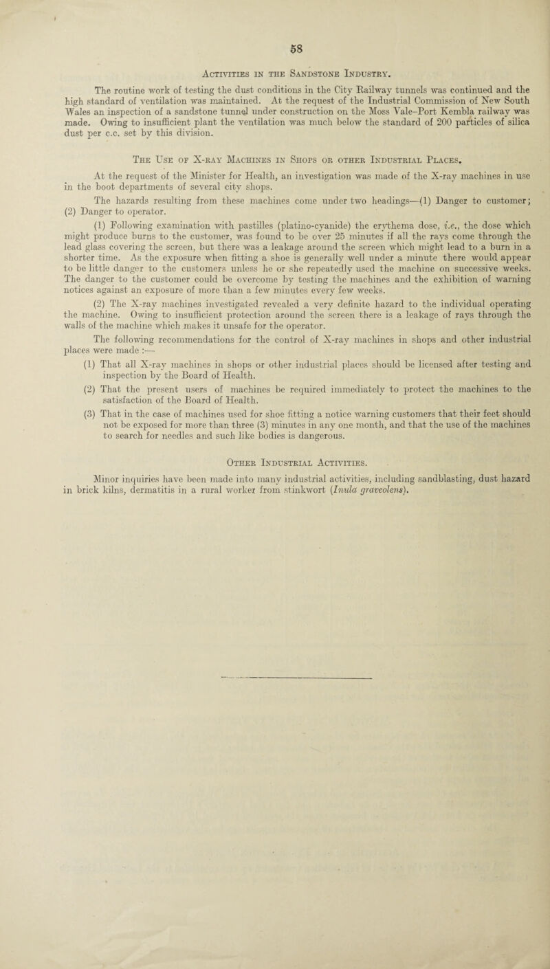 Activities in the Sandstone Industry. The routine work of testing the dust conditions in the City Railway tunnels was continued and the high standard of ventilation was maintained. At the request of the Industrial Commission of New South Wales an inspection of a sandstone tunnel under construction on the Moss Vale-Port Kembla railway was made. Owing to insufficient plant the ventilation was much below the standard of 200 particles of silica dust per c.c. set by this division. The Use of X-ray Machines in Shops or other Industrial Places. At the request of the Minister for Health, an investigation was made of the X-ray machines in use in the boot departments of several city shops. The hazards resulting from these machines come under two headings—(1) Danger to customer; (2) Danger to operator. (1) Following examination with pastilles (platino-cyanide) the erythema dose, i.e., the dose which might produce burns to the customer, was found to be over 25 minutes if all the rays come through the lead glass covering the screen, but there was a leakage around the screen which might lead to a burn in a shorter time. As the exposure when fitting a shoe is generally well under a minute there would appear to be little danger to the customers unless he or she repeatedly used the machine on successive weeks. The danger to the customer could be overcome by testing the machines and the exhibition of warning notices against an exposure of more than a few minutes every few weeks. (2) The X-ray machines investigated revealed a very definite hazard to the individual operating the machine. Owing to insufficient protection around the screen there is a leakage of rays through the walls of the machine which makes it unsafe for the operator. The following recommendations for the control of X-ray machines in shops and other industrial places were made :•—- (1) That all X-ray machines in shops or other industrial places should be licensed after testing and inspection by the Board of Health. (2) That the present users of machines be required immediately to protect the machines to the satisfaction of the Board of Health. (3) That in the case of machines used for shoe fitting a notice warning customers that their feet should not be exposed for more than three (3) minutes in any one month, and that the use of the machines to search for needles and such like bodies is dangerous. Other Industrial Activities. Minor inquiries have been made into many industrial activities, including sandblasting, dust hazard in brick kilns, dermatitis in a rural worker from stinkwort (Inula graveolens).