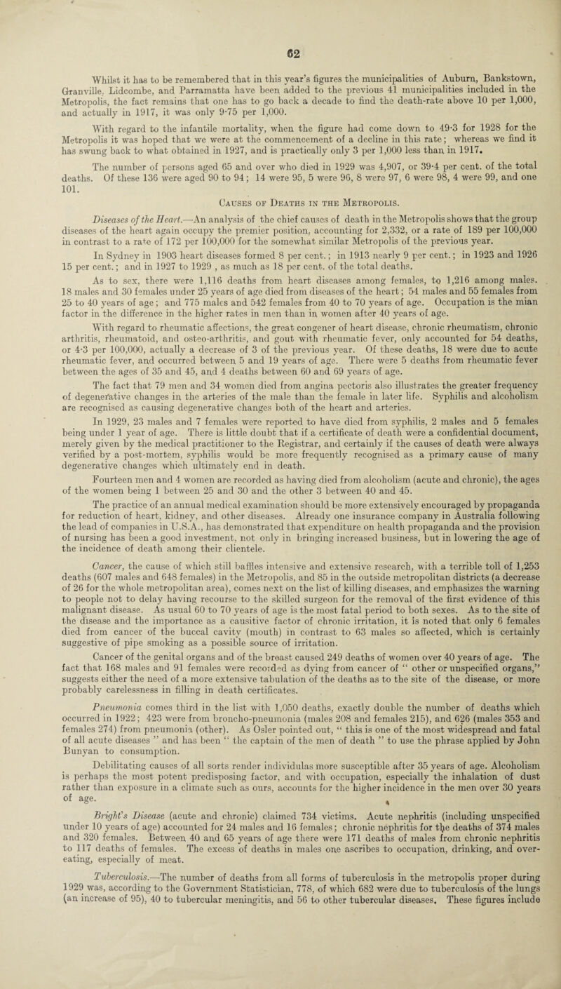 Whilst it has to be remembered that in this year’s figures the municipalities of Auburn, Bankstown, Granville. Lidcombe, and Parramatta have been added to the previous 41 municipalities included in the Metropolis, the fact remains that one has to go back a decade to find the death-rate above 10 per 1,000, and actually in 1917, it was only 9-75 per 1,000. With regard to the infantile mortality, when the figure had come down to 49-3 for 1928 for the Metropolis it was hoped that we were at the commencement of a decline in this rate; whereas we find it has swung back to what obtained in 1927, and is practically only 3 per 1,000 less than in 1917. The number of persons aged 65 and over who died in 1929 was 4,907, or 39-4 per cent, of the total deaths. Of these 136 were aged 90 to 94; 14 were 95, 5 were 96, 8 were 97, 6 were 98, 4 were 99, and one 101. Causes oe Deaths in the Metropolis. Diseases of the Heart.—An analysis of the chief causes of death in the Metropolis shows that the group diseases of the heart again occupy the premier position, accounting for 2,332, or a rate of 189 per 100,000 in contrast to a rate of 172 per 100,000 for the somewhat similar Metropolis of the previous year. In Sydney in 1903 heart diseases formed 8 per cent.; in 1913 nearly 9 per cent.; in 1923 and 1926 15 per cent.; and in 1927 to 1929 , as much as 18 per cent, of the total deaths. As to sex, there were 1,116 deaths from heart diseases among females, to 1,216 among males. 18 males and 30 females under 25 years of age died from diseases of the heart; 54 males and 55 females from 25 to 40 years of age; and 775 males and 542 females from 40 to 70 years of age. Occupation is the mian factor in the difference in the higher rates in men than in women after 40 years of age. With regard to rheumatic affections, the great congener of heart disease, chronic rheumatism, chronic arthritis, rheumatoid, and osteo-arthritis, and gout with rheumatic fever, only accounted for 54 deaths, or 4-3 per 100,000, actually a decrease of 3 of the previous year. Of these deaths, 18 were due to acute rheumatic fever, and occurred between 5 and 19 years of age. There were 5 deaths from rheumatic fever between the ages of 35 and 45, and 4 deaths between 60 and 69 years of age. The fact that 79 men and 34 women died from angina pectoris also illustrates the greater frequency of degenerative changes in the arteries of the male than the female in later life. Syphilis and alcoholism are recognised as causing degenerative changes both of the heart and arteries. In 1929, 23 males and 7 females were reported to have died from syphilis, 2 males and 5 females being under 1 year of age. There is little doubt that if a certificate of death were a confidential document, merely given by the medical practitioner to the Registrar, and certainly if the causes of death were always verified by a post-mortem, syphilis would be more frequently recognised as a primary cause of many degenerative changes which ultimately end in death. Fourteen men and 4 women are recorded as having died from alcoholism (acute and chronic), the ages of the women being 1 between 25 and 30 and the other 3 between 40 and 45. The practice of an annual medical examination should be more extensively encouraged by propaganda for reduction of heart, kidney, and other diseases. Already one insurance company in Australia following the lead of companies in U.S.A., has demonstrated that expenditure on health propaganda and the provision of nursing has been a good investment, not only in bringing increased business, but in lowering the age of the incidence of death among their clientele. Cancer, the cause of which still baffles intensive and extensive research, with a terrible toll of 1,253 deaths (607 males and 648 females) in the Metropolis, and 85 in the outside metropolitan districts (a decrease of 26 for the whole metropolitan area), comes next on the list of killing diseases, and emphasizes the warning to people not to delay having recourse to the skilled surgeon for the removal of the first evidence of this malignant disease. As usual 60 to 70 years of age is the most fatal period to both sexes. As to the site of the disease and the importance as a causitive factor of chronic irritation, it is noted that only 6 females died from cancer of the buccal cavity (mouth) in contrast to 63 males so affected, which is certainly suggestive of pipe smoking as a possible source of irritation. Cancer of the genital organs and of the breast caused 249 deaths of women over 40 years of age. The fact that 168 males and 91 females were recorded as dying from cancer of “ other or unspecified organs,” suggests either the need of a more extensive tabulation of the deaths as to the site of the disease, or more probably carelessness in filling in death certificates. Pneumonia comes third in the list with 1,050 deaths, exactly double the number of deaths which occurred in 1922; 423 were from broncho-pneumonia (males 208 and females 215), and 626 (males 353 and females 274) from pneumonia (other). As Osier pointed out, “ this is one of the most widespread and fatal of all acute diseases ” and has been “ the captain of the men of death ” to use the phrase applied by John Bunyan to consumption. Debilitating causes of all sorts render individulas more susceptible after 35 years of age. Alcoholism is perhaps the most potent predisposing factor, and with occupation, especially the inhalation of dust rather than exposure in a climate such as ours, accounts for the higher incidence in the men over 30 years of age. , Bright's Disease (acute and chronic) claimed 734 victims. Acute nephritis (including unspecified under 10 years of age) accounted for 24 males and 16 females; chronic nephritis for tlje deaths of 374 males and 320 females. Between 40 and 65 years of age there were 171 deaths of males from chronic nephritis to 117 deaths of females. The excess of deaths in males one ascribes to occupation, drinking, and over¬ eating, especially of meat. Tuberculosis.—The number of deaths from all forms of tuberculosis in the metropolis proper during 1929 was, according to the Government Statistician, 778, of which 682 were due to tuberculosis of the lungs (an increase of 95), 40 to tubercular meningitis, and 56 to other tubercular diseases. These figures include
