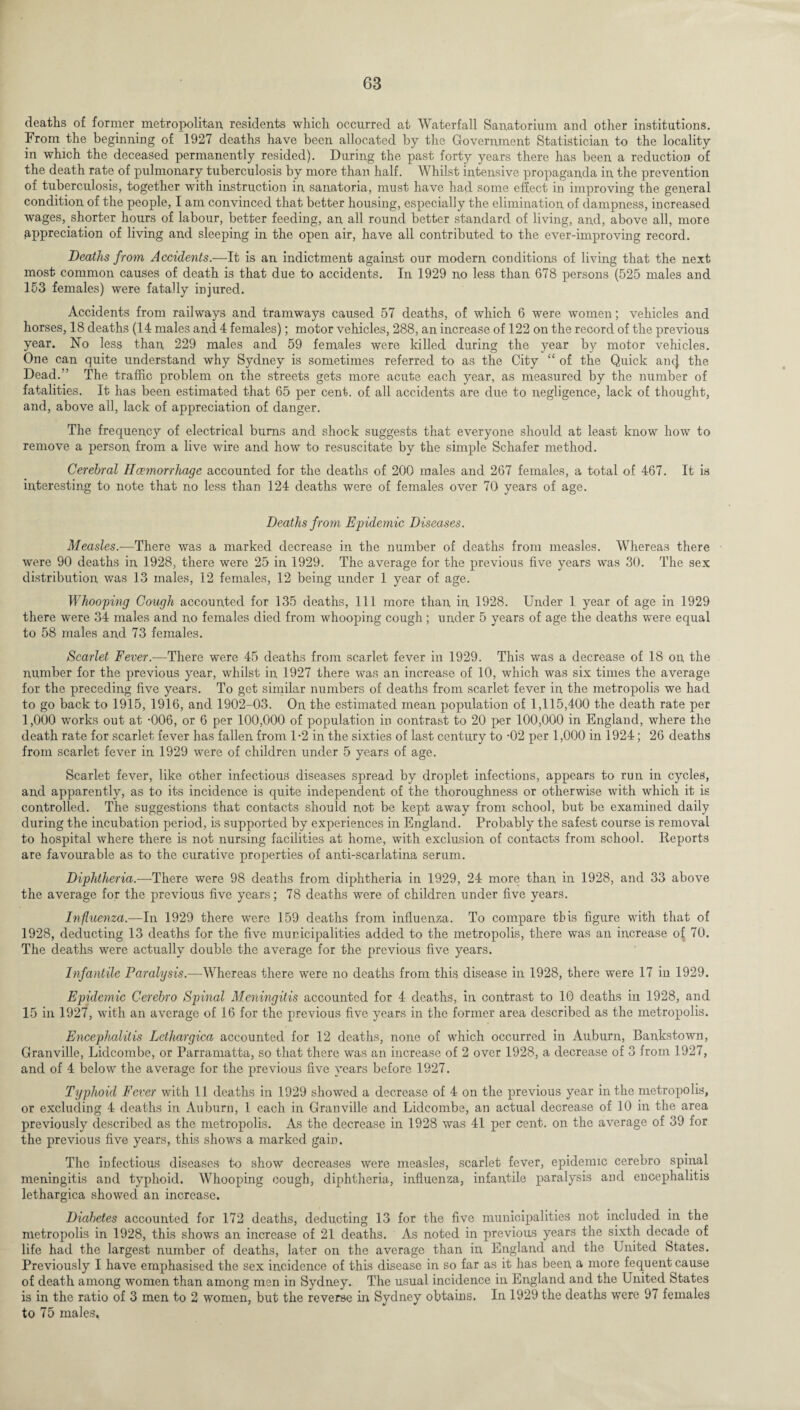 deaths of former metropolitan residents which occurred at Waterfall Sanatorium and other institutions. From the beginning of 1927 deaths have been allocated by the Government Statistician to the locality in which the deceased permanently resided). During the past forty years there has been a reduction of the death rate of pulmonary tuberculosis by more than half. Whilst intensive propaganda in the prevention of tuberculosis, together with instruction in sanatoria, must have had some effect in improving the general condition of the people, I am convinced that better housing, especially the elimination of dampness, increased wages, shorter hours of labour, better feeding, an all round better standard of living, and, above all, more appreciation of living and sleeping in the open air, have all contributed to the ever-improving record. Deaths from Accidents.—It is an indictment against our modern conditions of living that the next most common causes of death is that due to accidents. In 1929 no less than 678 persons (525 males and 153 females) were fatally injured. Accidents from railways and tramways caused 57 deaths, of which 6 were women; vehicles and horses, 18 deaths (14 males and 4 females); motor vehicles, 288, an increase of 122 on the record of the previous year. No less than 229 males and 59 females were killed during the year by motor vehicles. One can quite understand why Sydney is sometimes referred to as the City “ of the Quick an(| the Dead/’ The traffic problem on the streets gets more acute each year, as measured by the number of fatalities. It has been estimated that 65 per cent, of all accidents are due to negligence, lack of thought, and, above all, lack of appreciation of danger. The frequency of electrical bums and shock suggests that everyone should at least know how to remove a person from a live wire and how to resuscitate by the simple Schafer method. Cerebral Haemorrhage accounted for the deaths of 200 males and 267 females, a total of 467. It is interesting to note that no less than 124 deaths were of females over 70 years of age. Deaths from Epidemic Diseases. Measles.—There was a marked decrease in the number of deaths from measles. Whereas there were 90 deaths in 1928, there were 25 in 1929. The average for the previous five years was 30. The sex distribution was 13 males, 12 females, 12 being under 1 year of age. Whooping Cough accounted for 135 deaths, 111 more than in 1928. Under 1 year of age in 1929 there were 34 males and no females died from whooping cough; under 5 years of age the deaths were equal to 58 males and 73 females. Scarlet Fever.-—There were 45 deaths from scarlet fever in 1929. This was a decrease of 18 on the number for the previous year, whilst in 1927 there was an increase of 10, which was six times the average for the preceding five years. To get similar numbers of deaths from scarlet fever in the metropolis we had to go back to 1915, 1916, and 1902-03. On the estimated mean population of 1,115,400 the death rate per 1,000 works out at -006, or 6 per 100,000 of population in contrast to 20 per 100,000 in England, where the death rate for scarlet fever has fallen from 1-2 in the sixties of last century to -02 per 1,000 in 1924; 26 deaths from scarlet fever in 1929 were of children under 5 years of age. Scarlet fever, like other infectious diseases spread by droplet infections, appears to run in cycles, and apparently, as to its incidence is quite independent of the thoroughness or otherwise with which it is controlled. The suggestions that contacts should not be kept away from school, but be examined daily during the incubation period, is supported by experiences in England. Probably the safest course is removal to hospital where there is not nursing facilities at home, with exclusion of contacts from school. Reports are favourable as to the curative properties of anti-scarlatina serum. Diphtheria.—There were 98 deaths from diphtheria in 1929, 24 more than in 1928, and 33 above the average for the previous five years; 78 deaths were of children under five years. Influenza.—In 1929 there were 159 deaths from influenza. To compare this figure with that of 1928, deducting 13 deaths for the five municipalities added to the metropolis, there was an increase of 70. The deaths were actually double the average for the previous five years. Infantile Paralysis.—Whereas there were no deaths from this disease in 1928, there were 17 in 1929. Epidemic Cerebro Spinal Meningitis accounted for 4 deaths, in contrast to 10 deaths in 1928, and 15 in 1927, with an average of 16 for the previous five years in the former area described as the metropolis. Encephalitis Lcthargica accounted for 12 deaths, none of which occurred in Auburn, Bankstown, Granville, Lidcombe, or Parramatta, so that there was an increase of 2 over 1928, a decrease of 3 from 1927, and of 4 below the average for the previous five years before 1927. Typhoid Fever with 11 deaths in 1929 showed a decrease of 4 on the previous year in the metropolis, or excluding 4 deaths in Auburn, 1 each in Granville and Lidcombe, an actual decrease of 10 in the area previously described as the metropolis. As the decrease in 1928 was 41 per cent, on the average of 39 for the previous five years, this shows a marked gain. The infectious diseases to show decreases were measles, scarlet fever, epidemic cerebro spinal meningitis and typhoid. Whooping cough, diphtheria, influenza, infantile paralysis and encephalitis lethargica showed an increase. Diabetes accounted for 172 deaths, deducting 13 for the five municipalities not included in the metropolis in 1928, this shows an increase of 21 deaths. As noted in previous years the sixth decade of life had the largest number of deaths, later on the average than in England and the United States. Previously I have emphasised the sex incidence of this disease in so far as it has been a more fequent cause of death among women than among men in Sydney. The usual incidence in England and the United States is in the ratio of 3 men to 2 women, but the reverse in Sydney obtains. In 1929 the deaths were 97 females to 75 males.