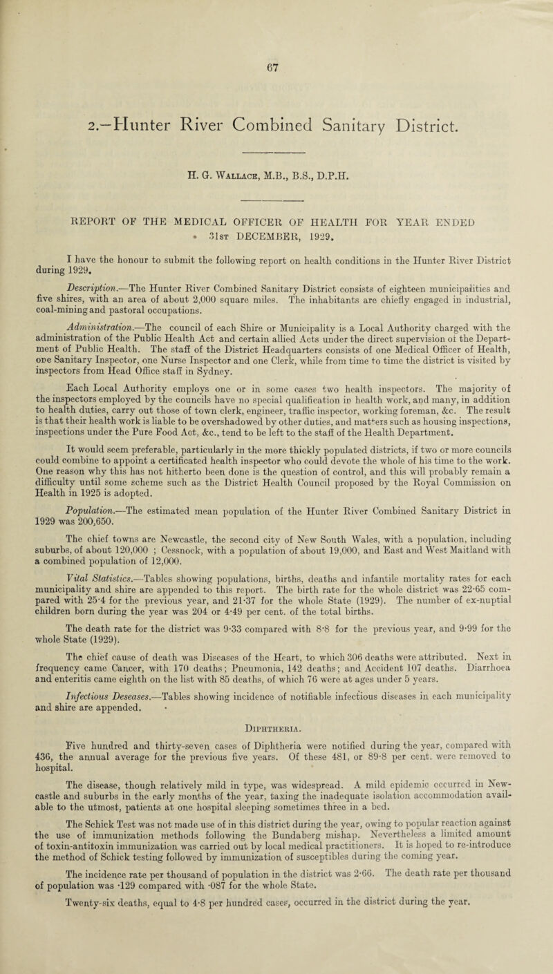 2.—Hunter River Combined Sanitary District. H. G. Wallace, M.B., B.S., D.P.H. REPORT OF THE MEDICAL OFFICER OF HEALTH FOR YEAR ENDED • 31st DECEMBER, 1929. I have the honour to submit the following report on health conditions in the Hunter River District during 1929. Description.—The Hunter River Combined Sanitary District consists of eighteen municipalities and five shires, with an area of about 2,000 square miles. The inhabitants are chiefly engaged in industrial, coal-mining and pastoral occupations. Administration.—The council of each Shire or Municipality is a Local Authority charged with the administration of the Public Health Act and certain allied Acts under the direct supervision of the Depart¬ ment of Public Health. The staff of the District Headquarters consists of one Medical Officer of Health, one Sanitary Inspector, one Nurse Inspector and one Clerk, while from time to time the district is visited by inspectors from Head Office staff in Sydney. Each Local Authority employs one or in some cases two health inspectors. The majority of the inspectors employed by the councils have no special qualification in health work, and many, in addition to health duties, carry out those of town clerk, engineer, traffic inspector, working foreman, &c. The result is that their health work is liable to be overshadowed by other duties, and matters such as housing inspections, inspections under the Pure Food Act, &c., tend to be left to the staff of the Health Department. It would seem preferable, particularly in the more thickly populated districts, if two or more councils could combine to appoint a certificated health inspector who could devote the whole of his time to the work. One reason why this has not hitherto been done is the question of control, and this will probably remain a difficulty until some scheme such as the District Health Council proposed by the Royal Commission on Health in 1925 is adopted. Population.—The estimated mean population of the Hunter River Combined Sanitary District in 1929 was 200,650. The chief towns are Newcastle, the second city of New South Wales, with a population, including suburbs, of about 120,000 ; Cessnock, with a population of about 19,000, and East and West Maitland with a combined population of 12,000. Vital Statistics.—Tables showing populations, births, deaths and infantile mortality rates for each municipality and shire arc appended to this report. The birth rate for the whole district was 22-65 com¬ pared with 25-4 for the previous year, and 21-37 for the whole State (1929). The number of ex-n,uptial children born during the year was 204 or 4-49 per cent, of the total births. The death rate for the district was 9-33 compared with 8*8 for the previous year, and 9-99 for the whole State (1929). The chief cause of death was Diseases of the Heart, to which 306 deaths were attributed. Next in frequency came Cancer, with 170 deaths; Pneumonia, 142 deaths; and Accident 107 deaths. Diarrhoea and enteritis came eighth on the list with 85 deaths, of which 76 were at ages under 5 years. Infectious Deseases.—Tables showing incidence of notifiable infectious diseases in each municipality and shire are appended. Diphtheria. Five hundred and thirty-seven cases of Diphtheria were notified during the year, compared with 436, the annual average for the previous five years. Of these 481, or 89-8 per cent, were removed to hospital. The disease, though relatively mild in type, was widespread. A mild epidemic occurred in New¬ castle and suburbs in the early months of the year, taxing the inadequate isolation accommodation avail¬ able to the utmost, patients at one hospital sleeping sometimes three in a bed. The Schick Test was not made use of in this district during the year, owing to popular reaction against the use of immunization methods following the Bundaberg mishap. Nevertheless a limited amount of toxin-antitoxin immunization was carried out by local medical practitioners. It is hoped to re-introduce the method of Schick testing followed by immunization of susceptibles during the coming year. The incidence rate per thousand of population in the district was 2-66. The death rate per thousand of population was -129 compared with -087 for the whole State. Twenty-six deaths, equal to 4-8 per hundred cases, occurred in the district during the year.