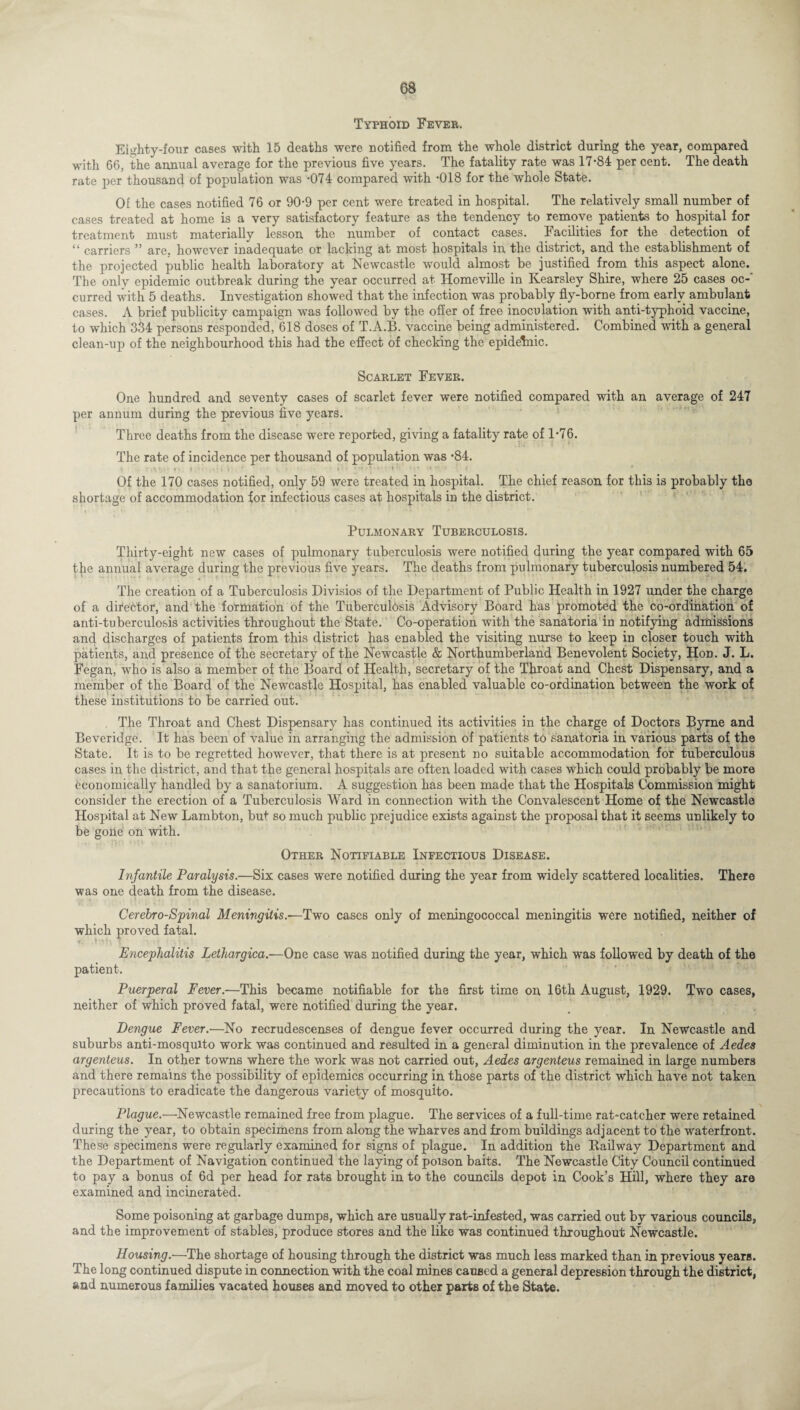 Typhoid Fever. Eighty-four cases with 15 deaths were notified from the whole district during the year, compared with 66, the annual average for the previous five years. The fatality rate was 17-84 per cent. The death rate per thousand of population was -074 compared with -018 for the whole State. Of the cases notified 76 or 90-9 per cent were treated in hospital. The relatively small number of cases treated at home is a very satisfactory feature as the tendency to remove patients to hospital for treatment must materially lesson the number of contact cases. Facilities for the detection of “ carriers ” are, however inadequate or lacking at most hospitals in the district, and the establishment of the projected public health laboratory at Newcastle would almost be justified from this aspect alone. The only epidemic outbreak during the year occurred at Homeville in Kearsley Shire, where 25 cases oc¬ curred with 5 deaths. Investigation showed that the infection was probably fly-borne from early ambulant cases. A brief publicity campaign was followed by the offer of free inoculation with anti-typhoid vaccine, to which 334 persons responded, 618 doses of T.A.B. vaccine being administered. Combined with a general clean-up of the neighbourhood this had the effect of checking the epidehiic. Scarlet Fever. One hundred and seventy cases of scarlet fever were notified compared with an average of 247 per annum during the previous five years. Three deaths from the disease were reported, giving a fatality rate of 1-76. The rate of incidence per thousand of population was -84. Of the 170 cases notified, only 59 were treated in hospital. The chief reason for this is probably the shortage of accommodation for infectious cases at hospitals in the district. Pulmonary Tuberculosis. Thirty-eight new cases of pulmonary tuberculosis were notified during the year compared with 65 the annual average during the previous five years. The deaths from pulmonary tuberculosis numbered 54. The creation of a Tuberculosis Divisios of the Department of Public Health in 1927 under the charge of a dhebtor, and the formation of the Tuberculdsis Advisory Board has promoted the co-ordination of anti-tuberculosis activities throughout the State. Co-operation with the sanatoria in notifying admissions and discharges of patients from this district has enabled the visiting nurse to keep in closer touch with patients, and presence of the secretary of the Newcastle & Northumberland Benevolent Society, Hon. J. L. Fegan, who is also a member of the Board of Health, secretary of the Throat and Chest Dispensary, and a member of the Board of the Newcastle Hospital, has enabled valuable co-ordination between the work of these institutions to be carried out. . The Throat and Chest Dispensary has continued its activities in the charge of Doctors Byrne and Beveridge. It has been of value in arranging the admission of patients to sanatoria in various parts of the State. It is to be regretted however, that there is at present no suitable accommodation for tuberculous cases in the district, and that the general hospitals are often loaded with cases which could probably be more economically handled by a sanatorium. A suggestion has been made that the Hospitals Commission might consider the erection of a Tuberculosis Ward in connection with the Convalescent Home of the Newcastle Hospital at New Lambton, but so much public prejudice exists against the proposal that it seems unlikely to be gone on with. Other Notifiable Infectious Disease. Infantile Paralysis.—Six cases were notified during the year from widely scattered localities. There was one death from the disease. Cerebro-Spinal Meningitis.—Two cases only of meningococcal meningitis were notified, neither of which proved fatal. %'■ T' Mi A ^ \ Encephalitis Lethargica.-—One case was notified during the year, which was followed by death of the patient. Puerperal Fever.—This became notifiable for the first time on 16th August, 1929. Two cases, neither of which proved fatal, were notified during the year. Dengue Fever.—No recrudescenses of dengue fever occurred during the year. In Newcastle and suburbs anti-mosquito work was continued and resulted in a general diminution in the prevalence of Aedes argenteus. In other towns where the work was not carried out, Aedes argenteus remained in large numbers and there remains the possibility of epidemics occurring in those parts of the district which have not taken precautions to eradicate the dangerous variety of mosquito. Plague.—’Newcastle remained free from plague. The services of a full-time rat-catcher were retained during the year, to obtain specimens from along the wharves and from buildings adjacent to the waterfront. These specimens were regularly examined for signs of plague. In addition the Kailway Department and the Department of Navigation continued the laying of poison baits. The Newcastle City Council continued to pay a bonus of 6d per head for rats brought in to the councils depot in Cook’s Hill, where they are examined and incinerated. Some poisoning at garbage dumps, which are usually rat-infested, was carried out by various councils, and the improvement of stables, produce stores and the like was continued throughout Newcastle. Housing.—The shortage of housing through the district was much less marked than in previous years. The long continued dispute in connection with the coal mines caused a general depression through the district, and numerous families vacated houses and moved to other parts of the State.
