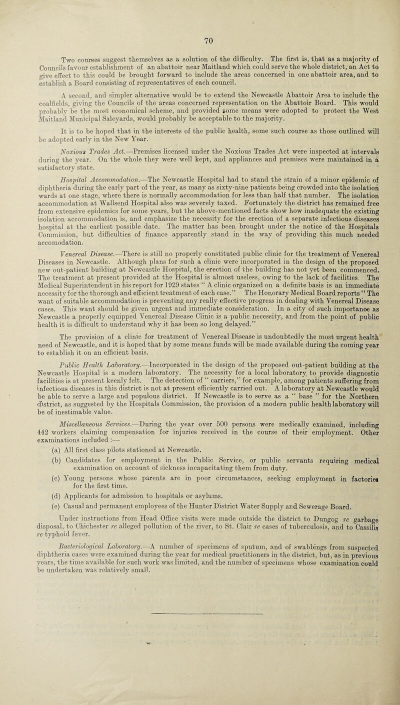 Two courses suggest themselves as a solution of the difficulty. The first is, that as a majority of Councils favour establishment of an abattoir near Maitland which could serve the whole district, an Act to give effect to this could be brought forward to include the areas concerned in one abattoir area, and to establish a Board consisting of representatives of each council. A second, and simpler alternative would be to extend the Newcastle Abattoir Area to include the coalfields, giving the Councils of the areas concerned representation on the Abattoir Board. This would probably be the most economical scheme, and provided some means were adopted to protect the West Maitland Municipal Saleyards, would probably be acceptable to the majority. It is to be hoped that in the interests of the public health, some such course as those outlined will be adopted early in the New Year. Noxious Trades Act.—Premises licensed under the Noxious Trades Act were inspected at intervals during the year. On the whole they were well kept, and appliances and premises were maintained in a satisfactory state. Hospital Accommodation.-—The Newcastle Hospital had to stand the strain of a minor epidemic of diphtheria during the early part of the year, as many as sixty-nine patients being crowded into the isolation wards at one stage, where there is normally accommodation for less than half that number. The isolation accommodation at Wallsend Hospital also was severely taxed. Fortunately the district has remained free from extensive epidemics for some years, but the above-mentioned facts show how inadequate the existing isolation accommodation is, and emphasize the necessity for the erection of a separate infectious diseases hospital at the earliest possible date. The matter has been brought under the notice of the Hospitals Commission, but difficulties of finance apparently stand in the way of providing this much needed accomodation. Venereal Disease.—There is still no properly constituted public clinic for the treatment of Venereal Diseases in Newcastle. Although plans for such a clinic were incorporated in the design of the proposed new out-patient building at Newcastle Hospital, the erection of the building has not yet been commenced. The treatment at present provided at the Hospital is almost useless, owing to the lack of facilities. The Medical Superintendent in his report for 1929 states “ A clinic organized on a definite basis is an immediate necessity for the thorough and efficient treatment of each case.” The Honorary Medical Board reports “ The want of suitable accommodation is preventing any really effective progress in dealing with Venereal Disease cases. This want should be given urgent and immediate consideration. In a city of such importanoe as Newcastle a properly equipped Venereal Disease Clinic is a public necessity, and from the point of public health it is difficult to understand why it has been so long delayed.” The provision of a clinic for treatment of Venereal Disease is undoubtedly the most urgent health need of Newcastle, and it is hoped that by some means funds will be made available during the coming year to establish it on an efficient basis. Public Health Laboratory.—Incorporated in the design of the proposed out-patient building at the Newcastle Hospital is a modern laboratory. The necessity for a local laboratory to provide diagnostic facilities is at present keenly felt. The detection of “ carriers,” for example, among patients suffering from infectious diseases in this district is not at present efficiently carried out. A laboratory at Newcastle would be able to serve a large and populous district. If Newcastle is to serve as a “ base ” for the Northern district, as suggested by the Hospitals Commission, the provision of a modern public health laboratory will be of inestimable value. Miscellaneous Services.—During the year over 500 persons were medically examined, including 442 workers claiming compensation for injuries received in the course of their employment. Other examinations included :•—- (a) All first class pilots stationed at Newcastle. (b) Candidates for employment in the Public Service, or public servants requiring medical examination on account of sickness incapacitating them from duty. (c) Young persons Avhose parents are in poor circumstances, seeking employment in factories for the first time. (d) Applicants for admission to hospitals or asylums. (e) Casual and permanent employees of the Hunter District Water Supply and Sewerage Board. Under instructions from Head Office visits were made outside the district to Dungog re garbage disposal, to Chichester re alleged pollution of the river, to St. Clair re cases of tuberculosis, and to Cassilis re typhoid fever. Bacteriological Laboratory.—A number of specimens of sputum, and of swabbings from suspected diphtheria cases were examined during the year for medical practitioners in the district, but, as in previous years, the time available for such work was limited, and the number of specimens whose examination could be undertaken was relatively small.
