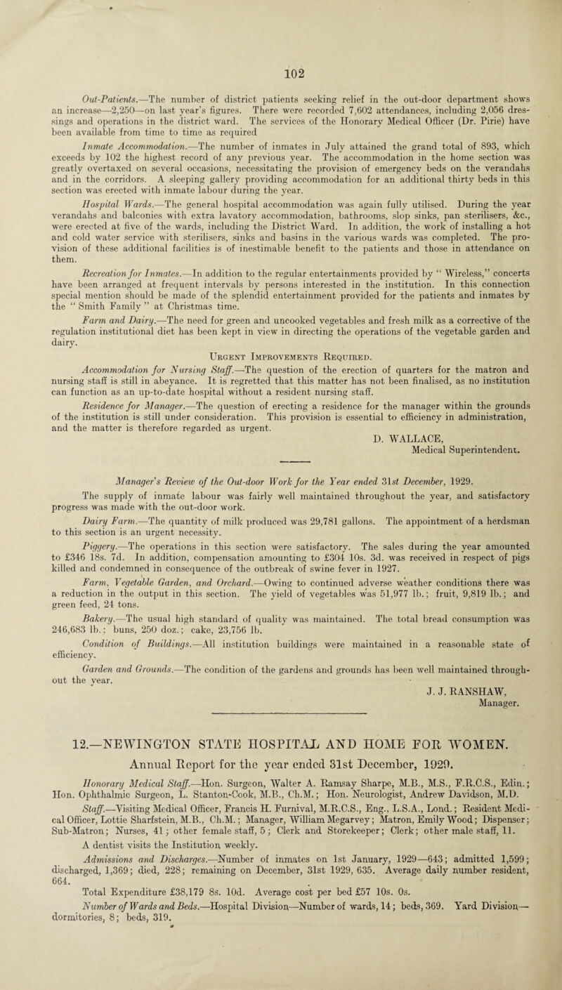 Out-Patients.—The number of district patients seeking relief in the out-door department shows an increase—2,250—on last year’s figures. There were recorded 7,602 attendances, including 2,056 dres¬ sings and operations in the district ward. The services of the Honorary Medical Officer (Dr. Pirie) have been available from time to time as required Inmate Accommodation.—The number of inmates in July attained the grand total of 893, which exceeds by 102 the highest record of any previous year. The accommodation in the home section was greatly overtaxed on several occasions, necessitating the provision of emergency beds on the verandahs and in the corridors. A sleeping gallery providing accommodation for an additional thirty beds in this section was erected with inmate labour during the year. Hospital Wards.-—The general hospital accommodation was again fully utilised. During the year verandahs and balconies with extra lavatory accommodation, bathrooms, slop sinks, pan sterilisers, &c., were erected at five of the wards, including the District Ward. In addition, the work of installing a hot and cold water service with sterilisers, sinks and basins in the various wards was completed. The pro¬ vision of these additional facilities is of inestimable benefit to the patients and those in attendance on them. Recreation for Inmates.—In addition to the regular entertainments provided by “ Wireless,” concerts have been arranged at frequent intervals by persons interested in the institution. In this connection special mention should be made of the splendid entertainment provided for the patients and inmates by the “ Smith Familv ” at Christmas time. •/ Farm and Dairy.—The need for green and uncooked vegetables and fresh milk as a corrective of the regulation institutional diet has been kept in view in directing the operations of the vegetable garden and dairy. Urgent Improvements Required. Accommodation for Nursing Staff.—The question of the erection of quarters for the matron and nursing staff is still in abeyance. It is regretted that this matter has not been finalised, as no institution can function as an up-to-date hospital without a resident nursing staff. Residence for Manager.—The question of erecting a residence for the manager within the grounds of the institution is still under consideration. This provision is essential to efficiency in administration, and the matter is therefore regarded as urgent. D. WALLACE, Medical Superintendent. Manager's Revieiv of the Out-door Work for the Year ended 31.s7 December, 1929. The supply of inmate labour was fairly well maintained throughout the year, and satisfactory progress was made with the out-door work. Dairy Farm.—The quantity of milk produced was 29,781 gallons. The appointment of a herdsman to this section is an urgent necessity. Piggery.—-The operations in this section were satisfactory. The sales during the year amounted to £346 18s. 7d. In addition, compensation amounting to £304 10s. 3d. was received in respect of pigs killed and condemned in consequence of the outbreak of swine fever in 1927. I t Farm, Vegetable Garden, and Orchard.—Owing to continued adverse weather conditions there was a reduction in the output in this section. The yield of vegetables w*as 51,977 lb.; fruit, 9,819 lb.; and green feed, 24 tons. Bakery.—The usual high standard of quality was maintained. The total bread consumption was 246,683 lb.; buns, 250 doz.; cake, 23,756 lb. Condition of Buildings.—All institution buildings were maintained in a reasonable state of efficiency. Garden and Grounds.—The condition of the gardens and grounds has been well maintained through¬ out the year. J. J. RANSHAW, Manager. 12.—NEWINGTON STATE HOSPITAX AND HOME FOR WOMEN. Annual Report for the year ended 31st December, 1929. Honorary Medical Staff.—Hon. Surgeon, Walter A. Ramsay Sharpe, M.B., M.S., E.R.C.S., Edin,.; Hon. Ophthalmic Surgeon, L. Stanton-Cook, M.B., Ch.M.; Hon,. Neurologist, Andrew Davidson, M.D. Staff.—Visiting Medical Officer, Francis H. Furnival, M.R.C.S., Eng., L.S.A., Lond.; Resident Medi¬ cal Officer, Lottie Sharfstein, M.B., Ch.M.; Manager, William Megarvey; Matron, Emily Wood; Dispenser; Sub-Matron; Nurses, 41; other female staff, 5; Clerk and Storekeeper; Clerk; other male staff, 11. A dentist visits the Institution weekly. Admissions and Discharges.—Number of inmates on 1st January, 1929—643; admitted 1,599; discharged, 1,369; died, 228; remaining on December, 31st 1929, 635. Average daily number resident, 664. Total Expenditure £38,179 8s. lOd. Average cost per bed £57 10s. 0s. Number of Wards and Beds.—Hospital Division—Number of wards, 14; beds, 369. Yard Division— dormitories, 8; beds, 319.