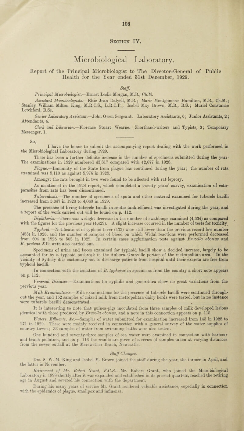 Section IV. Microbiological Laboratory. Report of the Principal Microbiologist to The Director-General of Public Health for the Year ended 31st December, 1929. Staff. Principal Microbiologist.—Ernest Leslie Morgan, M.B., Ch.M. Assistant Microbiologists.—Elsie Jean Dalyell, M.B.; Marie Montgomerie Hamilton, M.B., Cli.M.; Stanley William Milton King, M.R.C.S., L.R.C.P.; Isobel May Brown, M.B., B.S.; Muriel Constance Letchford, B.Sc. Senior Laboratory Assistant.—John Owen Sergeant. Laboratory Assistants, 6; Junior Assistants, 2; Attendants, 4. Clerk and Librarian.—Florence Stuart Wearne. Shorthand-writers and Typists, 3; Temporary Messenger, 1. Sir, I have the honor to submit the accompanying report dealing with the work performed in the Microbiological Laboratory during 1929. There has been a further definite increase in the number of specimens submitted during the year* The examinations in 1929 numbered 43,817 compared with 42,677 in 1928. Plague.—Immunity of the State from plague has continued during the year; the number of rats examined was 5,110 as against 5,976 in 1928. Amongst the rats brought in two were found to be affected with rat leprosy. As mentioned in the 1928 report, which completed a twenty years’ survey, examination of ecto¬ parasites from rats has been discontinued. Tuberculosis.—The number of specimens of sputa and other material examined for tubercle bacilli increased from 3,847 in 1928 to 4,060 in 1929. The presence of living tubercle bacilli in septic tank effluent was investigated during the year, and a report of the work carried out will be found on p. 112. Diphtheria.—There was a slight decrease in the number of swabbings examined (4,334) as compared with the figures for the previous year (4,429). A slight increase occurred in the number of tests for toxicity. Typhoid.—Notifications of typhoid fever (433) were still lower than the previous record low number (453) in 1928, and the number of samples of blood on which Widal reactions were performed decreased from 604 in 1928 to 505 in 1929. In certain cases agglutination tests against Brucella abortus and B. proteus A19 were also carried out. Specimens of urine and faeces examined for typhoid bacilli show a decided increase, largely to be accounted for by a typhoid outbreak in the Auburn-Granville portion of the metropolitan area. In the vicinity of Sydney it is customary not to discharge patients from hospital until their excreta are free from typhoid bacilli. In connection with the isolation of B. typhosus in specimens from the country a short note appears on p. 112. Venereal Diseases.—Examinations for syphilis and gonorrhoea show no great variations from the previous year. Milk Examinations.—Milk examinations for the presence of tubercle bacilli were continued through¬ out the year, and 152 samples of mixed milk from metropolitan dairy herds were tested, but in no instance were tubercle bacilli demonstrated. It is interesting to note that guinea-pigs inoculated from three samples of milk developed lesions identical with those produced by Brucella abortus, and a note in this connection appears on p. 115. Waters, Effluents, &c.—Samples of water submitted for examination increased from 143 in 1928 to 271 in 1929. These were mainly received in connection with a general survey of the water supplies of country towns; 33 samples of water from swimming baths were also tested. One hundred and seventy-three samples of sea water were examined in connection with harbour and beach pollution, and on p. 116 the results are given of a series of samples taken at varying distances from the sewer outfall at the Merewether Beach, Newcastle. Staff Changes. Drs. S. W. M. King and Isobel M. Brown joined the staff during the year, the former in April, and the latter in November. Retirement of Mr. Robert Grant, F.C.S.—Mr. Robert Grant, who joined the Microbiological Laboratory in 1898 shortly after it was expanded and established in its present, quarters, reached the retiring age in August and severed his connection with the department. During his many years of service Mr. Grant rendered valuable assistance, especially in connection with the epidemics of plague, smallpox and influenza.