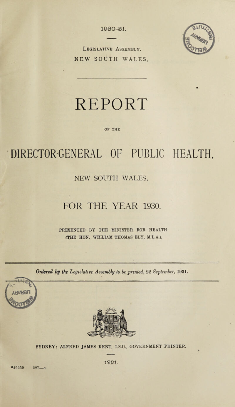 1930-31. Legislative Assembly. NEW SOUTH WALES, REPORT OF THE DIRECTOR-GENERAL OF PUBLIC HEALTH, NEW SOUTH WALES, FOR THE YEAR 1930. PRESENTED BY THE MINISTER FOR HEALTH (THE HON. WILLIAM THOMAS ELY, M.L.A.). Ordered by the Legislative Assembly to be printed, 22 September, 1931. SYDNEY: ALFRED JAMES KENT, I.S.O., GOVERNMENT PRINTER. *49259 227—a 1931.