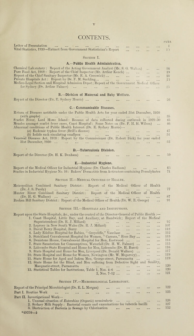 CONTENTS. Letter of Presentation . . ... Vital Statistics, 1930—Extract from Government Statistician’s Report . Section I. A.—Public Health Administration. Chemical Laboratory : Report of the Acting Government Analyst (Mr. S. G. Walton) . Pure Food Act, 1908 : Report of the Chief Inspector (Mr. Arthur Kench) ... Report of the Chief Sanitary Inspector (Mr. E. A. Cresswick) ... Private Hospitals Act: Report by Dr. F. M. Suckling... Medico-Legal Section and Hospital Admission Depot; Report of the Government Medical Officer for Sydney (Dr. Arthur Palmer) B.—Division of Maternal and Baby Welfare. Rej ort of the Director (Dr. E. Sydney Morris) ... C.— Communicable Diseases. Return of Diseases notifiable under the Public Health Acts for vear ended 31st December, 1930 (with graphs) Siarlet Fever, Lord Howe Island: Resume of data collected during outbreak in 1929-30 Measles amongst scarlet fever cases, Coast Hospital: Some Notes on (Dr. F. H. H. Wilson) Abnormal conditions of Public Health Interest (Dr. E. Sydney Morris)— (a) Endemic typhus fever (Brill’s disease) (b) Iodide rash simulating smallpox Venereal Diseases Act, 1918: Report by the Commissioner (Dr. Robert Dick) for year ended 31st December, 1930 ... D.—Tuberculosis Division. Report of the Director (Dr. H. K. Denham) E.—Industrial Hygiene. Report of the Medical Officer for Industrial Hygiene (Dr. Charles Badham) Studies in Industrial Hygiene No. 16 : Bakers’ Dermatitis from Activators containing Per,sulphates Section II.—Medical Officers of Health. Metropolitan Combined Sanitary District: Report of the Medical Officer of Health (Dr. J. S. Purdy) Hunter River Combined Sanitary District: Report of the Medical Officer of Health (Dr. H. G. Wallace) Broken Hill Sanitary District: Report of the Medical Officer of Health (Dr. W. E. George) Section III.—Hospitals and Institutions. Report upon the State Hospitals, &c., under the control of the Director-General of Public Health 1. Coast Hospital, Little Bay, and Auxiliary, at Randwick; Report of the Medical Superintendent (Dr. R. J. Millard) 2. Leprosy in New South Wales (Dr. R. J. Millard) ... • ... 3. David Berry Hospital, Berry 4. Lady Edeline Hospital for Babies, “ Greycliffe,” Vaucluse 5. Strickland Convalescent Hospital for Women, “ Carrara,” Rose Bay ... 6. Denistone House, Convalescent Hospital for Men, Eastwood. 7. State Sanatorium for Consumptives, Waterfall (Dr. Id. W. Palmer) ... 8. Lidcombe State Hospital and Home for Men, Lidcombe (Dr. H. Baret) 9. State Hospital and Home for Men, Liverpool (Dr. Donald Wallace) ... 10. State Hospital and Home for Women, Newington (Mr. W. Megarvey)... 11. State Home for Aged and Infirm Men, George-street. Parramatta ... 12. State Home for the Blind, and Men suffering from Defective Sight and Senility, Macquarie-street, Parramatta . . 13. Statistical Tables for Institutions, Table 1, Nos. 4-6. 2, Nos. 7-12. Section IV.—Microbiological Laboratory. Report of the Principal Microbiologist (Dr. E. L. Morgan) . Part I. Routine Work . Part II. Investigational Work— 1. Unusual situation of Enter obius (Oxyuris) vermicular is 2. Sydney Milk Supply : Bacterial counts and examinations for tubercle bacilli 3. Destruction of Bacteria in Sewage by Chlorination ... ... *49259—l FAGS. 1 1 ') 14 19 21 23 26 35 45 46 47 51 59 63 71 77 87 91 92 107 112 112 113 113 113 116 117 119 119 120 120 121 122 123 126 127 132