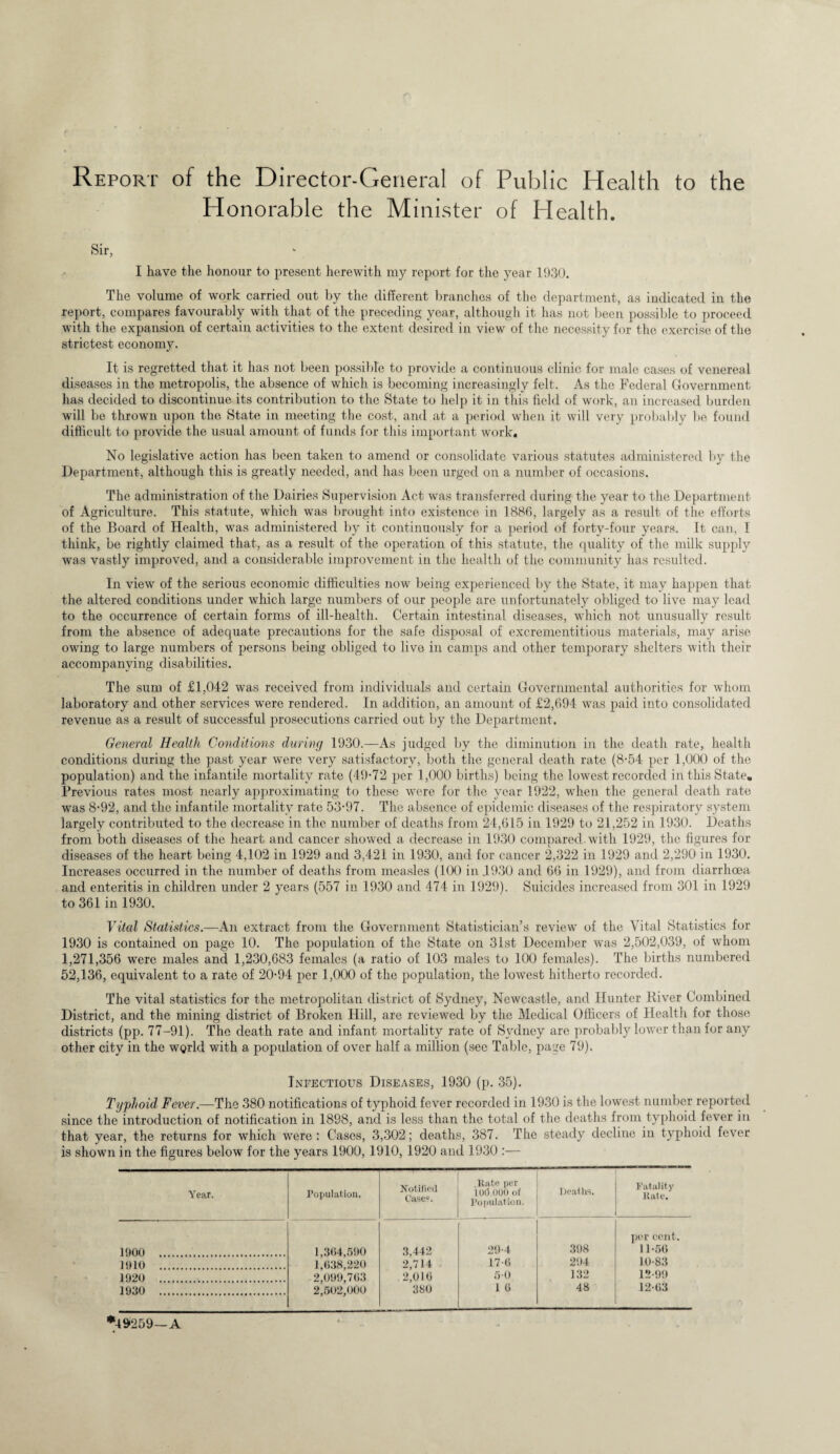 Report of the Director-General of Public Health to the Honorable the Minister of Health. Sir, I have the honour to present herewith my report for the year 1930. The volume of work carried out by the different branches of the department, as indicated in the report, compares favourably with that of the preceding year, although it has not been possible to proceed with the expansion of certain activities to the extent desired in view of the necessity for the exercise of the strictest economy. It is regretted that it has not been possible to provide a continuous clinic for male cases of venereal diseases in the metropolis, the absence of which is becoming increasingly felt. As the Federal Government has decided to discontinue its contribution to the State to help it in this field of work, an increased burden will be thrown upon the State in meeting the cost, and at a period when it will very probably be found difficult to provide the usual amount of funds for this important work. No legislative action has been taken to amend or consolidate various statutes administered by the Department, although this is greatly needed, and has been urged on a number of occasions. The administration of the Dairies Supervision Act was transferred during the year to the Department of Agriculture. This statute, which was brought into existence in 1886, largely as a result of the efforts of the Board of Health, was administered by it continuously for a period of forty-four years. It can, I think, be rightly claimed that, as a result of the operation of this statute, the quality of the milk supply was vastly improved, and a considerable improvement in the health of the community has resulted. In view of the serious economic difficulties now being experienced by the State, it may happen that the altered conditions under which large numbers of our people are unfortunately obliged to live may lead to the occurrence of certain forms of ill-health. Certain intestinal diseases, which not unusually result from the absence of adequate precautions for the safe disposal of excrementitious materials, may arise owing to large numbers of persons being obliged to live in camps and other temporary shelters with their accompanying disabilities. The sum of £1,042 was received from individuals and certain Governmental authorities for whom laboratory and other services were rendered. In addition, an amount of £2,694 was paid into consolidated revenue as a result of successful prosecutions carried out by the Department. General Health Conditions during 1930.—As judged by the diminution in the death rate, health conditions during the past year were very satisfactory, both the general death rate (8-54 per 1,000 of the population) and the infantile mortality rate (49-72 per 1,000 births) being the lowest recorded in this State. Previous rates most nearly approximating to these were for the year 1922, when the general death rate was 8-92, and the infantile mortality rate 53-97. The absence of epidemic diseases of the respiratory system largely contributed to the decrease in the number of deaths from 24,615 in 1929 to 21,252 in 1930. Deaths from both diseases of the heart and cancer showed a decrease in 1930 compared, with 1929, the figures for diseases of the heart being 4,102 in 1929 and 3,421 in 1930, and for cancer 2,322 in 1929 and 2,290 in 1930. Increases occurred in the number of deaths from measles (100 in 4930 and 66 in 1929), and from diarrhoea and enteritis in children under 2 years (557 in 1930 and 474 in 1929). Suicides increased from 301 in 1929 to 361 in 1930. Vital Statistics.—An extract from the Government Statistician’s review of the Vital Statistics for 1930 is contained on page 10. The population of the State on 31st December was 2,502,039, of whom 1,271,356 were males and 1,230,683 females (a ratio of 103 males to 100 females). The births numbered 52,136, equivalent to a rate of 20-94 per 1,000 of the population, the lowest hitherto recorded. The vital statistics for the metropolitan district of Sydney, Newcastle, and Hunter River Combined District, and the mining district of Broken Hill, are reviewed by the Medical Officers of Health for those districts (pp. 77-91). The death rate and infant mortality rate of Sydney are probably lower than for any other city in the wgrld with a population of over half a million (see Table, page 79). Infectious Diseases, 1930 (p. 35). Typhoid Fever.—The 380 notifications of typhoid fever recorded in 1930 is the lowest number reported since the introduction of notification in 1898, and is less than the total of the deaths from typhoid fever in that year, the returns for which were: Cases, 3,302; deaths, 387. The steady decline in typhoid fever is shown in the figures below for the years 1900, 1910, 1920 and 1930 :— Year. Population. Notified Cases. .Rate per 100,000 of Population. Deaths. Fatality Rate. 1900 . 1,364,590 1,638,220 2,099,763 2,502,000 3,442 2,714 29-4 398 per cent. 11-56 1910 . 17-6 294 10-83 1920 . 2,016 50 132 12-99 1930 . 380 1 6 48 12-63 *4 9-259—A