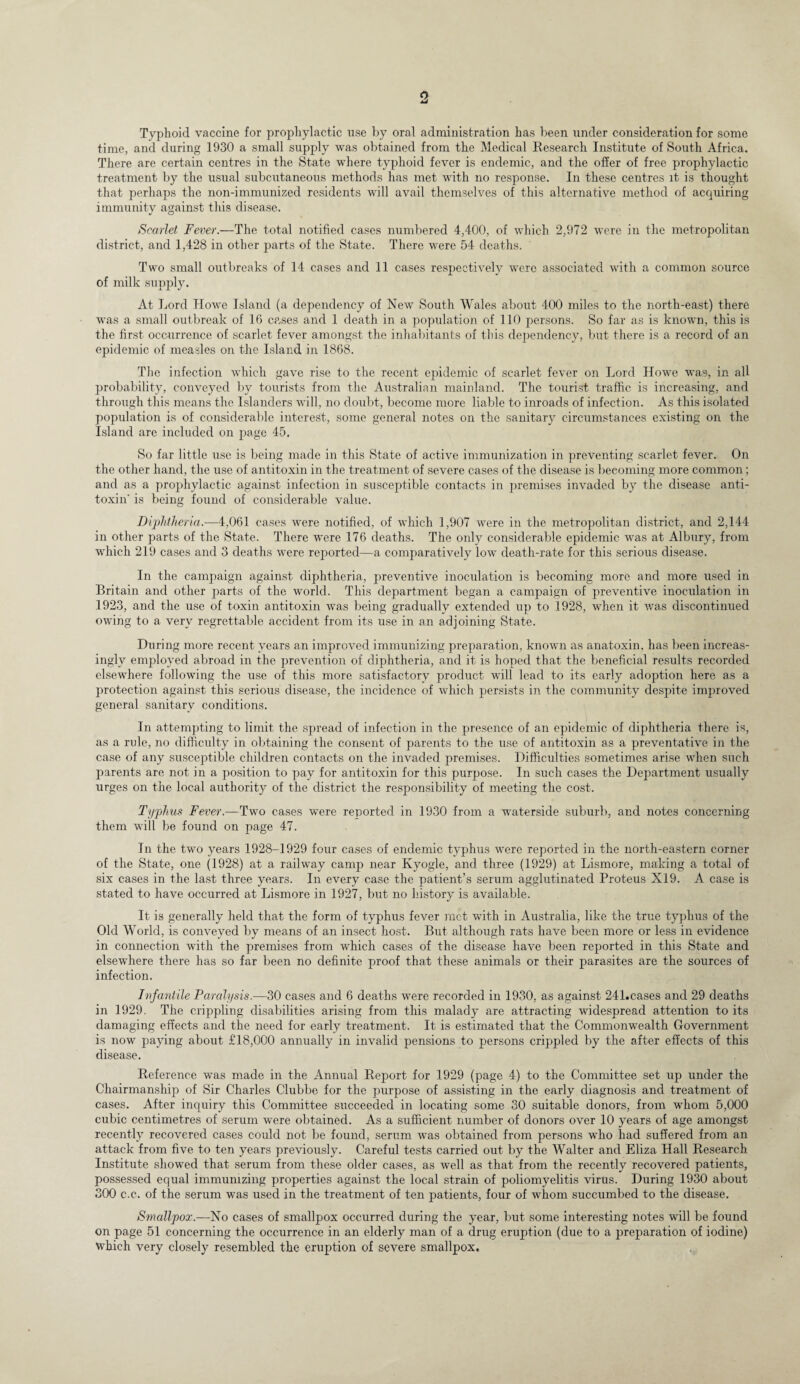 o Typhoid vaccine for prophylactic use by oral administration has been under consideration for some time, and during 1930 a small supply was obtained from the Medical Research Institute of South Africa. There are certain centres in the State where typhoid fever is endemic, and the offer of free prophylactic treatment by the usual subcutaneous methods has met with no response. In these centres it is thought that perhaps the non-immunized residents will avail themselves of this alternative method of acquiring immunity against this disease. Scarlet Fever.—The total notified cases numbered 4,400, of which 2,972 were in the metropolitan district, and 1,428 in other parts of the State. There were 54 deaths. Two small outbreaks of 14 cases and 11 cases respectively were associated with a common source of milk supply. At Lord Howe Island (a dependency of New South Wales about 400 miles to the north-east) there was a small outbreak of 16 cases and 1 death in a population of 110 persons. So far as is known, this is the first occurrence of scarlet fever amongst the inhabitants of this dependency, but there is a record of an epidemic of measles on the Island in 1868. The infection which gave rise to the recent epidemic of scarlet fever on Lord Howe was, in all probability, conveyed by tourists from the Australian mainland. The tourist traffic is increasing, and through this means the Islanders will, no doubt, become more liable to inroads of infection. As this isolated population is of considerable interest, some general notes on the sanitary circumstances existing on the Island are included on page 45. So far little use is being made in this State of active immunization in preventing scarlet fever. On the other hand, the use of antitoxin in the treatment of severe cases of the disease is becoming more common; and as a prophylactic against infection in susceptible contacts in premises invaded by the disease anti¬ toxin' is being found of considerable value. Diphtheria.—4,061 cases were notified, of which 1,907 were in the metropolitan district, and 2,144 in other parts of the State. There were 176 deaths. The only considerable epidemic was at. Albury, from which 219 cases and 3 deaths were reported—a comparatively low’ death-rate for this serious disease. In the campaign against diphtheria, preventive inoculation is becoming more and more used in Britain and other p>arts of the world. This department began a campaign of preventive inoculation in 1923, and the use of toxin antitoxin was being gradually extended up to 1928, when it was discontinued owing to a very regrettable accident from its use in an adjoining State. During more recent years an improved immunizing preparation, known as anatoxin, has been increas¬ ingly employed abroad in the prevention of diphtheria, and it is hoped that the beneficial results recorded elsewhere following the use of this more satisfactory product will lead to its early adoption here as a protection against this serious disease, the incidence of which persists in the community despite improved general sanitary conditions. In attempting to limit the spread of infection in the presence of an epidemic of diphtheria there is, as a rule, no difficulty in obtaining the consent of parents to the use of antitoxin as a preventative in the case of any susceptible children contacts on the invaded premises. Difficulties sometimes arise when such parents are not in a position to pay for antitoxin for this purpose. In such cases the Department usually urges on the local authority of the district the responsibility of meeting the cost. Typhus Fever.—Two cases were reported in 1930 from a waterside suburb, and notes concerning them will be found on page 47. In the two years 1928-1929 four cases of endemic typhus were reported in the north-eastern corner of the State, one (1928) at a railway camp near Kyogle, and three (1929) at Lismore, making a total of six cases in the last three years. In every case the patient’s serum agglutinated Proteus X19. A case is stated to have occurred at Lismore in 1927, but no history is available. It is generally held that the form of typhus fever met with in Australia, like the true typhus of the Old World, is conveyed by means of an insect host. But although rats have been more or less in evidence in connection with the premises from which cases of the disease have been reported in this State and elsewhere there has so far been no definite proof that these animals or their parasites are the sources of infection. Infantile Paralysis.—30 cases and 6 deaths were recorded in 1930, as against 241.c.ases and 29 deaths in 1929. The crippling disabilities arising from this malady are attracting widespread attention to its damaging effects and the need for early treatment. It is estimated that the Commonwealth Government is now paying about £18,000 annually in invalid pensions to persons crippled by the after effects of this disease. Reference was made in the Annual Report for 1929 (page 4) to the Committee set up under the Chairmanship of Sir Charles Clubbe for the purpose of assisting in the early diagnosis and treatment of cases. After inquiry this Committee succeeded in locating some 30 suitable donors, from whom 5,000 cubic centimetres of serum were obtained. As a sufficient number of donors over 10 years of age amongst recently recovered cases could not be found, serum was obtained from persons who had suffered from an attack from five to ten years previously. Careful tests carried out by the Walter and Eliza Hall Research Institute showed that serum from these older cases, as well as that from the recently recovered patients, possessed equal immunizing properties against the local strain of poliomyelitis virus. During 1930 about 300 c.c. of the serum was used in the treatment of ten patients, four of whom succumbed to the disease. Smallpox.—No cases of smallpox occurred during the year, but some interesting notes will be found on page 51 concerning the occurrence in an elderly man of a drug eruption (due to a preparation of iodine) which very closely resembled the eruption of severe smallpox.