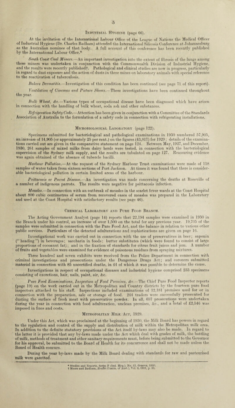 Industrial Hygiene (page 66). At the invitation of the International Labour Office of the League of Nations the Medical Officer of Industrial Hygiene (Dr. Charles Badham) attended the International Silicosis Conference at Johannesburg as the Australian nominee of that body. A full account of this conference has been recently published by the International Labour Office.* South Coast Coal Miners.—An important investigation into the extent of fibrosis of the lungs among these miners was undertaken in conjunction with the Commonwealth Division of Industrial Hygiene, and the results were recently publishedf. Pathological and clinical studies are now in progress, particularly in regard to dust exposure and the action of dusts in these mines on laboratory animals with special reference to the reactivation of tuberculosis. Bakers Dermatitis.—Investigation of this condition has been continued (see page 71 of this report). Ventilation of Cinemas and Picture Shows.—These investigations have been continued throughout the year. Bulk Wheat, <fkc.—Various types of occupational disease have been diagnosed which have arisen in connection with the handling of bulk wheat, soda ash and other substances. Refrigeration Safety Code.—Attention has been given in conjunction with a Committee of the Standards Association of Australia to the formulation of a safety code in connection with refrigerating installations. Microbiological Laboratory (page 122). Specimens submitted for bacteriological and pathological examinations in 1930 numbered 57,905, an increase of 14,905 (or approximately 25 per cent.) on the figures (43,817) for 1929 ; details of the examina¬ tions carried out are given in the comparative statement on page 124. Between May, 1927, and December, 1930, 261 samples of mixed milks from dairy herds were tested, in connection with the bacteriological supervision of the Sydney milk supply, and the results are tabulated on page 127. Reassuring evidence was again obtained of the absence of tubercle bacilli. Harbour Pollution.—At the request of the Sydney Harbour Trust examinations were made of 118 samples of water taken from sixteen sections of Port Jackson. At times it was found that there is consider¬ able bacteriological pollution in certain limited areas of the harbour. Psittacosis or Parrot Disease.—An investigation was made concerning the deaths at Roseville of a number of indigenous parrots. The results were negative for psittacosis infection. Measles.—In connection with an outbreak of measles in the scarlet fever wards at the Coast Hospital about 800 cubic centimetres of serum from recovered cases of measles was prepared in the Laboratory and used at the Coast Hospital with satisfactory results (see page 46). Chemical Laboratory and Pure Food Branch. The Acting Government Analyst (page 14) reports that 22,194 samples were examined in 1930 in the Branch under his control, an increase of over 1,500 on the total for any previous year. 19,705 of the samples were submitted in connection with the Pure Food Act, and the balance in relation to various other public services. Particulars of the detected adulterations and sophistications are given on page 16. Investigational work was carried out in connection with the use of preservatives in beer; saponin (“heading”) in beverages; saccharin in foods; butter substitutes (which were found to consist of large proportions of cocoanut fat); and in the fixation of standards for citrus fruit juices and jam. A number of fruits and vegetables were examined for evidence of poisonous residues from spraying mixtures. Three hundred and seven exhibits were received from the Police Department in connection with criminal investigations and prosecutions under the Dangerous .Drugs Act; and coroners submitted material in connection with 85 uncertified deaths, in 44 of which it was possible to determine the cause. Investigations in respect of occupational diseases and industrial hygiene comprised 233 specimens consisting of excretions, hair, nails, paint, air, &c. Pure Food Examinations, Inspection of Food Premises, &c.—The Chief Pure Food Inspector reports (page 19) on the work carried out in the Metropolitan and Country districts by the fourteen pure food inspectors attached to his staff. Inspections included examinations of 12,181 premises used for or in connection with the preparation, sale or storage of food. 244 traders were successfully prosecuted for dusting the surface of fresh meat with preservative powder. In all, 657 prosecutions were undertaken during the year in connection with food adulteration, unclean premises, &c., and a total of £2,546 was imposed in fines and costs. Metropolitan Milk Act, 1929. Under this Act, which was proclaimed at the beginning of 1930, the Milk Board has powers in regard to the regulation and control of the supply and distribution of milk within the Metropolitan milk area. In addition to the definite statutory provisions of the Act itself by-laws may also be made. In regard to the latter it is provided that any by-laws made under the Act which deal with grades of milk, the bottling of milk, methods of treatment and other sanitary requirements must, before being submitted to the Governor for his approval, be submitted to the Board of Health for its concurrence and shall not be made unless the Board of Health concurs. During the year by-laws made by the Milk Board dealing with standards for raw and pasteurised milk were gazetted. * Studies and Reports, Series F (Ind. H5Tg.), No. 13, Geneva, 1930. t Moore and Badham, Heatth (Comm, of Aust.), Vo!. 9, 1931, p. 33,