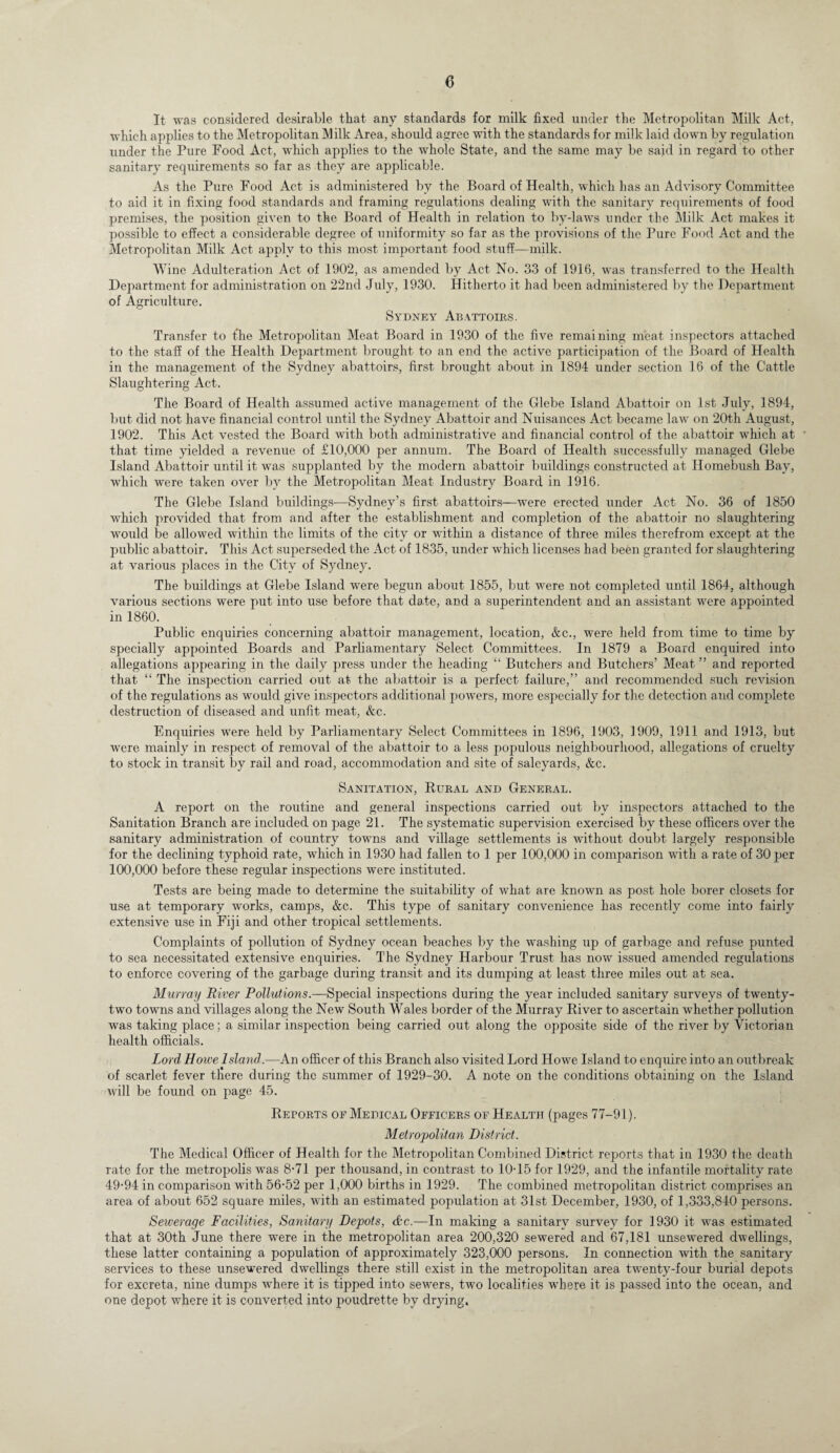 It was considered desirable that any standards for milk fixed under the Metropolitan Milk Act, which applies to the Metropolitan Milk Area, should agree with the standards for milk laid down by regulation under the Pure Food Act, which applies to the whole State, and the same may be said in regard to other sanitary requirements so far as they are applicable. As the Pure Food Act is administered by the Board of Health, which has an Advisory Committee to aid it in fixing food standards and framing regulations dealing with the sanitary requirements of food premises, the position given to the Board of Health in relation to by-laws under the Milk Act makes it possible to effect a considerable degree of uniformity so far as the provisions of the Pure Food Act and the Metropolitan Milk Act apply to this most important food stuff—milk. Wine Adulteration Act of 1902, as amended by Act No. 33 of 1916, was transferred to the Health Department for administration on 22nd July, 1930. Hitherto it had been administered by the Department of Agriculture. Sydney Abattoirs. Transfer to the Metropolitan Meat Board in 1930 of the five remaining meat inspectors attached to the staff of the Health Department brought to an end the active participation of the Board of Health in the management of the Sydney abattoirs, first brought about in 1894 under section 16 of the Cattle Slaughtering Act. The Board of Health assumed active management of the Glebe Island Abattoir on 1st July, 1894, but did not have financial control until the Sydney Abattoir and Nuisances Act became law on 20t-h August, 1902. This Act vested the Board with both administrative and financial control of the abattoir which at that time yielded a revenue of £10,000 per annum. The Board of Health successfully managed Glebe Island Abattoir until it was supplanted by the modern abattoir buildings constructed at Homebush Bay, which were taken over bv the Metropolitan Meat Industry Board in 1916. The Glebe Island buildings—Sydney’s first abattoirs—were erected under Act No. 36 of 1850 which provided that from and after the establishment and completion of the abattoir no slaughtering would be allowed within the limits of the city or within a distance of three miles therefrom except at the public abattoir. This Act superseded the Act of 1835, under which licenses had been granted for slaughtering at various places in the City of Sydney. The buildings at Glebe Island were begun about 1855, but were not completed until 1864, although various sections were put into use before that date, and a superintendent and an assistant were appointed in 1860. Public enquiries concerning abattoir management, location, &c., were held from time to time by specially appointed Boards and Parliamentary Select Committees. In 1879 a Board enquired into allegations appearing in the daily press under the heading “ Butchers and Butchers’ Meat ” and reported that “ The inspection carried out at the abattoir is a perfect failure,” and recommended such revision of the regulations as would give inspectors additional powers, more especially for the detection and complete destruction of diseased and unfit meat, &c. Enquiries were held by Parliamentary Select Committees in 1896, 1903, 1909, 1911 and 1913, but were mainly in respect of removal of the abattoir to a less populous neighbourhood, allegations of cruelty to stock in transit by rail and road, accommodation and site of saleyards, &c. Sanitation, Kural and General. A report on the routine and general inspections carried out by inspectors attached to the Sanitation Branch are included on page 21. The systematic supervision exercised by these officers over the sanitary administration of country towns and village settlements is without doubt largely responsible for the declining typhoid rate, which in 1930 had fallen to 1 per 100,000 in comparison with a rate of 30 per 100,000 before these regular inspections were instituted. Tests are being made to determine the suitability of what are known as post hole borer closets for use at temporary works, camps, &c. This type of sanitary convenience has recently come into fairly extensive use in Fiji and other tropical settlements. Complaints of pollution of Sydney ocean beaches by the washing up of garbage and refuse punted to sea necessitated extensive enquiries. The Sydney Harbour Trust has now issued amended regulations to enforce covering of the garbage during transit and its dumping at least three miles out at sea. Murray River Pollutions.—Special inspections during the year included sanitary surveys of twenty- two towns and villages along the New South Wales border of the Murray River to ascertain whether pollution was taking place; a similar inspection being carried out along the opposite side of the river by Victorian health officials. Lord Howe Island.—An officer of this Branch also visited Lord Howe Island to enquire into an outbreak of scarlet fever tfiere during the summer of 1929-30. A note on the conditions obtaining on the Island will be found on page 45. Reports oe Medical Officers of Health (pages 77-91). Metropolitan District. The Medical Officer of Health for the Metropolitan Combined District reports that in 1930 the death rate for the metropolis was 8-71 per thousand, in contrast to 10-15 for 1929, and the infantile mortality rate 49-94 in comparison with 56-52 per 1,000 births in 1929. The combined metropolitan district comprises an area of about 652 square miles, with an estimated population at 31st December, 1930, of 1,333,840 persons. Sewerage Facilities, Sanitary Depots, &c.—In making a sanitary survey for 1930 it was estimated that at 30th June there were in the metropolitan area 200,320 sewered and 67,181 unsewered dwellings, these latter containing a population of approximately 323,000 persons. In connection with the sanitary services to these unsewered dwellings there still exist in the metropolitan area twenty-four burial depots for excreta, nine dumps where it is tipped into sewers, two localities where it is passed into the ocean, and one depot where it is converted into poudrette by drying.