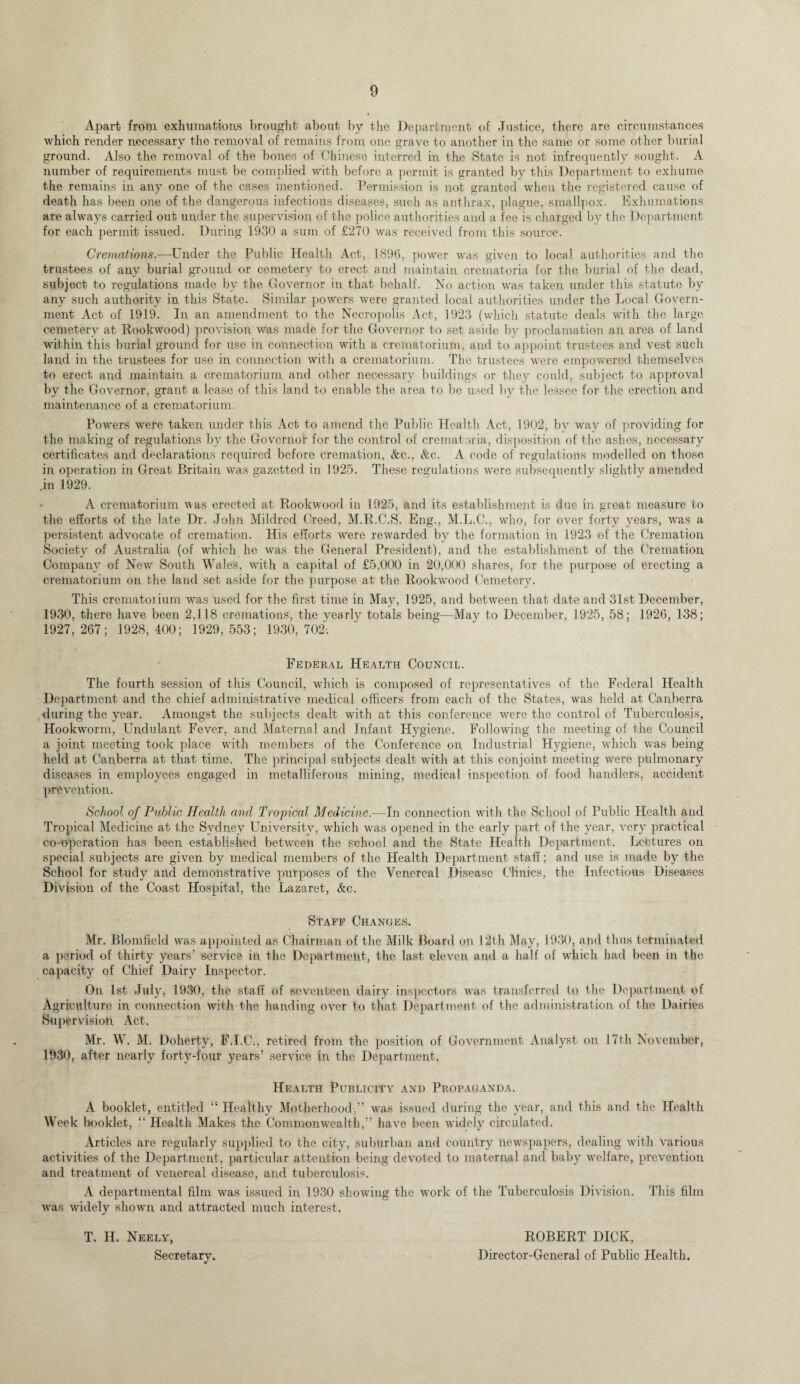 Apart from exhumations brought about by the Department of Justice, there are circumstances which render necessary the removal of remains from one grave to another in the same or some other burial ground. Also the removal of the bones of Chinese interred in the State is not infrequently sought. A number of requirements must be complied with before a permit is granted by this Department to exhume the remains in any one of the cases mentioned. Permission is not granted when the registered cause of death has been one of the dangerous infectious diseases, such as anthrax, plague, smallpox. Exhumations are always carried out under the supervision of the police authorities and a fee is charged by the Department for each permit issued. During 1930 a sum of £270 was received from this source. Cremations.—Under the Public Health Act, 1896, power was given to local authorities and the trustees of any burial ground or cemetery to erect and maintain crematoria for the burial of the dead, subject to regulations made by the Governor in that behalf. No action was taken under this statute by any such authority in this State. Similar powers were granted local authorities under the Local Govern¬ ment Act of 1919. In an amendment to the Necropolis Act, 1923 (which statute deals with the large cemetery at Rookwood) provision was made for the Governor to set aside by proclamation an area of land within this burial ground for use in connection with a crematorium, and to appoint trustees and vest such land in the trustees for use in connection with a crematorium. The trustees were empowered themselves to erect and maintain a crematorium and other necessary buildings or they could, subject to approval by the Governor, grant a lease of this land to enable the area to be used by the lessee for the erection and maintenance of a crematorium. Powers were taken under this Act to amend the Public Health Act, 1902, by way of providing for the making of regulations by the Governor for the control of crematoria, disposition of the ashes, necessary certificates and declarations required before cremation, &c., &c. A code of regulations modelled on those in operation in Great Britain was gazetted in 1925. These regulations were subsequently slightly amended .in 1929. A crematorium was erected at Rookwood in 1925, and its establishment is due in great measure to the efforts of the late Dr. John Mildred Creed, M.R.C.S. Eng., M.L.C., who, for over forty years, was a persistent advocate of cremation. His efforts were rewarded by the formation in 1923 of the Cremation Society of Australia (of which he was the General President), and the establishment of the Cremation Company of New South Wales, with a capital of £5,000 in 20,000 shares, for the purpose of erecting a crematorium on the land set aside for the purpose at the Rookwood Cemetery. This crematorium wTas used for the first time in May, 1925, and between that date and 31st December, 1930, there have been 2,118 cremations, the vearly totals being—May to December, 1925, 58; 1926, 138; 1927,267; 1928,400; 1929,553; 1930,702; Federal Health Council. The fourth session of this Council, which is composed of representatives of the Federal Health Department and the chief administrative medical officers from each of the States, was held at Canberra during the year. Amongst the subjects dealt with at this conference were the control of Tuberculosis, Hookworm, Undulant Fever, and Maternal and Infant Hygiene. Following the meeting of the Council a joint meeting took place with members of the Conference on Industrial Hygiene, which was being held at Canberra at that time. The principal subjects dealt with at this conjoint meeting were pulmonary diseases in employees engaged in metalliferous mining, medical inspection of food handlers, accident prevention. School of Public Health and Tropical Medicine.—In connection with the School of Public Health and Tropical Medicine at the Sydney University, which was opened in the early part of the year, very practical co-operation has been established between the school and the State Health Department. Lectures on special subjects are given by medical members of the Health Department staff; and use is made by the School for study and demonstrative purposes of the Venereal Disease Clinics, the Infectious Diseases Division of the Coast Hospital, the Lazaret, &c. Staff Changes. Mr. Blomfield was appointed as Chairman of the Milk Board on 12th May, 1930, and thus terminated a period of thirty years’ service in the Department, the last eleven and a half of which had been in the capacity of Chief Dairy Inspector. On 1st July, 1930, the staff of seventeen dairy inspectors was transferred to the Department of Agriculture in connection with the handing over to that Department of the administration of the Dairies Supervision Act. Mr. W. M. Doherty, F.I.C., retired from the position of Government Analyst on 17th November, 1930, after nearly forty-four years’ service in the Department. Health Publicity and Propaganda. A booklet, entitled “ Healthy Motherhood,” was issued during the year, and this and the Health Week booklet, “ Health Makes the Commonwealth,” have been widely circulated. Articles are regularly supplied to the city, suburban and country newspapers, dealing with various activities of the Department, particular attention being devoted to maternal and baby welfare, prevention and treatment of venereal disease, and tuberculosis. A departmental film was issued in 1930 showing the work of the Tuberculosis Division. This film was widely shown and attracted much interest. T. H. Neely, ROBERT DICK, Secretary. Director-General of Public Health.