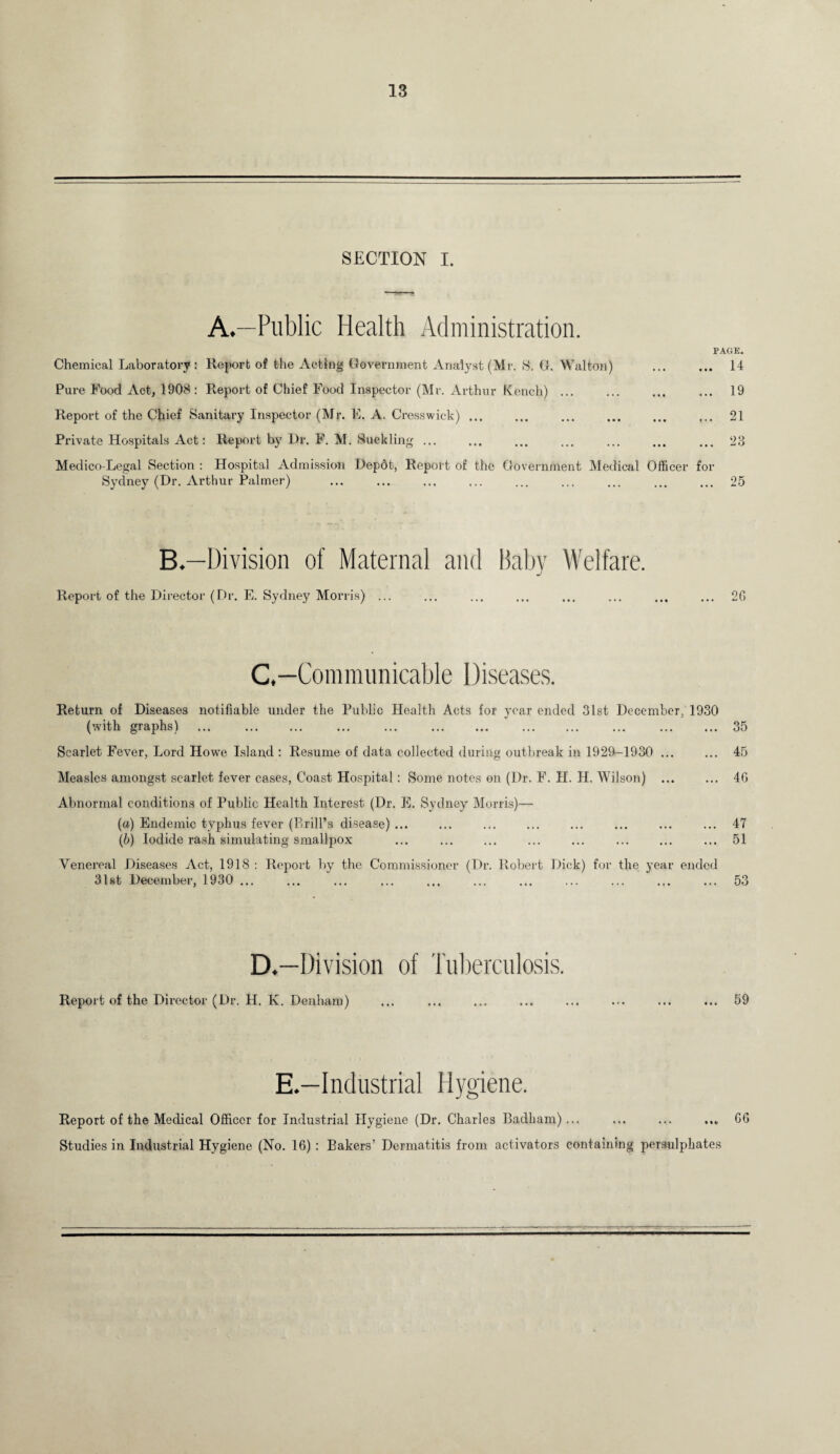 SECTION I. A*—Public Health Administration. PAGE. Chemical Laboratory: Report of the Acting Government Analyst (Mr. 8. G. Walton) ... ... 14 Pure Food Act, 1908 : Report of Chief Food Inspector (Mr. Arthur Kench) ... ... ... ... 19 Report of the Chief Sanitary Inspector (Mr. E. A. Cresswick) ... ... ... ... ... ... 21 Private Hospitals Act: Report by Dr. F. M. Suckling. ... ... ... ... ... 23 Medico-Legal Section : Hospital Admission Depdt, Report of the Government Medical Officer for Sydney (Dr. Arthur Palmer) ... ... ... ... ... ... ... ... ... 25 B.—Division of Maternal and Baby Welfare. Report of the Director (Dr. E. Sydney Morris) ... ... ... ... ... ... ... ... 2(1 C. —Communicable Diseases. Return of Diseases notifiable under the Public Health Acts for year ended 31st December, 1930 (with graphs) ... . ... ... . . 35 Scarlet. Fever, Lord Howe Island : Resume of data collected during outbreak in 1929-1930 ... ... 45 Measles amongst scarlet fever cases, Coast Hospital: Some notes on (Dr. F. H. II. Wilson) ... ... 40 Abnormal conditions of Public Health Interest (Dr. E. Sydney Morris)— (a) Endemic typhus fever (Prill’s disease). ... ... ... 47 (b) Iodide rash simulating smallpox ... . . . ... 51 Venereal Diseases Act, 1918 : Report by the Commissioner (Dr. Robert Dick) for the year ended 31st December, 1930 ... ... ... ... ... ... ... ... ... ... ... 53 D. —Division of Tuberculosis. Report of the Director (Dr. H. K. Denham) ... ... ... ... ... ... ... ... 59 E.—Industrial Hygiene. Report of the Medical Officer for Industrial Hygiene (Dr. Charles Badham)... ... ... ... GO Studies in Industrial Hygiene (No. 10) : Bakers’ Dermatitis from activators containing persulphates