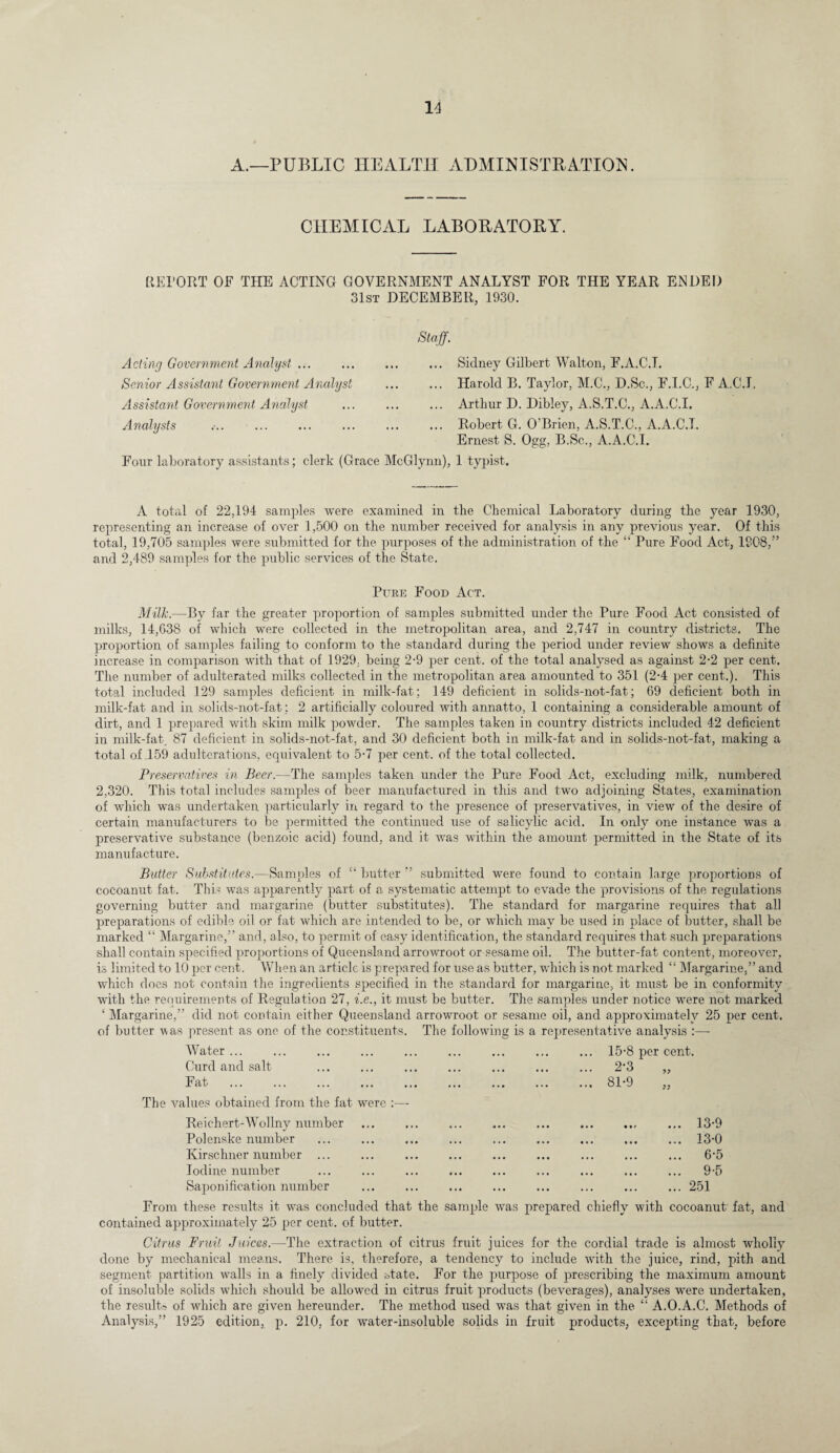 A.—PUBLIC HEALTH ADMINISTRATION. CHEMICAL LABORATORY. RETORT OF THE ACTING GOVERNMENT ANALYST FOR THE YEAR ENDED 31st DECEMBER, 1930. Staff. Acting Government Analyst. Senior Assistant Government Analyst Assistant Government Analyst Analysts Sidney Gilbert Walton, F.A.C.T. Harold B. Taylor, M.C., D.Sc., F.I.C., F A.C.I. Arthur D. Dibley, A.S.T.C., A.A.C.I. Robert G. O'Brien, A.S.T.C., A.A.CJ. Ernest S. Ogg, B.Sc., A.A.C.I. Four laboratory assistants; clerk (Grace McGlynn), 1 typist. A total of 22,194 samples were examined in the Chemical Laboratory during the year 1930, representing an increase of over 1,500 on the number received for analysis in any previous year. Of this total, 19,705 samples were submitted for the purposes of the administration of the “ Pure Food Act, 1908,” and 2,489 samples for the public services of the State. Pure Food Act. Milk.—By far the greater proportion of samples submitted under the Pure Food Act consisted of milks, 14,638 of which were collected in the metropolitan area, and 2,747 in country districts. The proportion of samples failing to conform to the standard during the period under review shows a definite increase in comparison with that of 1929. being 2-9 per cent, of the total analysed as against 2-2 per cent. The number of adulterated milks collected in the metropolitan area amounted to 351 (2-4 per cent.). This total included 129 samples deficient in milk-fat; 149 deficient in solids-not-fat; 69 deficient both in milk-fat and in solids-not-fat : 2 artificially coloured with annatto, 1 containing a considerable amount of dirt, and 1 prepared with skim milk powder. The samples taken in country districts included 42 deficient in milk-fat, 87 deficient in solids-not-fat, and 30 deficient both in milk-fat and in solids-not-fat, making a total of 159 adulterations, equivalent to 5-7 per cent, of the total collected. Preservatives in Beer.—The samples taken under the Pure Food Act, excluding milk, numbered 2,320. This total includes samples of beer manufactured in this and two adjoining States, examination of which was undertaken particularly in, regard to the presence of preservatives, in view of the desire of certain manufacturers to be permitted the continued use of salicylic acid. In only one instance was a preservative substance (benzoic acid) found, and it was within the amount permitted in the State of its manufacture. Butter Substitutes.—Samples of “ butter ” submitted were found to contain large proportions of cocoanut fat. This was apparently part of a systematic attempt to evade the provisions of the regulations governing butter and margarine (butter substitutes). The standard for margarine requires that all preparations of edible oil or fat which are intended to be, or which may be used in place of butter, shall be marked “ Margarine,” and, also, to permit of easy identification, the standard requires that such preparations shall contain specified proportions of Queensland arroAvroot or sesame oil. The butter-fat content, moreover, is limited to 10 per cent. When an article is prepared for use as butter, which is not marked “ Margarine,” and which does not contain the ingredients specified in the standard for margarine, it must be in conformity with the requirements of Regulation 27, i.e., it must be butter. The samples under notice were not marked ‘ Margarine,” did not contain either Queensland arrowroot or sesame oil, and approximately 25 per cent, of butter A\as present as one of the constituents. The following is a representative analysis :—■ Water ... Curd and salt .. Fat The A^alues obtained from the fat were :—- 15-8 per cent. 2-3 „ 81-9 Reichert-Wollny number ... ... ... ... ... ... ... ... 13-9 Polenske number ... ... ... ... ... ... ... ... ... 13-0 Kirschner number ... ... ... ... ... ... ... ... ... 6’5 Iodine number ... ... ... ... ... ... ... ... ... 9-5 Saponification number ... ... ... ... ... ... ... ... 251 From these results it was concluded that the sample was prepared chiefly with cocoanut fat, and contained approximately 25 per cent, of butter. Citrus Fruit Juices.—The extraction of citrus fruit juices for the cordial trade is almost wholly done by mechanical means. There is, therefore, a tendency to include with the juice, rind, pith and segment partition walls in a finely divided state. For the purpose of prescribing the maximum amount of insoluble solids which should be allowed in citrus fruit products (beverages), analyses were undertaken, the results of Avhich are given hereunder. The method used was that given in the “ A.O.A.C. Methods of Analysis,” 1925 edition, p. 210, for water-insoluble solids in fruit products, excepting that, before