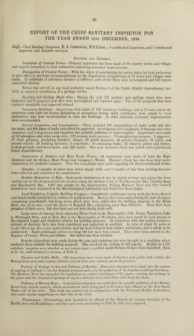 REPORT OP THE CliiEP SAfflTAtlS' INSPECTOR POR THE YEAR ENDED 81st DECEMBER, 1930. Stuff'' Chief Sanitary Inspector, E. A. CfiESSwifck; M.R.S.tiist.; 9 certificated inspectors, and 1 certificated inspector and licensed surveyor. Routine and General. Inspection of Country Towns.—Primary inspection has been made of 59 country towns and villages and reports forwarded to local authorities indicating necessary improvements. Reinspection of Country Tdfbhi.—-With the object of ascertaining the action taken by local authorities to give effect to previous recommendations by the department, reinspections of 78 towns and villages wete made. 12 outbreaks of infectious diseases in different parts of the State were investigated and full reports submitted thereOn. Notice was served on one local authority undef Section 3 of the Public Health (Amendment) Act, 1915, in regard to installation of a garbage service. Sanitary and Garbage Depot Sites.—During the year 237 sauitary and garbage depot sites were inspected and 9 proposed new sites were investigated and reported upon. Two of the proposed sites were reported unsuitable and approval refused. Insanitary Buildings.—Inspections were made of 142 insanitary buildings, and in 79 cases where the structures were unfit for liuntan habitation or occupation closing Order certificates were issued to local authorities, who were recommended to close the buildings. In other instances necessary improvements were recommended. General Inspections and Investigations.—These included 168 examinations of septic tanks and sites for tanks, and 204 plans of tanks submitted for approval; investigation of 6 complaints of drainage and other nuisances; and 4inspections and enquiries into possible pollution of water supplies. Inspections were made of 115 aborigines and other camp sites; 578 noxious trade premises ; 179 slaughtering premises; 9 piggeries; 37 food premises (including butchers’ shops); 25 public hospitals; 26 private hospitals; 34 public and private schools; 28 bedding factories; 5 cemeteries; 10 swimming baths; 12 wharves, jetties and ferries; 3 show-grounds and racecourses; and 224 hotels. One new chemical closet was tested over a period and found unsatisfactory. Supervision of Abattoirs and, Meat Works Wastes.—42 inspections were made of both the State Abattoirs and the Sydney Meat Preserving Company’s Works. Haslam’s Creek has also been kept under observation for probable nuisance. Very few complaints were made regarding the above-mentioned works. Samples.—5 samples of water from water supply wells, and 8 samples of hair from bedding factories were collected and submitted for examination. Routine Destruction of Rats.—Systematic destruction of rats by means of traps and poison, has been carried out by the departmental rat catchers along the harbour front at Woolloomooloo Bay, Circular Quay and Blackwattle Bay. 4,097 rats caught by the departmental, Sydney Harbour Trust and City Council ratcatchers, were examined ill the Microbiological Laboratory and found free from plague. Land Notified as Unfit for Building Purposes:—Considerable additional survey work has been effected and bench marks established in relation to notified areas. Surveys have been made during the year of estates comprising considerable low-lying areas which have been subdivided for building purposes in the Erina Shire, also of an area round the shores of Kogarah Bay, comprising more than 100 acres. Plans have been prepared of these areas, but they have not yet been, finally dealt with. Large areas of swampy lands adjoining Sheas Creek in the Municipality of St. Peters, Narrabeen Lake in Warringah Shire, and at Rose Bay in the Municipality of Woollahra, have been raised by sand pumps to the required height and rendered suitable for building purposes. In connection -with this matter extensive systems of drainage have also been considered and approved or modified. An area of about 61 acres at Cook’s River has also come under review, and has been released frbm further restrictions, and is about to be subdivided. Eight additional notices covering 140 lots have been issued. These have been entered in the Register of Causes, Writs and Orders. One notice has been revoked. Routine inspections were made during the year and numerous lots were brought to a condition which rendered them suitable for building purposes. This involved the writing of 143 reports. Replies to 1,570 solicitors’ enquiries as to whether or not certain land is notified under Section 55 have been furnished; these at 2s. 6d. each returned a revenue of £196 5s. Theatres and Public Halls.—120 inspections have been made of theatres and public halls within the Metropolitan area and country districts and air tests were carried out at all premises. Punting of Garbage to Sea and Pollution of Beaches.—Extensive enquiries were made into the matter of punting of garbage to sea for disposal purposes and as to the pollution of the beaches resulting therefrom. The Harbour Trust has amended its regulations to enforce cleanliness of the punts, covering the garbage in the punts and the disposal of garbage at sea at a distance of at least three miles from the shore. Pollution of Murray River.—A special investigation was made into the possible pollution of the Murray River from various sources, which necessitated visits being paid to 22 towns and villages on the New South Wales side of the river. This work was carried out in conjunction with the Victorian Health Authorities, who made similar inspections on that side of the river. Prosecutions.—Prosecutions were instituted by officers of this Branch for various breaches of the Health Acts and Regulations, and fines and costs amounting to £148 9s. JOd. were imposed.